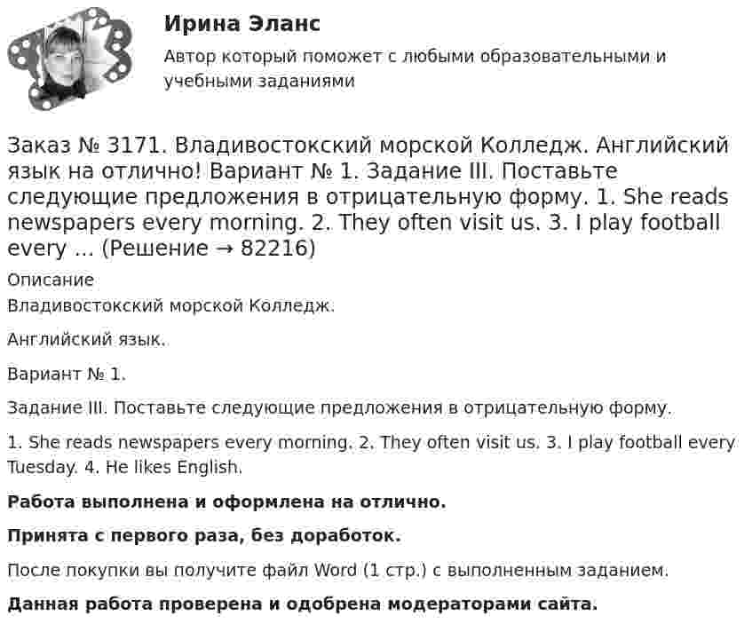      
            Описание
            Владивостокский морской Колледж. Английский язык.Вариант № 1. Задание III. Поставьте следующие предложения в отрицательную форму.1. She reads newspapers every morning. 2. They often visit us. 3. I play football every Tuesday. 4. He likes English.Работа выполнена и оформлена на отлично.Принята с первого раза, без доработок.После покупки вы получите файл Word (1 стр.) с выполненным заданием.Данная работа проверена и одобрена модераторами сайта.   
            
            
            Заказ № 3171. Владивостокский морской Колледж. Английский язык на отлично! Вариант № 1. Задание 3. Объедините следующие высказывания в предложения, выражающие сравнение. 1. This day is warm. That day is warm. 2. This book is interesting. That book ..Заказ № 3171. Владивостокский морской Колледж. Английский язык на отлично! Вариант № 1. Задание III. Поставьте следующие предложения в отрицательную форму. 1. She reads newspapers every morning. 2. They often visit us. 3. I play football every ...Заказ № 3171. Владивостокский морской Колледж. Английский язык на отлично! Вариант № 1. Задание II. Поставьте следующие предложения в вопросительную форму. 1. He plays chess. 2. I do my physical exercises every morning. 3. We get up at 7 o'clock...Заказ № 3171. Владивостокский морской Колледж. Английский язык на отлично! Вариант № 1. Задание IV. Перепишите и переведите следующие предложения на русский язык и подготовьтесь к беседе по теме «My Work Aboard the Ship».Заказ № 3171. Владивостокский морской Колледж. Английский язык на отлично! Вариант № 1. Задание IX. Замените существительное с предлогом of существительным в притяжательном падеже. 1. The lessons of our teachers are very interesting. 2. The cabins ..Заказ № 3171. Владивостокский морской Колледж. Английский язык на отлично! Вариант № 1. Задание IX. Переведите следующие предложения на английский язык. 1. Он живет где-то около порта. 2. Кто-то хочет поговорить с вами. 3. Я никого не знаю в этом ...Заказ № 3171. Владивостокский морской Колледж. Английский язык на отлично! Вариант № 1. Задание I.Напишите предложения во множественном числе, сделав необходимые изменения: 1.	This is a ship. 2. This is a shelf. 3. This is a child. 4. That is a mate.Заказ № 3166. Амурский гуманитарно-педагогический государственный университет (АмГПГУ). Социология. Вопрос №23. Место России в мировом сообществе. Вопрос № 3. Сравните основные положения системного подхода Т. Парсонса и Р. Мертона. В чем заключается.Заказ № 3166. Амурский гуманитарно-педагогический государственный университет (АмГПГУ). Социология. Задание к письменной работе №1. Определить специфику объекта и предмета социологии, социологических законов и закономерностей. Дать определение...Заказ № 3166. Амурский гуманитарно-педагогический государственный университет (АмГПГУ). Социология. Задание к письменной работе №2. Охарактеризовать социальные и теоретические предпосылки становления социологии как науки. Объяснить ...Заказ № 3166. Амурский гуманитарно-педагогический государственный университет (АмГПГУ). Социология. Задание к письменной работе №3 Привести основные социологические дефиниции понятия «общество». Дать объяснение развития общества ....Заказ № 3166. Амурский гуманитарно-педагогический государственный университет (АмГПГУ). Социология. Задание к письменной работе №4 Раскрыть сущность классового и стратификационного подходов к объяснению социального неравенства. ..Заказ № 3168. Санкт-Петербургский государственный университет промышленных технологий и дизайна. Контрольная работа на отлично! Дисциплина: Основы теории коммуникации. Тема: Формы, уровни и виды социальных коммуникаций.Заказ № 3171. Владивостокский морской Колледж. Английский язык. Вариант № 1. Задание IV. Замените выделенные слова соответствующими личными местоимениями. 1. The map and the plan are on the desk. 2. Nick is a sailor. 3. Ann and I are in the hall...