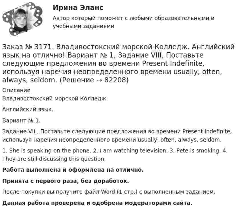      
            Описание
            Владивостокский морской Колледж. Английский язык.Вариант № 1. Задание VIII. Поставьте следующие предложения во времени Present Indefinite, используя наречия неопределенного времени usually, often, always, seldom.1. She is speaking on the phone. 2. I am watching television. 3. Pete is smoking. 4. They are still discussing this question.Работа выполнена и оформлена на отлично.Принята с первого раза, без доработок.После покупки вы получите файл Word (1 стр.) с выполненным заданием.Данная работа проверена и одобрена модераторами сайта.   
            
            
            Заказ № 3171. Владивостокский морской Колледж. Английский язык на отлично! Вариант № 1. Задание VIII. Откройте скобки, употребив нужное слово. 	1. There are (few, little) people in the street now. 2. There is (many, much) meat on this plate...Заказ № 3171. Владивостокский морской Колледж. Английский язык на отлично! Вариант № 1. Задание VIII. Поставьте следующие предложения во времени Present Indefinite, используя наречия неопределенного времени usually, often, always, seldom.Заказ № 3171. Владивостокский морской Колледж. Английский язык на отлично! Вариант № 1. Задание VII. Вставьте модальные глаголы can, may или must.Заказ № 3171. Владивостокский морской Колледж. Английский язык на отлично! Вариант № 1. Задание VII. Составьте вопросительные и отрицательные предложения по образцу. 1. There are some charts in the chart-room. 2. There is some water in the glass...Заказ № 3171. Владивостокский морской Колледж. Английский язык на отлично! Вариант № 1. Задание VI. Вставьте предлоги in, at, within, without. 1. It is impossible to pass this channel ... a pilot. 2. I often go to the cinema ... my friend...Заказ № 3171. Владивостокский морской Колледж. Английский язык на отлично! Вариант № 1. Задание VI. Замените выделенные слова соответствующими личными местоимениями в объектном падеже. 1. Close the window. 2. Look at the blackboard. 3. Ask his sisterЗаказ № 3171. Владивостокский морской Колледж. Английский язык на отлично! Вариант № 1. Задание V. Поставьте вопросы к выделенным членам предложения. 1. She teaches geography at school. 2. We read magazines in the reading room, 3. You go to the ...Заказ № 3171. Владивостокский морской Колледж. Английский язык на отлично! Вариант № 1. Задание 3. Объедините следующие высказывания в предложения, выражающие сравнение. 1. This day is warm. That day is warm. 2. This book is interesting. That book ..Заказ № 3171. Владивостокский морской Колледж. Английский язык на отлично! Вариант № 1. Задание III. Поставьте следующие предложения в отрицательную форму. 1. She reads newspapers every morning. 2. They often visit us. 3. I play football every ...Заказ № 3171. Владивостокский морской Колледж. Английский язык на отлично! Вариант № 1. Задание II. Поставьте следующие предложения в вопросительную форму. 1. He plays chess. 2. I do my physical exercises every morning. 3. We get up at 7 o'clock...Заказ № 3171. Владивостокский морской Колледж. Английский язык на отлично! Вариант № 1. Задание IV. Перепишите и переведите следующие предложения на русский язык и подготовьтесь к беседе по теме «My Work Aboard the Ship».Заказ № 3171. Владивостокский морской Колледж. Английский язык на отлично! Вариант № 1. Задание IX. Замените существительное с предлогом of существительным в притяжательном падеже. 1. The lessons of our teachers are very interesting. 2. The cabins ..Заказ № 3171. Владивостокский морской Колледж. Английский язык на отлично! Вариант № 1. Задание IX. Переведите следующие предложения на английский язык. 1. Он живет где-то около порта. 2. Кто-то хочет поговорить с вами. 3. Я никого не знаю в этом ...Заказ № 3171. Владивостокский морской Колледж. Английский язык на отлично! Вариант № 1. Задание I.Напишите предложения во множественном числе, сделав необходимые изменения: 1.	This is a ship. 2. This is a shelf. 3. This is a child. 4. That is a mate.