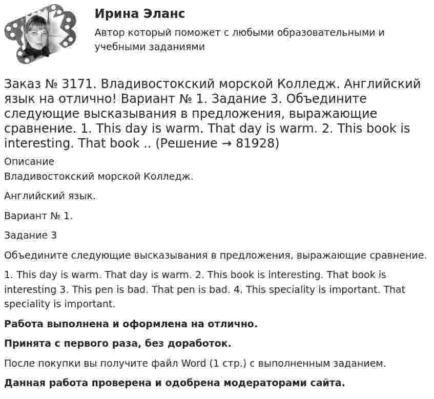      
            Описание
            Владивостокский морской Колледж. Английский язык.Вариант № 1. Задание 3Объедините следующие высказывания в предложения, выражающие сравнение.1. This day is warm. That day is warm. 2. This book is interesting. That book is interesting 3. This pen is bad. That pen is bad. 4. This speciality is important. That speciality is important.Работа выполнена и оформлена на отлично.Принята с первого раза, без доработок.После покупки вы получите файл Word (1 стр.) с выполненным заданием.Данная работа проверена и одобрена модераторами сайта.   
            
            
            Заказ № 3171. Владивостокский морской Колледж. Английский язык на отлично! Вариант № 1. Задание 2.Заполните пропуски артиклями там, где это необходимо: 1. That man is … captain. 2. … captain is on … bridge. 3. There is … bag on the table. 4. … Mr. ..Заказ № 3171. Владивостокский морской Колледж. Английский язык на отлично! Вариант № 1. Задание 3. Объедините следующие высказывания в предложения, выражающие сравнение. 1. This day is warm. That day is warm. 2. This book is interesting. That book ..Заказ № 3171. Владивостокский морской Колледж. Английский язык на отлично! Вариант № 1. Задание III. Поставьте следующие предложения в отрицательную форму. 1. She reads newspapers every morning. 2. They often visit us. 3. I play football every ...Заказ № 3171. Владивостокский морской Колледж. Английский язык на отлично! Вариант № 1. Задание II. Поставьте следующие предложения в вопросительную форму. 1. He plays chess. 2. I do my physical exercises every morning. 3. We get up at 7 o'clock...Заказ № 3171. Владивостокский морской Колледж. Английский язык на отлично! Вариант № 1. Задание IV. Перепишите и переведите следующие предложения на русский язык и подготовьтесь к беседе по теме «My Work Aboard the Ship».Заказ № 3171. Владивостокский морской Колледж. Английский язык на отлично! Вариант № 1. Задание IX. Замените существительное с предлогом of существительным в притяжательном падеже. 1. The lessons of our teachers are very interesting. 2. The cabins ..Заказ № 3171. Владивостокский морской Колледж. Английский язык на отлично! Вариант № 1. Задание IX. Переведите следующие предложения на английский язык. 1. Он живет где-то около порта. 2. Кто-то хочет поговорить с вами. 3. Я никого не знаю в этом ...Заказ № 3166. Амурский гуманитарно-педагогический государственный университет (АмГПГУ).  Английский язык. Ведение деловой корреспонденцииЗаказ № 3166. Амурский гуманитарно-педагогический государственный университет (АмГПГУ). Социология. Вопрос №23. Место России в мировом сообществе. Вопрос № 3. Сравните основные положения системного подхода Т. Парсонса и Р. Мертона. В чем заключается.Заказ № 3166. Амурский гуманитарно-педагогический государственный университет (АмГПГУ). Социология. Задание к письменной работе №1. Определить специфику объекта и предмета социологии, социологических законов и закономерностей. Дать определение...Заказ № 3166. Амурский гуманитарно-педагогический государственный университет (АмГПГУ). Социология. Задание к письменной работе №2. Охарактеризовать социальные и теоретические предпосылки становления социологии как науки. Объяснить ...Заказ № 3166. Амурский гуманитарно-педагогический государственный университет (АмГПГУ). Социология. Задание к письменной работе №3 Привести основные социологические дефиниции понятия «общество». Дать объяснение развития общества ....Заказ № 3166. Амурский гуманитарно-педагогический государственный университет (АмГПГУ). Социология. Задание к письменной работе №4 Раскрыть сущность классового и стратификационного подходов к объяснению социального неравенства. ..Заказ № 3168. Санкт-Петербургский государственный университет промышленных технологий и дизайна. Контрольная работа на отлично! Дисциплина: Основы теории коммуникации. Тема: Формы, уровни и виды социальных коммуникаций.