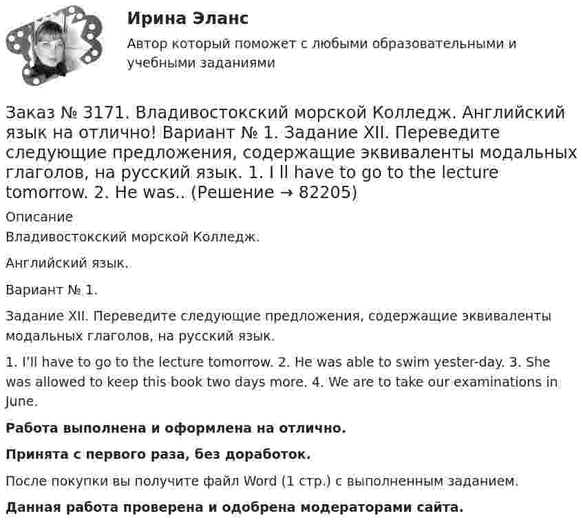      
            Описание
            Владивостокский морской Колледж. Английский язык.Вариант № 1. Задание XII. Переведите следующие предложения, содержащие эквиваленты модальных глаголов, на русский язык. 1. I’ll have to go to the lecture tomorrow. 2. He was able to swim yester-day. 3. She was allowed to keep this book two days more. 4. We are to take our examinations in June.Работа выполнена и оформлена на отлично.Принята с первого раза, без доработок.После покупки вы получите файл Word (1 стр.) с выполненным заданием.Данная работа проверена и одобрена модераторами сайта.   
            
            
            Заказ № 3171. Владивостокский морской Колледж. Английский язык на отлично! Вариант № 1. Задание XIII. Переведите на русский язык отрывок по теме «Страна изучаемого языка». The London BusesЗаказ № 3171. Владивостокский морской Колледж. Английский язык на отлично! Вариант № 1. Задание XII. Переведите следующие предложения, содержащие эквиваленты модальных глаголов, на русский язык. 1. I ll have to go to the lecture tomorrow. 2. He was..Заказ № 3171. Владивостокский морской Колледж. Английский язык на отлично! Вариант № 1. Задание XII. Перепишите и переведите следующие предложения на русский язык и подготовьтесь к бееседе по теме «The main Parametres of My Ship».Заказ № 3171. Владивостокский морской Колледж. Английский язык на отлично! Вариант № 1. Задание XI. Вставьте предлоги at, of, in, on, from. 1. The ship is … dock. 2. We usually get up …10 oclock …Sundays. 3. The wind is … the South...Заказ № 3171. Владивостокский морской Колледж. Английский язык на отлично! Вариант № 1. Задание XI. Поставьте вопросы к выделенным словам. 1. They like to spend their week-ends in the country. 2. He visited them last week. 3. She will ...Заказ № 3171. Владивостокский морской Колледж. Английский язык на отлично! Вариант № 1. Задание X. Измените время глагола-сказуемого в зависимости от обстоятельства времени, указанного в скобках. 1. The tug is taking the ship «Zenit» to another ...Заказ № 3171. Владивостокский морской Колледж. Английский язык на отлично! Вариант № 1. Задание X. Переведите предложения на английский язык. 1. Где ваше судно? – Оно в порту. 2. Какое судно входит сейчас в порт? 3. Капитан занят. Он разговаривает...Заказ № 3171. Владивостокский морской Колледж. Английский язык на отлично! Вариант № 1. Задание VIII. Откройте скобки, употребив нужное слово. 	1. There are (few, little) people in the street now. 2. There is (many, much) meat on this plate...Заказ № 3171. Владивостокский морской Колледж. Английский язык на отлично! Вариант № 1. Задание VIII. Поставьте следующие предложения во времени Present Indefinite, используя наречия неопределенного времени usually, often, always, seldom.Заказ № 3171. Владивостокский морской Колледж. Английский язык на отлично! Вариант № 1. Задание VII. Вставьте модальные глаголы can, may или must.Заказ № 3171. Владивостокский морской Колледж. Английский язык на отлично! Вариант № 1. Задание VII. Составьте вопросительные и отрицательные предложения по образцу. 1. There are some charts in the chart-room. 2. There is some water in the glass...Заказ № 3171. Владивостокский морской Колледж. Английский язык на отлично! Вариант № 1. Задание VI. Вставьте предлоги in, at, within, without. 1. It is impossible to pass this channel ... a pilot. 2. I often go to the cinema ... my friend...Заказ № 3171. Владивостокский морской Колледж. Английский язык на отлично! Вариант № 1. Задание VI. Замените выделенные слова соответствующими личными местоимениями в объектном падеже. 1. Close the window. 2. Look at the blackboard. 3. Ask his sisterЗаказ № 3171. Владивостокский морской Колледж. Английский язык на отлично! Вариант № 1. Задание V. Поставьте вопросы к выделенным членам предложения. 1. She teaches geography at school. 2. We read magazines in the reading room, 3. You go to the ...