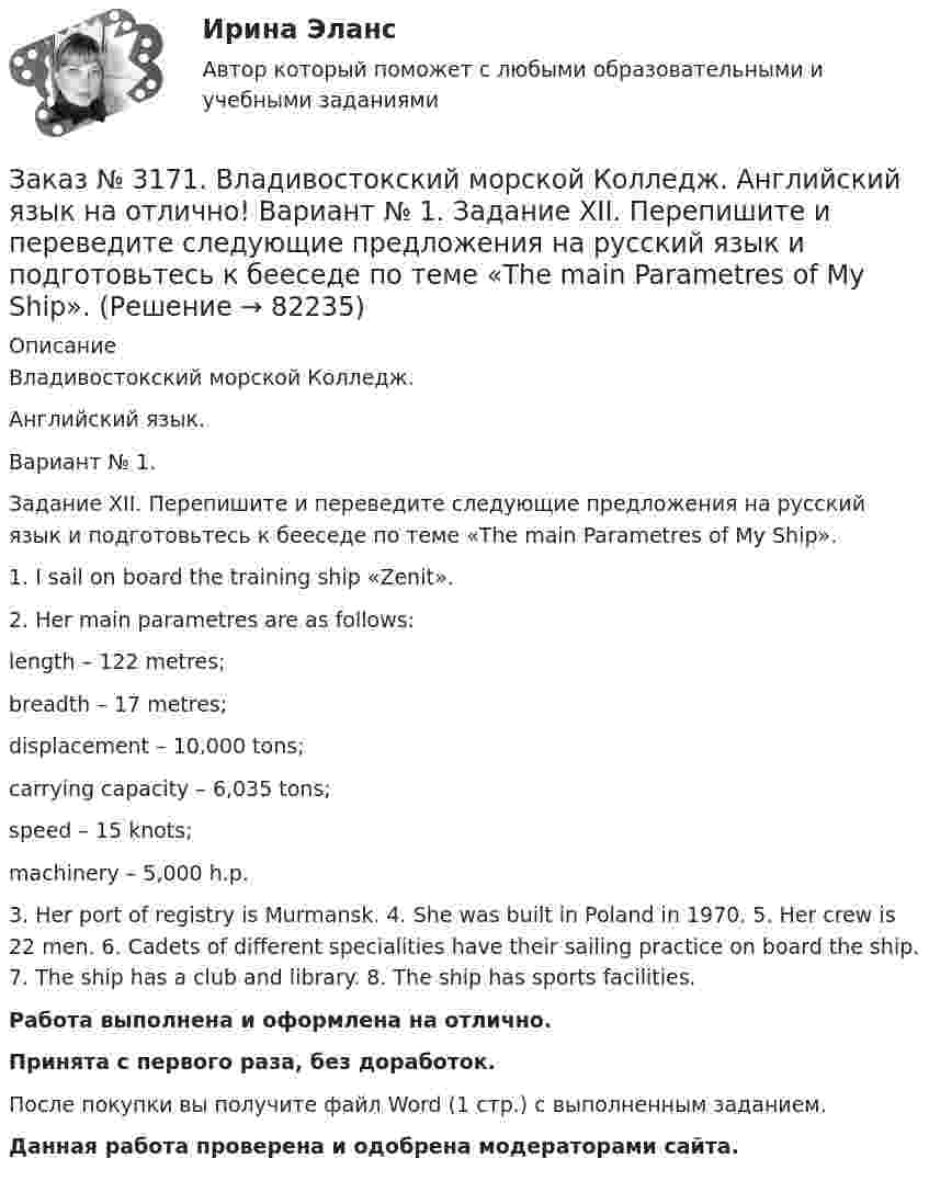      
            Описание
            Владивостокский морской Колледж. Английский язык.Вариант № 1. Задание XII. Перепишите и переведите следующие предложения на русский язык и подготовьтесь к бееседе по теме «The main Parametres of My Ship».1. I sail on board the training ship «Zenit». 2. Her main parametres are as follows:                                                          length – 122 metres;breadth – 17 metres;displacement – 10,000 tons;carrying capacity – 6,035 tons;speed – 15 knots;machinery – 5,000 h.p.3. Her port of registry is Murmansk. 4. She was built in Poland in 1970. 5. Her crew is 22 men. 6. Cadets of different specialities have their sailing practice on board the ship. 7. The ship has a club and library. 8. The ship has sports facilities.Работа выполнена и оформлена на отлично.Принята с первого раза, без доработок.После покупки вы получите файл Word (1 стр.) с выполненным заданием.Данная работа проверена и одобрена модераторами сайта.   
            
            
            Заказ № 3171. Владивостокский морской Колледж. Английский язык на отлично! Вариант № 1. Задание XII. Переведите следующие предложения, содержащие эквиваленты модальных глаголов, на русский язык. 1. I ll have to go to the lecture tomorrow. 2. He was..Заказ № 3171. Владивостокский морской Колледж. Английский язык на отлично! Вариант № 1. Задание XII. Перепишите и переведите следующие предложения на русский язык и подготовьтесь к бееседе по теме «The main Parametres of My Ship».Заказ № 3171. Владивостокский морской Колледж. Английский язык на отлично! Вариант № 1. Задание XI. Вставьте предлоги at, of, in, on, from. 1. The ship is … dock. 2. We usually get up …10 oclock …Sundays. 3. The wind is … the South...Заказ № 3171. Владивостокский морской Колледж. Английский язык на отлично! Вариант № 1. Задание XI. Поставьте вопросы к выделенным словам. 1. They like to spend their week-ends in the country. 2. He visited them last week. 3. She will ...Заказ № 3171. Владивостокский морской Колледж. Английский язык на отлично! Вариант № 1. Задание X. Измените время глагола-сказуемого в зависимости от обстоятельства времени, указанного в скобках. 1. The tug is taking the ship «Zenit» to another ...Заказ № 3171. Владивостокский морской Колледж. Английский язык на отлично! Вариант № 1. Задание X. Переведите предложения на английский язык. 1. Где ваше судно? – Оно в порту. 2. Какое судно входит сейчас в порт? 3. Капитан занят. Он разговаривает...Заказ № 3171. Владивостокский морской Колледж. Контрольная работа по дисциплине «Информатика» на отлично! Вариант № 1. Дать определения понятиям «информация» и «информатика». Перечислить основные виды информации...Заказ № 3171. Владивостокский морской Колледж. Английский язык на отлично! Вариант № 1. Задание VIII. Поставьте следующие предложения во времени Present Indefinite, используя наречия неопределенного времени usually, often, always, seldom.Заказ № 3171. Владивостокский морской Колледж. Английский язык на отлично! Вариант № 1. Задание VII. Вставьте модальные глаголы can, may или must.Заказ № 3171. Владивостокский морской Колледж. Английский язык на отлично! Вариант № 1. Задание VII. Составьте вопросительные и отрицательные предложения по образцу. 1. There are some charts in the chart-room. 2. There is some water in the glass...Заказ № 3171. Владивостокский морской Колледж. Английский язык на отлично! Вариант № 1. Задание VI. Вставьте предлоги in, at, within, without. 1. It is impossible to pass this channel ... a pilot. 2. I often go to the cinema ... my friend...Заказ № 3171. Владивостокский морской Колледж. Английский язык на отлично! Вариант № 1. Задание VI. Замените выделенные слова соответствующими личными местоимениями в объектном падеже. 1. Close the window. 2. Look at the blackboard. 3. Ask his sisterЗаказ № 3171. Владивостокский морской Колледж. Английский язык на отлично! Вариант № 1. Задание V. Поставьте вопросы к выделенным членам предложения. 1. She teaches geography at school. 2. We read magazines in the reading room, 3. You go to the ...Заказ № 3171. Владивостокский морской Колледж. Английский язык на отлично!  Вариант № 1. Задание V. Употребите соответствующие притяжательные местоимения вместо выделенных личных местоимений. 1. They are in the room. 2. We are aboard the ship...