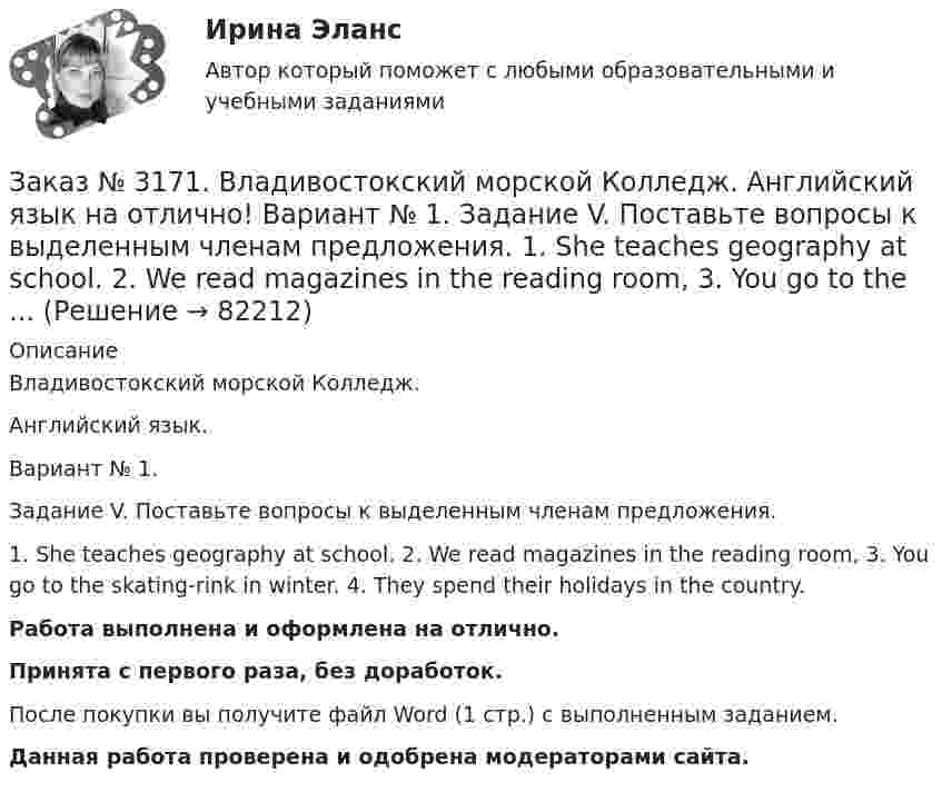      
            Описание
            Владивостокский морской Колледж. Английский язык.Вариант № 1. Задание V. Поставьте вопросы к выделенным членам предложения.1. She teaches geography at school. 2. We read magazines in the reading room, 3. You go to the skating-rink in winter. 4. They spend their holidays in the country.Работа выполнена и оформлена на отлично.Принята с первого раза, без доработок.После покупки вы получите файл Word (1 стр.) с выполненным заданием.Данная работа проверена и одобрена модераторами сайта.   
            
            
            Заказ № 3171. Владивостокский морской Колледж. Английский язык на отлично! Вариант № 1. Задание VI. Замените выделенные слова соответствующими личными местоимениями в объектном падеже. 1. Close the window. 2. Look at the blackboard. 3. Ask his sisterЗаказ № 3171. Владивостокский морской Колледж. Английский язык на отлично! Вариант № 1. Задание V. Поставьте вопросы к выделенным членам предложения. 1. She teaches geography at school. 2. We read magazines in the reading room, 3. You go to the ...Заказ № 3171. Владивостокский морской Колледж. Английский язык на отлично!  Вариант № 1. Задание V. Употребите соответствующие притяжательные местоимения вместо выделенных личных местоимений. 1. They are in the room. 2. We are aboard the ship...Заказ № 3171. Владивостокский морской Колледж. Английский язык на отлично! Вариант № 1. Задание XIII. Переведите на русский язык отрывок по теме «Страна изучаемого языка». The London BusesЗаказ № 3171. Владивостокский морской Колледж. Английский язык на отлично! Вариант № 1. Задание XII. Переведите следующие предложения, содержащие эквиваленты модальных глаголов, на русский язык. 1. I ll have to go to the lecture tomorrow. 2. He was..Заказ № 3171. Владивостокский морской Колледж. Английский язык на отлично! Вариант № 1. Задание XII. Перепишите и переведите следующие предложения на русский язык и подготовьтесь к бееседе по теме «The main Parametres of My Ship».Заказ № 3171. Владивостокский морской Колледж. Английский язык на отлично! Вариант № 1. Задание XI. Вставьте предлоги at, of, in, on, from. 1. The ship is … dock. 2. We usually get up …10 oclock …Sundays. 3. The wind is … the South...Заказ № 3171. Владивостокский морской Колледж. Английский язык на отлично! Вариант № 1. Задание IX. Переведите следующие предложения на английский язык. 1. Он живет где-то около порта. 2. Кто-то хочет поговорить с вами. 3. Я никого не знаю в этом ...Заказ № 3171. Владивостокский морской Колледж. Английский язык на отлично! Вариант № 1. Задание I.Напишите предложения во множественном числе, сделав необходимые изменения: 1.	This is a ship. 2. This is a shelf. 3. This is a child. 4. That is a mate.Заказ № 3171. Владивостокский морской Колледж. Английский язык на отлично! Вариант № 1. Задание I. Откройте скобки, употребив глагол в Present Indefinite или в Present Con-tinuous. l. We (to speak) English at the English lessons. 2. But now we (to...Заказ № 3171. Владивостокский морской Колледж. Английский язык на отлично! Вариант № 1. Задание VIII. Откройте скобки, употребив нужное слово. 	1. There are (few, little) people in the street now. 2. There is (many, much) meat on this plate...Заказ № 3171. Владивостокский морской Колледж. Английский язык на отлично! Вариант № 1. Задание VIII. Поставьте следующие предложения во времени Present Indefinite, используя наречия неопределенного времени usually, often, always, seldom.Заказ № 3171. Владивостокский морской Колледж. Английский язык на отлично! Вариант № 1. Задание VII. Вставьте модальные глаголы can, may или must.Заказ № 3171. Владивостокский морской Колледж. Английский язык на отлично! Вариант № 1. Задание VII. Составьте вопросительные и отрицательные предложения по образцу. 1. There are some charts in the chart-room. 2. There is some water in the glass...