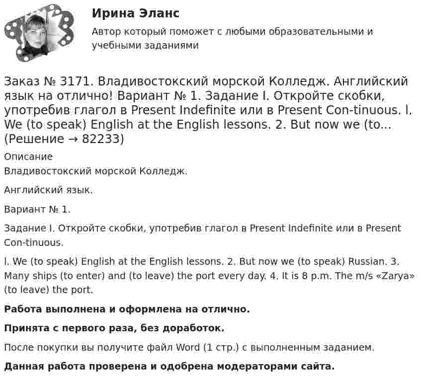      
            Описание
            Владивостокский морской Колледж. Английский язык.Вариант № 1. Задание I. Откройте скобки, употребив глагол в Present Indefinite или в Present Con-tinuous.l. We (to speak) English at the English lessons. 2. But now we (to speak) Russian. 3. Many ships (to enter) and (to leave) the port every day. 4. It is 8 p.m. The m/s «Zarya» (to leave) the port.Работа выполнена и оформлена на отлично.Принята с первого раза, без доработок.После покупки вы получите файл Word (1 стр.) с выполненным заданием.Данная работа проверена и одобрена модераторами сайта.   
            
            
            Заказ № 3171. Владивостокский морской Колледж. Английский язык на отлично! Вариант № 1. Задание I.Напишите предложения во множественном числе, сделав необходимые изменения: 1.	This is a ship. 2. This is a shelf. 3. This is a child. 4. That is a mate.Заказ № 3171. Владивостокский морской Колледж. Английский язык на отлично! Вариант № 1. Задание I. Откройте скобки, употребив глагол в Present Indefinite или в Present Con-tinuous. l. We (to speak) English at the English lessons. 2. But now we (to...Заказ № 3171. Владивостокский морской Колледж. Английский язык на отлично! Вариант № 1. Задание VIII. Откройте скобки, употребив нужное слово. 	1. There are (few, little) people in the street now. 2. There is (many, much) meat on this plate...Заказ № 3171. Владивостокский морской Колледж. Английский язык на отлично! Вариант № 1. Задание VIII. Поставьте следующие предложения во времени Present Indefinite, используя наречия неопределенного времени usually, often, always, seldom.Заказ № 3171. Владивостокский морской Колледж. Английский язык на отлично! Вариант № 1. Задание VII. Вставьте модальные глаголы can, may или must.Заказ № 3171. Владивостокский морской Колледж. Английский язык на отлично! Вариант № 1. Задание VII. Составьте вопросительные и отрицательные предложения по образцу. 1. There are some charts in the chart-room. 2. There is some water in the glass...Заказ № 3171. Владивостокский морской Колледж. Английский язык на отлично! Вариант № 1. Задание VI. Вставьте предлоги in, at, within, without. 1. It is impossible to pass this channel ... a pilot. 2. I often go to the cinema ... my friend...Заказ № 3171. Владивостокский морской Колледж. Английский язык. Вариант № 1. Задание IV. Замените выделенные слова соответствующими личными местоимениями. 1. The map and the plan are on the desk. 2. Nick is a sailor. 3. Ann and I are in the hall...Заказ № 3171. Владивостокский морской Колледж. Английский язык на отлично! Вариант № 1. Задание 2.Заполните пропуски артиклями там, где это необходимо: 1. That man is … captain. 2. … captain is on … bridge. 3. There is … bag on the table. 4. … Mr. ..Заказ № 3171. Владивостокский морской Колледж. Английский язык на отлично! Вариант № 1. Задание 3. Объедините следующие высказывания в предложения, выражающие сравнение. 1. This day is warm. That day is warm. 2. This book is interesting. That book ..Заказ № 3171. Владивостокский морской Колледж. Английский язык на отлично! Вариант № 1. Задание III. Поставьте следующие предложения в отрицательную форму. 1. She reads newspapers every morning. 2. They often visit us. 3. I play football every ...Заказ № 3171. Владивостокский морской Колледж. Английский язык на отлично! Вариант № 1. Задание II. Поставьте следующие предложения в вопросительную форму. 1. He plays chess. 2. I do my physical exercises every morning. 3. We get up at 7 o'clock...Заказ № 3171. Владивостокский морской Колледж. Английский язык на отлично! Вариант № 1. Задание IV. Перепишите и переведите следующие предложения на русский язык и подготовьтесь к беседе по теме «My Work Aboard the Ship».Заказ № 3171. Владивостокский морской Колледж. Английский язык на отлично! Вариант № 1. Задание IX. Замените существительное с предлогом of существительным в притяжательном падеже. 1. The lessons of our teachers are very interesting. 2. The cabins ..