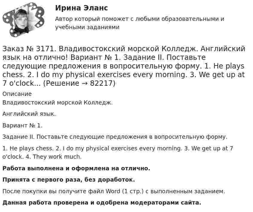      
            Описание
            Владивостокский морской Колледж. Английский язык.Вариант № 1. Задание II. Поставьте следующие предложения в вопросительную форму.1. He plays chess. 2. I do my physical exercises every morning. 3. We get up at 7 o'clock. 4. They work much.Работа выполнена и оформлена на отлично.Принята с первого раза, без доработок.После покупки вы получите файл Word (1 стр.) с выполненным заданием.Данная работа проверена и одобрена модераторами сайта.   
            
            
            Заказ № 3171. Владивостокский морской Колледж. Английский язык на отлично! Вариант № 1. Задание III. Поставьте следующие предложения в отрицательную форму. 1. She reads newspapers every morning. 2. They often visit us. 3. I play football every ...Заказ № 3171. Владивостокский морской Колледж. Английский язык на отлично! Вариант № 1. Задание II. Поставьте следующие предложения в вопросительную форму. 1. He plays chess. 2. I do my physical exercises every morning. 3. We get up at 7 o'clock...Заказ № 3171. Владивостокский морской Колледж. Английский язык на отлично! Вариант № 1. Задание IV. Перепишите и переведите следующие предложения на русский язык и подготовьтесь к беседе по теме «My Work Aboard the Ship».Заказ № 3171. Владивостокский морской Колледж. Английский язык на отлично! Вариант № 1. Задание IX. Замените существительное с предлогом of существительным в притяжательном падеже. 1. The lessons of our teachers are very interesting. 2. The cabins ..Заказ № 3171. Владивостокский морской Колледж. Английский язык на отлично! Вариант № 1. Задание IX. Переведите следующие предложения на английский язык. 1. Он живет где-то около порта. 2. Кто-то хочет поговорить с вами. 3. Я никого не знаю в этом ...Заказ № 3171. Владивостокский морской Колледж. Английский язык на отлично! Вариант № 1. Задание I.Напишите предложения во множественном числе, сделав необходимые изменения: 1.	This is a ship. 2. This is a shelf. 3. This is a child. 4. That is a mate.Заказ № 3171. Владивостокский морской Колледж. Английский язык на отлично! Вариант № 1. Задание I. Откройте скобки, употребив глагол в Present Indefinite или в Present Con-tinuous. l. We (to speak) English at the English lessons. 2. But now we (to...Заказ № 3166. Амурский гуманитарно-педагогический государственный университет (АмГПГУ). Социология. Задание к письменной работе №1. Определить специфику объекта и предмета социологии, социологических законов и закономерностей. Дать определение...Заказ № 3166. Амурский гуманитарно-педагогический государственный университет (АмГПГУ). Социология. Задание к письменной работе №2. Охарактеризовать социальные и теоретические предпосылки становления социологии как науки. Объяснить ...Заказ № 3166. Амурский гуманитарно-педагогический государственный университет (АмГПГУ). Социология. Задание к письменной работе №3 Привести основные социологические дефиниции понятия «общество». Дать объяснение развития общества ....Заказ № 3166. Амурский гуманитарно-педагогический государственный университет (АмГПГУ). Социология. Задание к письменной работе №4 Раскрыть сущность классового и стратификационного подходов к объяснению социального неравенства. ..Заказ № 3168. Санкт-Петербургский государственный университет промышленных технологий и дизайна. Контрольная работа на отлично! Дисциплина: Основы теории коммуникации. Тема: Формы, уровни и виды социальных коммуникаций.Заказ № 3171. Владивостокский морской Колледж. Английский язык. Вариант № 1. Задание IV. Замените выделенные слова соответствующими личными местоимениями. 1. The map and the plan are on the desk. 2. Nick is a sailor. 3. Ann and I are in the hall...Заказ № 3171. Владивостокский морской Колледж. Английский язык на отлично! Вариант № 1. Задание 2.Заполните пропуски артиклями там, где это необходимо: 1. That man is … captain. 2. … captain is on … bridge. 3. There is … bag on the table. 4. … Mr. ..