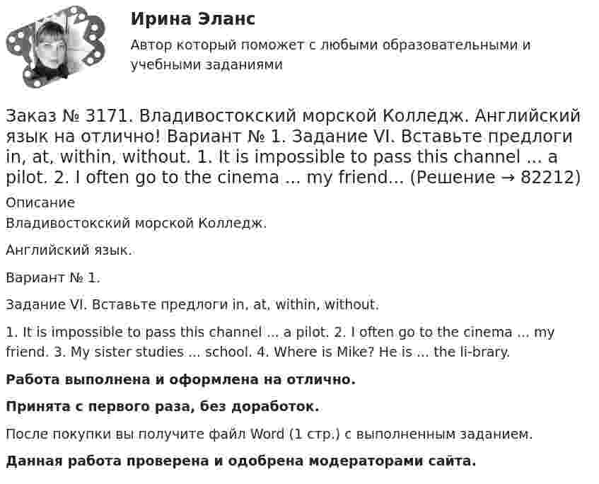      
            Описание
            Владивостокский морской Колледж. Английский язык.Вариант № 1. Задание VI. Вставьте предлоги in, at, within, without.1. It is impossible to pass this channel ... a pilot. 2. I often go to the cinema ... my friend. 3. My sister studies ... school. 4. Where is Mike? He is ... the li-brary.Работа выполнена и оформлена на отлично.Принята с первого раза, без доработок.После покупки вы получите файл Word (1 стр.) с выполненным заданием.Данная работа проверена и одобрена модераторами сайта.   
            
            
            Заказ № 3171. Владивостокский морской Колледж. Английский язык на отлично! Вариант № 1. Задание VII. Составьте вопросительные и отрицательные предложения по образцу. 1. There are some charts in the chart-room. 2. There is some water in the glass...Заказ № 3171. Владивостокский морской Колледж. Английский язык на отлично! Вариант № 1. Задание VI. Вставьте предлоги in, at, within, without. 1. It is impossible to pass this channel ... a pilot. 2. I often go to the cinema ... my friend...Заказ № 3171. Владивостокский морской Колледж. Английский язык на отлично! Вариант № 1. Задание VI. Замените выделенные слова соответствующими личными местоимениями в объектном падеже. 1. Close the window. 2. Look at the blackboard. 3. Ask his sisterЗаказ № 3171. Владивостокский морской Колледж. Английский язык на отлично! Вариант № 1. Задание V. Поставьте вопросы к выделенным членам предложения. 1. She teaches geography at school. 2. We read magazines in the reading room, 3. You go to the ...Заказ № 3171. Владивостокский морской Колледж. Английский язык на отлично!  Вариант № 1. Задание V. Употребите соответствующие притяжательные местоимения вместо выделенных личных местоимений. 1. They are in the room. 2. We are aboard the ship...Заказ № 3171. Владивостокский морской Колледж. Английский язык на отлично! Вариант № 1. Задание XIII. Переведите на русский язык отрывок по теме «Страна изучаемого языка». The London BusesЗаказ № 3171. Владивостокский морской Колледж. Английский язык на отлично! Вариант № 1. Задание XII. Переведите следующие предложения, содержащие эквиваленты модальных глаголов, на русский язык. 1. I ll have to go to the lecture tomorrow. 2. He was..Заказ № 3171. Владивостокский морской Колледж. Английский язык на отлично! Вариант № 1. Задание IV. Перепишите и переведите следующие предложения на русский язык и подготовьтесь к беседе по теме «My Work Aboard the Ship».Заказ № 3171. Владивостокский морской Колледж. Английский язык на отлично! Вариант № 1. Задание IX. Замените существительное с предлогом of существительным в притяжательном падеже. 1. The lessons of our teachers are very interesting. 2. The cabins ..Заказ № 3171. Владивостокский морской Колледж. Английский язык на отлично! Вариант № 1. Задание IX. Переведите следующие предложения на английский язык. 1. Он живет где-то около порта. 2. Кто-то хочет поговорить с вами. 3. Я никого не знаю в этом ...Заказ № 3171. Владивостокский морской Колледж. Английский язык на отлично! Вариант № 1. Задание I.Напишите предложения во множественном числе, сделав необходимые изменения: 1.	This is a ship. 2. This is a shelf. 3. This is a child. 4. That is a mate.Заказ № 3171. Владивостокский морской Колледж. Английский язык на отлично! Вариант № 1. Задание I. Откройте скобки, употребив глагол в Present Indefinite или в Present Con-tinuous. l. We (to speak) English at the English lessons. 2. But now we (to...Заказ № 3171. Владивостокский морской Колледж. Английский язык на отлично! Вариант № 1. Задание VIII. Откройте скобки, употребив нужное слово. 	1. There are (few, little) people in the street now. 2. There is (many, much) meat on this plate...Заказ № 3171. Владивостокский морской Колледж. Английский язык на отлично! Вариант № 1. Задание VIII. Поставьте следующие предложения во времени Present Indefinite, используя наречия неопределенного времени usually, often, always, seldom.