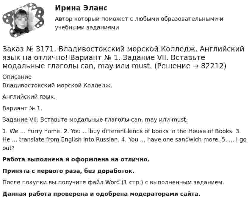      
            Описание
            Владивостокский морской Колледж. Английский язык.Вариант № 1. Задание VII. Вставьте модальные глаголы can, may или must.1. We ... hurry home. 2. You ... buy different kinds of books in the House of Books. 3. He ... translate from English into Russian. 4. You ... have one sandwich more. 5. ... I go out?Работа выполнена и оформлена на отлично.Принята с первого раза, без доработок.После покупки вы получите файл Word (1 стр.) с выполненным заданием.Данная работа проверена и одобрена модераторами сайта.   
            
            
            Заказ № 3171. Владивостокский морской Колледж. Английский язык на отлично! Вариант № 1. Задание VIII. Поставьте следующие предложения во времени Present Indefinite, используя наречия неопределенного времени usually, often, always, seldom.Заказ № 3171. Владивостокский морской Колледж. Английский язык на отлично! Вариант № 1. Задание VII. Вставьте модальные глаголы can, may или must.Заказ № 3171. Владивостокский морской Колледж. Английский язык на отлично! Вариант № 1. Задание VII. Составьте вопросительные и отрицательные предложения по образцу. 1. There are some charts in the chart-room. 2. There is some water in the glass...Заказ № 3171. Владивостокский морской Колледж. Английский язык на отлично! Вариант № 1. Задание VI. Вставьте предлоги in, at, within, without. 1. It is impossible to pass this channel ... a pilot. 2. I often go to the cinema ... my friend...Заказ № 3171. Владивостокский морской Колледж. Английский язык на отлично! Вариант № 1. Задание VI. Замените выделенные слова соответствующими личными местоимениями в объектном падеже. 1. Close the window. 2. Look at the blackboard. 3. Ask his sisterЗаказ № 3171. Владивостокский морской Колледж. Английский язык на отлично! Вариант № 1. Задание V. Поставьте вопросы к выделенным членам предложения. 1. She teaches geography at school. 2. We read magazines in the reading room, 3. You go to the ...Заказ № 3171. Владивостокский морской Колледж. Английский язык на отлично!  Вариант № 1. Задание V. Употребите соответствующие притяжательные местоимения вместо выделенных личных местоимений. 1. They are in the room. 2. We are aboard the ship...Заказ № 3171. Владивостокский морской Колледж. Английский язык на отлично! Вариант № 1. Задание III. Поставьте следующие предложения в отрицательную форму. 1. She reads newspapers every morning. 2. They often visit us. 3. I play football every ...Заказ № 3171. Владивостокский морской Колледж. Английский язык на отлично! Вариант № 1. Задание II. Поставьте следующие предложения в вопросительную форму. 1. He plays chess. 2. I do my physical exercises every morning. 3. We get up at 7 o'clock...Заказ № 3171. Владивостокский морской Колледж. Английский язык на отлично! Вариант № 1. Задание IV. Перепишите и переведите следующие предложения на русский язык и подготовьтесь к беседе по теме «My Work Aboard the Ship».Заказ № 3171. Владивостокский морской Колледж. Английский язык на отлично! Вариант № 1. Задание IX. Замените существительное с предлогом of существительным в притяжательном падеже. 1. The lessons of our teachers are very interesting. 2. The cabins ..Заказ № 3171. Владивостокский морской Колледж. Английский язык на отлично! Вариант № 1. Задание IX. Переведите следующие предложения на английский язык. 1. Он живет где-то около порта. 2. Кто-то хочет поговорить с вами. 3. Я никого не знаю в этом ...Заказ № 3171. Владивостокский морской Колледж. Английский язык на отлично! Вариант № 1. Задание I.Напишите предложения во множественном числе, сделав необходимые изменения: 1.	This is a ship. 2. This is a shelf. 3. This is a child. 4. That is a mate.Заказ № 3171. Владивостокский морской Колледж. Английский язык на отлично! Вариант № 1. Задание I. Откройте скобки, употребив глагол в Present Indefinite или в Present Con-tinuous. l. We (to speak) English at the English lessons. 2. But now we (to...