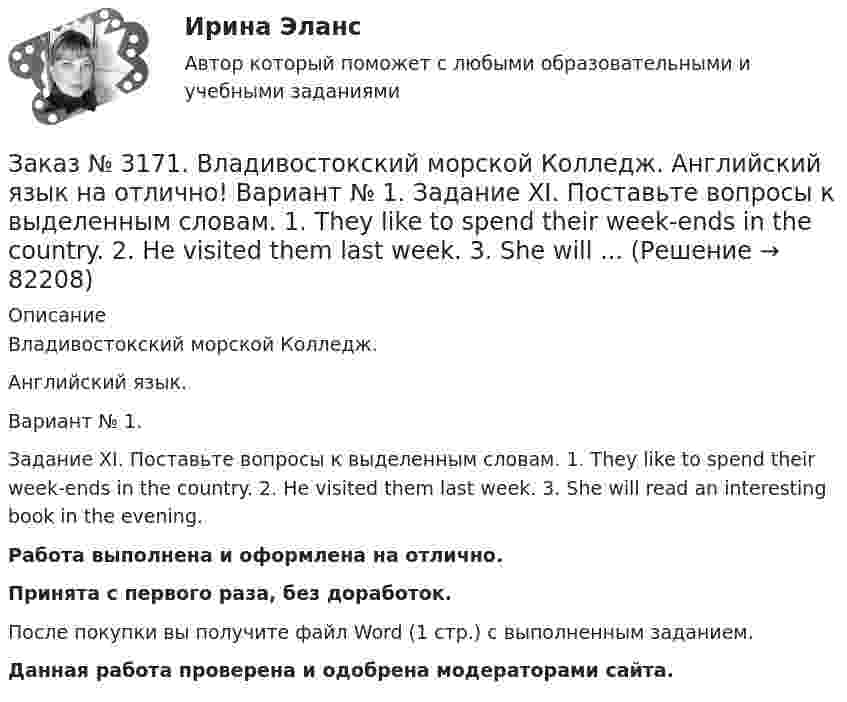      
            Описание
            Владивостокский морской Колледж. Английский язык.Вариант № 1. Задание XI. Поставьте вопросы к выделенным словам. 1. They like to spend their week-ends in the country. 2. He visited them last week. 3. She will read an interesting book in the evening.Работа выполнена и оформлена на отлично.Принята с первого раза, без доработок.После покупки вы получите файл Word (1 стр.) с выполненным заданием.Данная работа проверена и одобрена модераторами сайта.   
            
            
            Заказ № 3171. Владивостокский морской Колледж. Английский язык на отлично! Вариант № 1. Задание XI. Вставьте предлоги at, of, in, on, from. 1. The ship is … dock. 2. We usually get up …10 oclock …Sundays. 3. The wind is … the South...Заказ № 3171. Владивостокский морской Колледж. Английский язык на отлично! Вариант № 1. Задание XI. Поставьте вопросы к выделенным словам. 1. They like to spend their week-ends in the country. 2. He visited them last week. 3. She will ...Заказ № 3171. Владивостокский морской Колледж. Английский язык на отлично! Вариант № 1. Задание X. Измените время глагола-сказуемого в зависимости от обстоятельства времени, указанного в скобках. 1. The tug is taking the ship «Zenit» to another ...Заказ № 3171. Владивостокский морской Колледж. Английский язык на отлично! Вариант № 1. Задание X. Переведите предложения на английский язык. 1. Где ваше судно? – Оно в порту. 2. Какое судно входит сейчас в порт? 3. Капитан занят. Он разговаривает...Заказ № 3171. Владивостокский морской Колледж. Контрольная работа по дисциплине «Информатика» на отлично! Вариант № 1. Дать определения понятиям «информация» и «информатика». Перечислить основные виды информации...Заказ № 3171. Владивостокский морской Колледж. Контрольная работа по дисциплине «История» на отлично! Вариант № 1. Внутренняя  и социально-экономическая политика государственно власти в СССР к началу 1980-х гг...Заказ № 3171. Владивостокский морской Колледж. Контрольная работа по дисциплине: 	 «Компьютерная графика» на отлично! Вариант № 1. Контрольное задание № 3. Построить три вида детали по двум заданным с наложением проекционных связей.Заказ № 3171. Владивостокский морской Колледж. Английский язык на отлично! Вариант № 1. Задание VII. Составьте вопросительные и отрицательные предложения по образцу. 1. There are some charts in the chart-room. 2. There is some water in the glass...Заказ № 3171. Владивостокский морской Колледж. Английский язык на отлично! Вариант № 1. Задание VI. Вставьте предлоги in, at, within, without. 1. It is impossible to pass this channel ... a pilot. 2. I often go to the cinema ... my friend...Заказ № 3171. Владивостокский морской Колледж. Английский язык на отлично! Вариант № 1. Задание VI. Замените выделенные слова соответствующими личными местоимениями в объектном падеже. 1. Close the window. 2. Look at the blackboard. 3. Ask his sisterЗаказ № 3171. Владивостокский морской Колледж. Английский язык на отлично! Вариант № 1. Задание V. Поставьте вопросы к выделенным членам предложения. 1. She teaches geography at school. 2. We read magazines in the reading room, 3. You go to the ...Заказ № 3171. Владивостокский морской Колледж. Английский язык на отлично!  Вариант № 1. Задание V. Употребите соответствующие притяжательные местоимения вместо выделенных личных местоимений. 1. They are in the room. 2. We are aboard the ship...Заказ № 3171. Владивостокский морской Колледж. Английский язык на отлично! Вариант № 1. Задание XIII. Переведите на русский язык отрывок по теме «Страна изучаемого языка». The London BusesЗаказ № 3171. Владивостокский морской Колледж. Английский язык на отлично! Вариант № 1. Задание XII. Переведите следующие предложения, содержащие эквиваленты модальных глаголов, на русский язык. 1. I ll have to go to the lecture tomorrow. 2. He was..