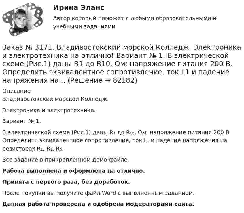     
            Описание
            Владивостокский морской Колледж. Электроника и электротехника.Вариант № 1. В электрической схеме (Рис.1) даны R₁ до R₁₀, Ом; напряжение питания 200 В. Определить эквивалентное сопротивление, ток L₁ и падение напряжения на резисторах R₁, R₂, R₃.Все задание в прикрепленном демо-файле.Работа выполнена и оформлена на отлично.Принята с первого раза, без доработок.После покупки вы получите файл Word с выполненным заданием.Данная работа проверена и одобрена модераторами сайта.   
            
            
            Заказ № 3171. Владивостокский морской Колледж. Электроника и электротехника на отлично! Вариант №1. В схеме (Рис.2) даны от C1 до С5, мкФ, напряжение 200В. Определить эквивалентную электрическую емкость.Заказ № 3171. Владивостокский морской Колледж. Электроника и электротехника на отлично! Вариант № 1. В электрической схеме (Рис.1) даны R1 до R10, Ом; напряжение питания 200 В. Определить эквивалентное сопротивление, ток L1 и падение напряжения на ..Заказ № 3171. Владивостокский морской Колледж. Электроника и электротехника на отлично! Вариант № 1. Дано последовательное соединение активного, индуктивного и ёмкостного сопротивлений при частоте f. При каком значении индуктивности  наступит ...Заказ № 3171. Владивостокский морской Колледж. Электроника и электротехника на отлично! Вариант №1. Идеальный полупроводниковый диод включен в схему, изображенную на рис.5. Определить напряжение на выходе, если даны входное напряжение и сопротивлениеЗаказ № 3171. Владивостокский морской Колледж. Электроника и электротехника на отлично! Вариант №1. Какой коэффициент усиления а транзистора при включении с общей базой необходимо выбрать, чтобы коэффициент усиления В при включении с общим эмиттеромЗаказ № 3171. Владивостокский морской Колледж. Электроника и электротехника на отлично! Вариант № 1. Номинальная мощность первой лампы P1=25Вт, а второй P2=40Вт, напряжение U=127 В. Какова будет яркость ламп, если их подключить к источнику напряженияЗаказ № 3171. Владивостокский морской Колледж. Электроника и электротехника на отлично! Вариант №1. Определить величину балластного сопротивления Rб, если даны напряжение стабилизации и ток кремниевого стабилитрона Iст, а так же напряжение питания...Заказ № 3171. Владивостокский морской Колледж. Русский язык и культура речи на отлично! Вариант № Упражнение 5. Перепишите, расставляя знаки препинания. Объясните их расстановку. 1. Родная куша тень дубов веселы игры пастухов ничто...Заказ № 3171. Владивостокский морской Колледж. Физика на отлично! Вариант № 1. Баллон вместимостью 12 л содержит углекислый газ. Давление газа равно 1 МПа, температура 27 С. Определить массу газа в баллоне.Заказ № 3171. Владивостокский морской Колледж. Физика на отлично! Вариант № 1. В баллоне вместимостью V = 3 л находится кислород массой т =4 г. Определить количество вещества и число молекул газа.Заказ № 3171. Владивостокский морской Колледж. Физика на отлично! Вариант № 1. Два заряда 2*10-8Кл и 1,6.10 -7Кл помещены на расстоянии 5 см друг от друга. Определить кулоновскую силу.Заказ № 3171. Владивостокский морской Колледж. Физика на отлично! Вариант № 1. На тело, движущееся прямолинейно в одном направлении в инерциальной системе отсчета, действует постоянная сила, равная 2 Н. За какое время изменение импульса тела ...Заказ № 3171. Владивостокский морской Колледж. Физика на отлично! Вариант № 1. Определить среднюю кинетическую энергию поступательного движения молекул газов воздуха при нормальных условиях. Концентрация молекул воздуха при нормальных условиях...Заказ № 3171. Владивостокский морской Колледж. Экологические основы природопользования на отлично! Вариант № 1. Антропогенное воздействие на природу на разных этапах развития человеческого общества