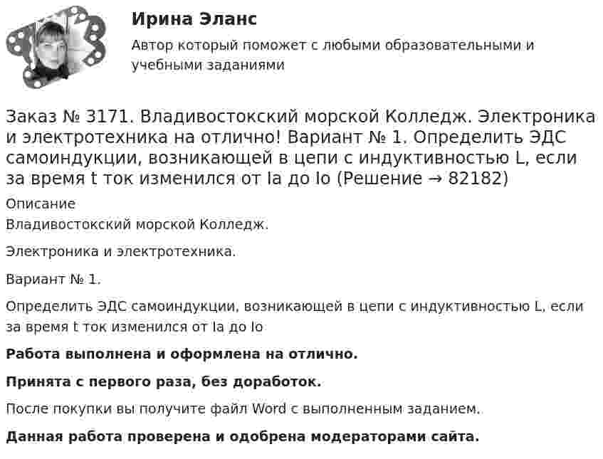      
            Описание
            Владивостокский морской Колледж. Электроника и электротехника.Вариант № 1. Определить ЭДС самоиндукции, возникающей в цепи с индуктивностью L, если за время t ток изменился от Ia до Iо Работа выполнена и оформлена на отлично.Принята с первого раза, без доработок.После покупки вы получите файл Word с выполненным заданием.Данная работа проверена и одобрена модераторами сайта.   
            
            
            Заказ № 3171. Владивостокский морской Колледж. Электроника и электротехника на отлично! Вариант №1. Определить сопротивление шунта Rш Ом, к амперметру магнитоэлектрической системы с номинальным током Iн A, для получения амперметра…Заказ № 3171. Владивостокский морской Колледж. Электроника и электротехника на отлично! Вариант № 1. Определить ЭДС самоиндукции, возникающей в цепи с индуктивностью L, если за время t ток изменился от Ia  до Iо  Заказ № 3171. Владивостокский морской Колледж. Электроника и электротехника на отлично! Вариант №1. Ток в миллиамперметре, включенном в диагональ одинарного моста постоянного тока, равен нулю. Сопротивление трёх плеч, Ом известны. Определить ...Заказ № 3171. Владивостокский морской Колледж. Электроника и электротехника на отлично! Вариант №1. Три индуктивные катушки включены «звездой». Активное сопротивление, а индуктивное X. Линейное напряжение U. Определить фазное напряжение…Заказ № 3171. Владивостокский морской Колледж. Электроника и электротехника на отлично! Вариант № 1. Три одинаковые катушки включены треугольником с линейным напряжением 220В. Активное сопротивление каждой фазы R каждой фазы, а индуктивное X. Заказ № 3171. Владивостокский морской Колледж. Электроника и электротехника на отлично! Вариант № 1. Цепь переменного тока состоит из активного сопротивления R и реактивного X. Напряжение на зажимах цепи U. Определить активную, реактивную…Заказ № 3171. Владивостокский морской Колледж. Электроника и электротехника на отлично! Вариант №1. Элементом питания солнечной батареи служит фотодиод. Определить ток в нагрузке Rн, если даны фото-ЭДС, напряжение и внутреннее сопротивление...Заказ № 3171. Владивостокский морской Колледж. Электроника и электротехника на отлично! Вариант №1. В схеме (Рис.2) даны от C1 до С5, мкФ, напряжение 200В. Определить эквивалентную электрическую емкость.Заказ № 3171. Владивостокский морской Колледж. Электроника и электротехника на отлично! Вариант № 1. В электрической схеме (Рис.1) даны R1 до R10, Ом; напряжение питания 200 В. Определить эквивалентное сопротивление, ток L1 и падение напряжения на ..Заказ № 3171. Владивостокский морской Колледж. Электроника и электротехника на отлично! Вариант № 1. Дано последовательное соединение активного, индуктивного и ёмкостного сопротивлений при частоте f. При каком значении индуктивности  наступит ...Заказ № 3171. Владивостокский морской Колледж. Электроника и электротехника на отлично! Вариант №1. Идеальный полупроводниковый диод включен в схему, изображенную на рис.5. Определить напряжение на выходе, если даны входное напряжение и сопротивлениеЗаказ № 3171. Владивостокский морской Колледж. Электроника и электротехника на отлично! Вариант №1. Какой коэффициент усиления а транзистора при включении с общей базой необходимо выбрать, чтобы коэффициент усиления В при включении с общим эмиттеромЗаказ № 3171. Владивостокский морской Колледж. Электроника и электротехника на отлично! Вариант № 1. Номинальная мощность первой лампы P1=25Вт, а второй P2=40Вт, напряжение U=127 В. Какова будет яркость ламп, если их подключить к источнику напряженияЗаказ № 3171. Владивостокский морской Колледж. Электроника и электротехника на отлично! Вариант №1. Определить величину балластного сопротивления Rб, если даны напряжение стабилизации и ток кремниевого стабилитрона Iст, а так же напряжение питания...