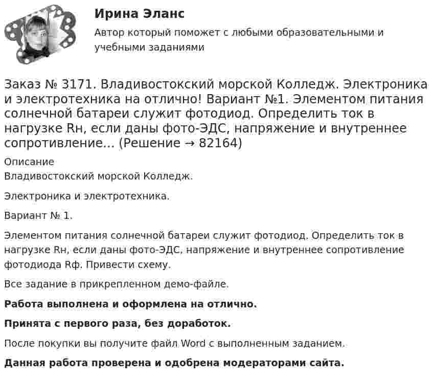     
            Описание
            Владивостокский морской Колледж. Электроника и электротехника.Вариант № 1. Элементом питания солнечной батареи служит фотодиод. Определить ток в нагрузке Rн, если даны фото-ЭДС, напряжение и внутреннее сопротивление фотодиода Rф. Привести схему.Все задание в прикрепленном демо-файле.Работа выполнена и оформлена на отлично.Принята с первого раза, без доработок.После покупки вы получите файл Word с выполненным заданием.Данная работа проверена и одобрена модераторами сайта.   
            
            
            Заказ № 3171. Владивостокский морской Колледж. Электроника и электротехника на отлично! Вариант № 1. Цепь переменного тока состоит из активного сопротивления R и реактивного X. Напряжение на зажимах цепи U. Определить активную, реактивную…Заказ № 3171. Владивостокский морской Колледж. Электроника и электротехника на отлично! Вариант №1. Элементом питания солнечной батареи служит фотодиод. Определить ток в нагрузке Rн, если даны фото-ЭДС, напряжение и внутреннее сопротивление...Заказ № 3178. Тихоокеанский государственный университет. Контрольная работа по дисциплине «История» на отлично! Вариант № 9. Тема 9 «Смутное время в России»Заказ № 3178. Тихоокеанский государственный университет. Математика на отлично! Вариант № 9. Задание 1. Выполнить действия над матрицами. Даны матрицы А = (123/5-12), В = (2-31/24-2). Найти D = ВА – 5Е.Заказ № 3178. Тихоокеанский государственный университет. Математика на отлично! Вариант № 9. Задание 2. Решить систему уравнений тремя методами: матричным методом, методом Крамера, методом Гаусса. Выполнить проверку. {х+у-3z=3 {х-2у+6z=3 {2х-у-2z=1Заказ № 3178. Тихоокеанский государственный университет. Математика на отлично! Вариант № 9. Задание 3. Найти вероятность случайного события, используя формулу классической вероятности. При заполнении карточки «Спортлото» Вы отметили 6 чисел из 49...Заказ № 3178. Тихоокеанский государственный университет. Математика на отлично! Вариант № 9. Задание 4. Используя формулу полной вероятности, найти вероятность события. Станок марки «А» обрабатывает 30% всех деталей, марки «В» - 40%, «С» - 30% Заказ № 3171. Владивостокский морской Колледж. Электроника и электротехника на отлично! Вариант № 1. Номинальная мощность первой лампы P1=25Вт, а второй P2=40Вт, напряжение U=127 В. Какова будет яркость ламп, если их подключить к источнику напряженияЗаказ № 3171. Владивостокский морской Колледж. Электроника и электротехника на отлично! Вариант №1. Определить величину балластного сопротивления Rб, если даны напряжение стабилизации и ток кремниевого стабилитрона Iст, а так же напряжение питания...Заказ № 3171. Владивостокский морской Колледж. Электроника и электротехника на отлично! Вариант № 1. Определить магнитную индукцию, если на проводник с током IA , расположенный под углом а к магнитным силовым линиям, действует сила F. Длина ...Заказ № 3171. Владивостокский морской Колледж. Электроника и электротехника на отлично! Вариант №1. Определить сопротивление шунта Rш Ом, к амперметру магнитоэлектрической системы с номинальным током Iн A, для получения амперметра…Заказ № 3171. Владивостокский морской Колледж. Электроника и электротехника на отлично! Вариант № 1. Определить ЭДС самоиндукции, возникающей в цепи с индуктивностью L, если за время t ток изменился от Ia  до Iо  Заказ № 3171. Владивостокский морской Колледж. Электроника и электротехника на отлично! Вариант №1. Ток в миллиамперметре, включенном в диагональ одинарного моста постоянного тока, равен нулю. Сопротивление трёх плеч, Ом известны. Определить ...Заказ № 3171. Владивостокский морской Колледж. Электроника и электротехника на отлично! Вариант №1. Три индуктивные катушки включены «звездой». Активное сопротивление, а индуктивное X. Линейное напряжение U. Определить фазное напряжение…