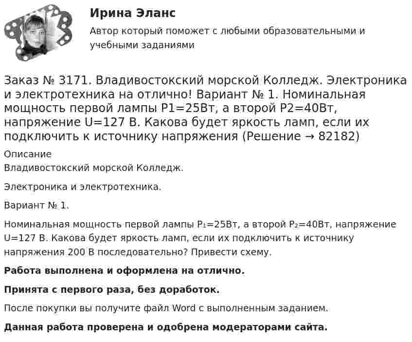      
            Описание
            Владивостокский морской Колледж. Электроника и электротехника.Вариант № 1. Номинальная мощность первой лампы P₁=25Вт, а второй P₂=40Вт, напряжение U=127 В. Какова будет яркость ламп, если их подключить к источнику напряжения 200 В последовательно? Привести схему.Работа выполнена и оформлена на отлично.Принята с первого раза, без доработок.После покупки вы получите файл Word с выполненным заданием.Данная работа проверена и одобрена модераторами сайта.   
            
            
            Заказ № 3171. Владивостокский морской Колледж. Электроника и электротехника на отлично! Вариант №1. Какой коэффициент усиления а транзистора при включении с общей базой необходимо выбрать, чтобы коэффициент усиления В при включении с общим эмиттеромЗаказ № 3171. Владивостокский морской Колледж. Электроника и электротехника на отлично! Вариант № 1. Номинальная мощность первой лампы P1=25Вт, а второй P2=40Вт, напряжение U=127 В. Какова будет яркость ламп, если их подключить к источнику напряженияЗаказ № 3171. Владивостокский морской Колледж. Электроника и электротехника на отлично! Вариант №1. Определить величину балластного сопротивления Rб, если даны напряжение стабилизации и ток кремниевого стабилитрона Iст, а так же напряжение питания...Заказ № 3171. Владивостокский морской Колледж. Электроника и электротехника на отлично! Вариант № 1. Определить магнитную индукцию, если на проводник с током IA , расположенный под углом а к магнитным силовым линиям, действует сила F. Длина ...Заказ № 3171. Владивостокский морской Колледж. Электроника и электротехника на отлично! Вариант №1. Определить сопротивление шунта Rш Ом, к амперметру магнитоэлектрической системы с номинальным током Iн A, для получения амперметра…Заказ № 3171. Владивостокский морской Колледж. Электроника и электротехника на отлично! Вариант № 1. Определить ЭДС самоиндукции, возникающей в цепи с индуктивностью L, если за время t ток изменился от Ia  до Iо  Заказ № 3171. Владивостокский морской Колледж. Электроника и электротехника на отлично! Вариант №1. Ток в миллиамперметре, включенном в диагональ одинарного моста постоянного тока, равен нулю. Сопротивление трёх плеч, Ом известны. Определить ...Заказ № 3171. Владивостокский морской Колледж. Физика на отлично! Вариант № 1. На тело, движущееся прямолинейно в одном направлении в инерциальной системе отсчета, действует постоянная сила, равная 2 Н. За какое время изменение импульса тела ...Заказ № 3171. Владивостокский морской Колледж. Физика на отлично! Вариант № 1. Определить среднюю кинетическую энергию поступательного движения молекул газов воздуха при нормальных условиях. Концентрация молекул воздуха при нормальных условиях...Заказ № 3171. Владивостокский морской Колледж. Экологические основы природопользования на отлично! Вариант № 1. Антропогенное воздействие на природу на разных этапах развития человеческого обществаЗаказ № 3171. Владивостокский морской Колледж. Электроника и электротехника на отлично! Вариант №1. В приведенной цепи переменного тока (Рис.4) реактивные сопротивления конденсатора Хс Ом, и катушки одинаковы по абсолютной величине. Какие будут...Заказ № 3171. Владивостокский морской Колледж. Электроника и электротехника на отлично! Вариант №1. В схеме (Рис.2) даны от C1 до С5, мкФ, напряжение 200В. Определить эквивалентную электрическую емкость.Заказ № 3171. Владивостокский морской Колледж. Электроника и электротехника на отлично! Вариант № 1. В электрической схеме (Рис.1) даны R1 до R10, Ом; напряжение питания 200 В. Определить эквивалентное сопротивление, ток L1 и падение напряжения на ..Заказ № 3171. Владивостокский морской Колледж. Электроника и электротехника на отлично! Вариант № 1. Дано последовательное соединение активного, индуктивного и ёмкостного сопротивлений при частоте f. При каком значении индуктивности  наступит ...