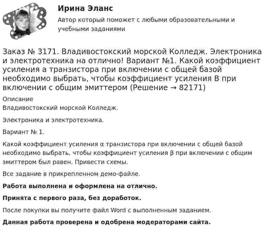     
            Описание
            Владивостокский морской Колледж. Электроника и электротехника.Вариант № 1. Какой коэффициент усиления α транзистора при включении с общей базой необходимо выбрать, чтобы коэффициент усиления β при включении с общим эмиттером был равен. Привести схемы.Все задание в прикрепленном демо-файле.Работа выполнена и оформлена на отлично.Принята с первого раза, без доработок.После покупки вы получите файл Word с выполненным заданием.Данная работа проверена и одобрена модераторами сайта.   
            
            
            Заказ № 3171. Владивостокский морской Колледж. Электроника и электротехника на отлично! Вариант №1. Идеальный полупроводниковый диод включен в схему, изображенную на рис.5. Определить напряжение на выходе, если даны входное напряжение и сопротивлениеЗаказ № 3171. Владивостокский морской Колледж. Электроника и электротехника на отлично! Вариант №1. Какой коэффициент усиления а транзистора при включении с общей базой необходимо выбрать, чтобы коэффициент усиления В при включении с общим эмиттеромЗаказ № 3171. Владивостокский морской Колледж. Электроника и электротехника на отлично! Вариант № 1. Номинальная мощность первой лампы P1=25Вт, а второй P2=40Вт, напряжение U=127 В. Какова будет яркость ламп, если их подключить к источнику напряженияЗаказ № 3171. Владивостокский морской Колледж. Электроника и электротехника на отлично! Вариант №1. Определить величину балластного сопротивления Rб, если даны напряжение стабилизации и ток кремниевого стабилитрона Iст, а так же напряжение питания...Заказ № 3171. Владивостокский морской Колледж. Электроника и электротехника на отлично! Вариант № 1. Определить магнитную индукцию, если на проводник с током IA , расположенный под углом а к магнитным силовым линиям, действует сила F. Длина ...Заказ № 3171. Владивостокский морской Колледж. Электроника и электротехника на отлично! Вариант №1. Определить сопротивление шунта Rш Ом, к амперметру магнитоэлектрической системы с номинальным током Iн A, для получения амперметра…Заказ № 3171. Владивостокский морской Колледж. Электроника и электротехника на отлично! Вариант № 1. Определить ЭДС самоиндукции, возникающей в цепи с индуктивностью L, если за время t ток изменился от Ia  до Iо  Заказ № 3171. Владивостокский морской Колледж. Физика на отлично! Вариант № 1. Два заряда 2*10-8Кл и 1,6.10 -7Кл помещены на расстоянии 5 см друг от друга. Определить кулоновскую силу.Заказ № 3171. Владивостокский морской Колледж. Физика на отлично! Вариант № 1. На тело, движущееся прямолинейно в одном направлении в инерциальной системе отсчета, действует постоянная сила, равная 2 Н. За какое время изменение импульса тела ...Заказ № 3171. Владивостокский морской Колледж. Физика на отлично! Вариант № 1. Определить среднюю кинетическую энергию поступательного движения молекул газов воздуха при нормальных условиях. Концентрация молекул воздуха при нормальных условиях...Заказ № 3171. Владивостокский морской Колледж. Экологические основы природопользования на отлично! Вариант № 1. Антропогенное воздействие на природу на разных этапах развития человеческого обществаЗаказ № 3171. Владивостокский морской Колледж. Электроника и электротехника на отлично! Вариант №1. В приведенной цепи переменного тока (Рис.4) реактивные сопротивления конденсатора Хс Ом, и катушки одинаковы по абсолютной величине. Какие будут...Заказ № 3171. Владивостокский морской Колледж. Электроника и электротехника на отлично! Вариант №1. В схеме (Рис.2) даны от C1 до С5, мкФ, напряжение 200В. Определить эквивалентную электрическую емкость.Заказ № 3171. Владивостокский морской Колледж. Электроника и электротехника на отлично! Вариант № 1. В электрической схеме (Рис.1) даны R1 до R10, Ом; напряжение питания 200 В. Определить эквивалентное сопротивление, ток L1 и падение напряжения на ..