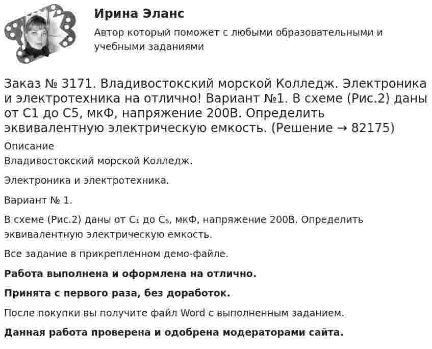     
            Описание
            Владивостокский морской Колледж. Электроника и электротехника.Вариант № 1. В схеме (Рис.2) даны от C₁ до С₅, мкФ, напряжение 200В. Определить эквивалентную электрическую емкость.Все задание в прикрепленном демо-файле.Работа выполнена и оформлена на отлично.Принята с первого раза, без доработок.После покупки вы получите файл Word с выполненным заданием.Данная работа проверена и одобрена модераторами сайта.   
            
            
            Заказ № 3171. Владивостокский морской Колледж. Электроника и электротехника на отлично! Вариант №1. В приведенной цепи переменного тока (Рис.4) реактивные сопротивления конденсатора Хс Ом, и катушки одинаковы по абсолютной величине. Какие будут...Заказ № 3171. Владивостокский морской Колледж. Электроника и электротехника на отлично! Вариант №1. В схеме (Рис.2) даны от C1 до С5, мкФ, напряжение 200В. Определить эквивалентную электрическую емкость.Заказ № 3171. Владивостокский морской Колледж. Электроника и электротехника на отлично! Вариант № 1. В электрической схеме (Рис.1) даны R1 до R10, Ом; напряжение питания 200 В. Определить эквивалентное сопротивление, ток L1 и падение напряжения на ..Заказ № 3171. Владивостокский морской Колледж. Электроника и электротехника на отлично! Вариант № 1. Дано последовательное соединение активного, индуктивного и ёмкостного сопротивлений при частоте f. При каком значении индуктивности  наступит ...Заказ № 3171. Владивостокский морской Колледж. Электроника и электротехника на отлично! Вариант №1. Идеальный полупроводниковый диод включен в схему, изображенную на рис.5. Определить напряжение на выходе, если даны входное напряжение и сопротивлениеЗаказ № 3171. Владивостокский морской Колледж. Электроника и электротехника на отлично! Вариант №1. Какой коэффициент усиления а транзистора при включении с общей базой необходимо выбрать, чтобы коэффициент усиления В при включении с общим эмиттеромЗаказ № 3171. Владивостокский морской Колледж. Электроника и электротехника на отлично! Вариант № 1. Номинальная мощность первой лампы P1=25Вт, а второй P2=40Вт, напряжение U=127 В. Какова будет яркость ламп, если их подключить к источнику напряженияЗаказ № 3171. Владивостокский морской Колледж. Русский язык и культура речи на отлично! Вариант № 1. Упражнение 7. В словах предложенных ниже проставьте правильно ударение: Положить, взяла, начать, понял, красивее, банты, цепочка, торты, лифты...Заказ № 3171. Владивостокский морской Колледж. Русский язык и культура речи на отлично! Вариант № Упражнение 5. Перепишите, расставляя знаки препинания. Объясните их расстановку. 1. Родная куша тень дубов веселы игры пастухов ничто...Заказ № 3171. Владивостокский морской Колледж. Физика на отлично! Вариант № 1. Баллон вместимостью 12 л содержит углекислый газ. Давление газа равно 1 МПа, температура 27 С. Определить массу газа в баллоне.Заказ № 3171. Владивостокский морской Колледж. Физика на отлично! Вариант № 1. В баллоне вместимостью V = 3 л находится кислород массой т =4 г. Определить количество вещества и число молекул газа.Заказ № 3171. Владивостокский морской Колледж. Физика на отлично! Вариант № 1. Два заряда 2*10-8Кл и 1,6.10 -7Кл помещены на расстоянии 5 см друг от друга. Определить кулоновскую силу.Заказ № 3171. Владивостокский морской Колледж. Физика на отлично! Вариант № 1. На тело, движущееся прямолинейно в одном направлении в инерциальной системе отсчета, действует постоянная сила, равная 2 Н. За какое время изменение импульса тела ...Заказ № 3171. Владивостокский морской Колледж. Физика на отлично! Вариант № 1. Определить среднюю кинетическую энергию поступательного движения молекул газов воздуха при нормальных условиях. Концентрация молекул воздуха при нормальных условиях...