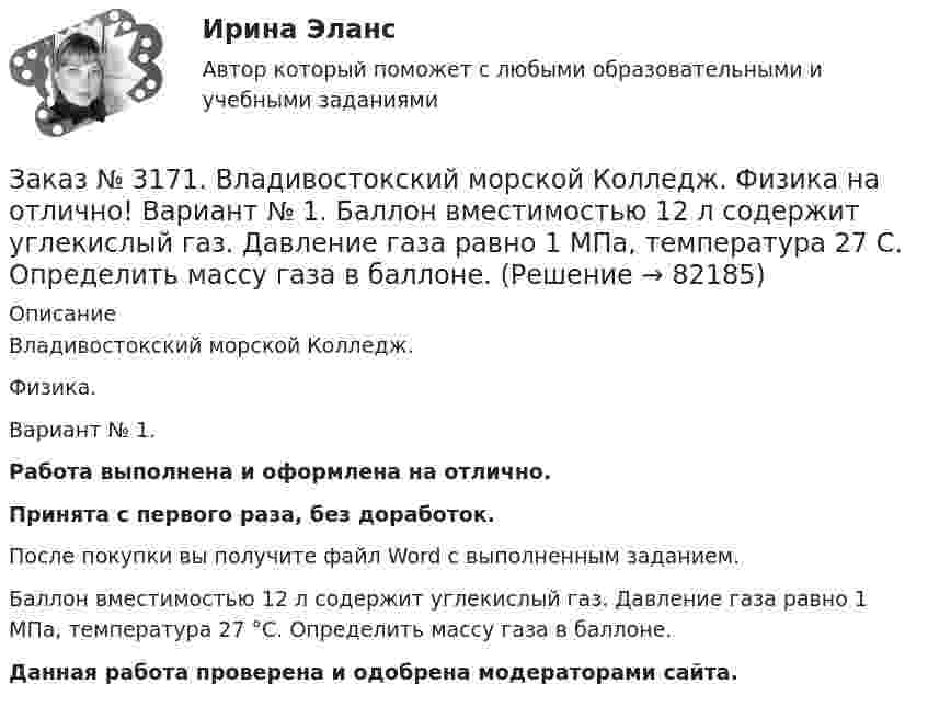      
            Описание
            Владивостокский морской Колледж. Физика.Вариант № 1. Работа выполнена и оформлена на отлично.Принята с первого раза, без доработок.После покупки вы получите файл Word с выполненным заданием.Баллон вместимостью 12 л содержит углекислый газ. Давление газа равно 1 МПа, температура 27 °С. Определить массу газа в баллоне.Данная работа проверена и одобрена модераторами сайта.   
            
            
            Заказ № 3171. Владивостокский морской Колледж. Русский язык и культура речи на отлично! Вариант № Упражнение 5. Перепишите, расставляя знаки препинания. Объясните их расстановку. 1. Родная куша тень дубов веселы игры пастухов ничто...Заказ № 3171. Владивостокский морской Колледж. Физика на отлично! Вариант № 1. Баллон вместимостью 12 л содержит углекислый газ. Давление газа равно 1 МПа, температура 27 С. Определить массу газа в баллоне.Заказ № 3171. Владивостокский морской Колледж. Физика на отлично! Вариант № 1. В баллоне вместимостью V = 3 л находится кислород массой т =4 г. Определить количество вещества и число молекул газа.Заказ № 3171. Владивостокский морской Колледж. Физика на отлично! Вариант № 1. Два заряда 2*10-8Кл и 1,6.10 -7Кл помещены на расстоянии 5 см друг от друга. Определить кулоновскую силу.Заказ № 3171. Владивостокский морской Колледж. Физика на отлично! Вариант № 1. На тело, движущееся прямолинейно в одном направлении в инерциальной системе отсчета, действует постоянная сила, равная 2 Н. За какое время изменение импульса тела ...Заказ № 3171. Владивостокский морской Колледж. Физика на отлично! Вариант № 1. Определить среднюю кинетическую энергию поступательного движения молекул газов воздуха при нормальных условиях. Концентрация молекул воздуха при нормальных условиях...Заказ № 3171. Владивостокский морской Колледж. Экологические основы природопользования на отлично! Вариант № 1. Антропогенное воздействие на природу на разных этапах развития человеческого обществаЗаказ № 3171. Владивостокский морской Колледж. Контрольная работа по дисциплине «История» на отлично! Вариант № 1. Внутренняя  и социально-экономическая политика государственно власти в СССР к началу 1980-х гг...Заказ № 3171. Владивостокский морской Колледж. Контрольная работа по дисциплине: 	 «Компьютерная графика» на отлично! Вариант № 1. Контрольное задание № 3. Построить три вида детали по двум заданным с наложением проекционных связей.Заказ № 3171. Владивостокский морской Колледж. Русский язык и культура речи на отлично! Вариант № 1. Упражнение 1. Прочитайте текст и озаглавьте его. Затем перепишите, вставляя пропущенные буквы и раскрывая скобки. Расставьте недостающие знаки ...Заказ № 3171. Владивостокский морской Колледж. Русский язык и культура речи на отлично! Вариант № 1. Упражнение 2. В помещенном ниже предложении найдите повторяющиеся однокоренные слова и замените их синонимами, не нарушая при этом первоначального...Заказ № 3171. Владивостокский морской Колледж. Русский язык и культура речи на отлично! Вариант № 1. Упражнение 3. Заполните таблицу (см.пояснения к выполнению контрольных упражнений), образовав грамматические формы глаголов исправить и пригнуться.Заказ № 3171. Владивостокский морской Колледж. Русский язык и культура речи на отлично! Вариант № 1. Упражнение 4. Прочитайте предложение и перепишите, вставляя пропущенные буквы и расставляя знаки препинания. Затем обратите прямую речь в косвенную..Заказ № 3171. Владивостокский морской Колледж. Русский язык и культура речи на отлично! Вариант № 1. Упражнение 6. Составьте предложения с причастными и деепричастными оборотами и покажите, как пишется частица не с полными и краткими причастиями ...