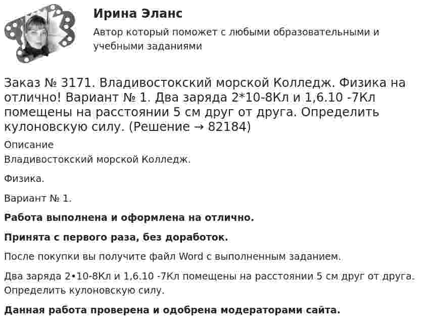      
            Описание
            Владивостокский морской Колледж. Физика.Вариант № 1. Работа выполнена и оформлена на отлично.Принята с первого раза, без доработок.После покупки вы получите файл Word с выполненным заданием.Два заряда 2•10-8Кл и 1,6.10 -7Кл помещены на расстоянии 5 см друг от друга. Определить кулоновскую силу.Данная работа проверена и одобрена модераторами сайта.   
            
            
            Заказ № 3171. Владивостокский морской Колледж. Физика на отлично! Вариант № 1. В баллоне вместимостью V = 3 л находится кислород массой т =4 г. Определить количество вещества и число молекул газа.Заказ № 3171. Владивостокский морской Колледж. Физика на отлично! Вариант № 1. Два заряда 2*10-8Кл и 1,6.10 -7Кл помещены на расстоянии 5 см друг от друга. Определить кулоновскую силу.Заказ № 3171. Владивостокский морской Колледж. Физика на отлично! Вариант № 1. На тело, движущееся прямолинейно в одном направлении в инерциальной системе отсчета, действует постоянная сила, равная 2 Н. За какое время изменение импульса тела ...Заказ № 3171. Владивостокский морской Колледж. Физика на отлично! Вариант № 1. Определить среднюю кинетическую энергию поступательного движения молекул газов воздуха при нормальных условиях. Концентрация молекул воздуха при нормальных условиях...Заказ № 3171. Владивостокский морской Колледж. Экологические основы природопользования на отлично! Вариант № 1. Антропогенное воздействие на природу на разных этапах развития человеческого обществаЗаказ № 3171. Владивостокский морской Колледж. Электроника и электротехника на отлично! Вариант №1. В приведенной цепи переменного тока (Рис.4) реактивные сопротивления конденсатора Хс Ом, и катушки одинаковы по абсолютной величине. Какие будут...Заказ № 3171. Владивостокский морской Колледж. Электроника и электротехника на отлично! Вариант №1. В схеме (Рис.2) даны от C1 до С5, мкФ, напряжение 200В. Определить эквивалентную электрическую емкость.Заказ № 3171. Владивостокский морской Колледж. Русский язык и культура речи на отлично! Вариант № 1. Упражнение 1. Прочитайте текст и озаглавьте его. Затем перепишите, вставляя пропущенные буквы и раскрывая скобки. Расставьте недостающие знаки ...Заказ № 3171. Владивостокский морской Колледж. Русский язык и культура речи на отлично! Вариант № 1. Упражнение 2. В помещенном ниже предложении найдите повторяющиеся однокоренные слова и замените их синонимами, не нарушая при этом первоначального...Заказ № 3171. Владивостокский морской Колледж. Русский язык и культура речи на отлично! Вариант № 1. Упражнение 3. Заполните таблицу (см.пояснения к выполнению контрольных упражнений), образовав грамматические формы глаголов исправить и пригнуться.Заказ № 3171. Владивостокский морской Колледж. Русский язык и культура речи на отлично! Вариант № 1. Упражнение 4. Прочитайте предложение и перепишите, вставляя пропущенные буквы и расставляя знаки препинания. Затем обратите прямую речь в косвенную..Заказ № 3171. Владивостокский морской Колледж. Русский язык и культура речи на отлично! Вариант № 1. Упражнение 6. Составьте предложения с причастными и деепричастными оборотами и покажите, как пишется частица не с полными и краткими причастиями ...Заказ № 3171. Владивостокский морской Колледж. Русский язык и культура речи на отлично! Вариант № 1. Упражнение 7. В словах предложенных ниже проставьте правильно ударение: Положить, взяла, начать, понял, красивее, банты, цепочка, торты, лифты...Заказ № 3171. Владивостокский морской Колледж. Русский язык и культура речи на отлично! Вариант № Упражнение 5. Перепишите, расставляя знаки препинания. Объясните их расстановку. 1. Родная куша тень дубов веселы игры пастухов ничто...