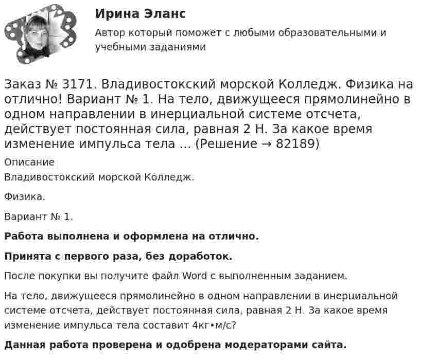      
            Описание
            Владивостокский морской Колледж. Физика.Вариант № 1. Работа выполнена и оформлена на отлично.Принята с первого раза, без доработок.После покупки вы получите файл Word с выполненным заданием.На тело, движущееся прямолинейно в одном направлении в инерциальной системе отсчета, действует постоянная сила, равная 2 Н. За какое время изменение импульса тела составит 4кг•м/с? Данная работа проверена и одобрена модераторами сайта.   
            
            
            Заказ № 3171. Владивостокский морской Колледж. Физика на отлично! Вариант № 1. Два заряда 2*10-8Кл и 1,6.10 -7Кл помещены на расстоянии 5 см друг от друга. Определить кулоновскую силу.Заказ № 3171. Владивостокский морской Колледж. Физика на отлично! Вариант № 1. На тело, движущееся прямолинейно в одном направлении в инерциальной системе отсчета, действует постоянная сила, равная 2 Н. За какое время изменение импульса тела ...Заказ № 3171. Владивостокский морской Колледж. Физика на отлично! Вариант № 1. Определить среднюю кинетическую энергию поступательного движения молекул газов воздуха при нормальных условиях. Концентрация молекул воздуха при нормальных условиях...Заказ № 3171. Владивостокский морской Колледж. Экологические основы природопользования на отлично! Вариант № 1. Антропогенное воздействие на природу на разных этапах развития человеческого обществаЗаказ № 3171. Владивостокский морской Колледж. Электроника и электротехника на отлично! Вариант №1. В приведенной цепи переменного тока (Рис.4) реактивные сопротивления конденсатора Хс Ом, и катушки одинаковы по абсолютной величине. Какие будут...Заказ № 3171. Владивостокский морской Колледж. Электроника и электротехника на отлично! Вариант №1. В схеме (Рис.2) даны от C1 до С5, мкФ, напряжение 200В. Определить эквивалентную электрическую емкость.Заказ № 3171. Владивостокский морской Колледж. Электроника и электротехника на отлично! Вариант № 1. В электрической схеме (Рис.1) даны R1 до R10, Ом; напряжение питания 200 В. Определить эквивалентное сопротивление, ток L1 и падение напряжения на ..Заказ № 3171. Владивостокский морской Колледж. Русский язык и культура речи на отлично! Вариант № 1. Упражнение 2. В помещенном ниже предложении найдите повторяющиеся однокоренные слова и замените их синонимами, не нарушая при этом первоначального...Заказ № 3171. Владивостокский морской Колледж. Русский язык и культура речи на отлично! Вариант № 1. Упражнение 3. Заполните таблицу (см.пояснения к выполнению контрольных упражнений), образовав грамматические формы глаголов исправить и пригнуться.Заказ № 3171. Владивостокский морской Колледж. Русский язык и культура речи на отлично! Вариант № 1. Упражнение 4. Прочитайте предложение и перепишите, вставляя пропущенные буквы и расставляя знаки препинания. Затем обратите прямую речь в косвенную..Заказ № 3171. Владивостокский морской Колледж. Русский язык и культура речи на отлично! Вариант № 1. Упражнение 6. Составьте предложения с причастными и деепричастными оборотами и покажите, как пишется частица не с полными и краткими причастиями ...Заказ № 3171. Владивостокский морской Колледж. Русский язык и культура речи на отлично! Вариант № 1. Упражнение 7. В словах предложенных ниже проставьте правильно ударение: Положить, взяла, начать, понял, красивее, банты, цепочка, торты, лифты...Заказ № 3171. Владивостокский морской Колледж. Русский язык и культура речи на отлично! Вариант № Упражнение 5. Перепишите, расставляя знаки препинания. Объясните их расстановку. 1. Родная куша тень дубов веселы игры пастухов ничто...Заказ № 3171. Владивостокский морской Колледж. Физика на отлично! Вариант № 1. Баллон вместимостью 12 л содержит углекислый газ. Давление газа равно 1 МПа, температура 27 С. Определить массу газа в баллоне.