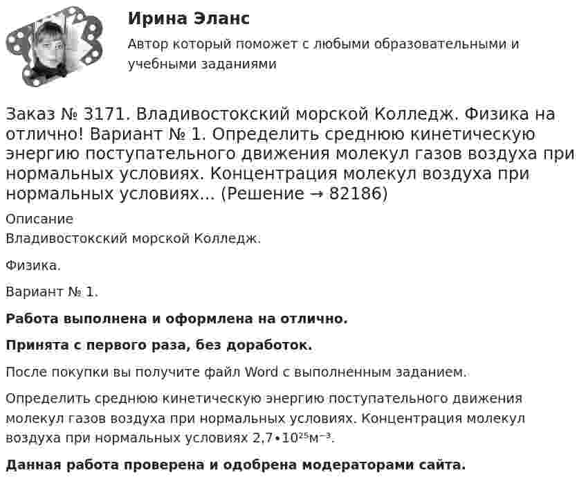      
            Описание
            Владивостокский морской Колледж. Физика.Вариант № 1. Работа выполнена и оформлена на отлично.Принята с первого раза, без доработок.После покупки вы получите файл Word с выполненным заданием.Определить среднюю кинетическую энергию поступательного движения молекул газов воздуха при нормальных условиях. Концентрация молекул воздуха при нормальных условиях 2,7∙10²⁵м⁻³.Данная работа проверена и одобрена модераторами сайта.   
            
            
            Заказ № 3171. Владивостокский морской Колледж. Физика на отлично! Вариант № 1. На тело, движущееся прямолинейно в одном направлении в инерциальной системе отсчета, действует постоянная сила, равная 2 Н. За какое время изменение импульса тела ...Заказ № 3171. Владивостокский морской Колледж. Физика на отлично! Вариант № 1. Определить среднюю кинетическую энергию поступательного движения молекул газов воздуха при нормальных условиях. Концентрация молекул воздуха при нормальных условиях...Заказ № 3171. Владивостокский морской Колледж. Экологические основы природопользования на отлично! Вариант № 1. Антропогенное воздействие на природу на разных этапах развития человеческого обществаЗаказ № 3171. Владивостокский морской Колледж. Электроника и электротехника на отлично! Вариант №1. В приведенной цепи переменного тока (Рис.4) реактивные сопротивления конденсатора Хс Ом, и катушки одинаковы по абсолютной величине. Какие будут...Заказ № 3171. Владивостокский морской Колледж. Электроника и электротехника на отлично! Вариант №1. В схеме (Рис.2) даны от C1 до С5, мкФ, напряжение 200В. Определить эквивалентную электрическую емкость.Заказ № 3171. Владивостокский морской Колледж. Электроника и электротехника на отлично! Вариант № 1. В электрической схеме (Рис.1) даны R1 до R10, Ом; напряжение питания 200 В. Определить эквивалентное сопротивление, ток L1 и падение напряжения на ..Заказ № 3171. Владивостокский морской Колледж. Электроника и электротехника на отлично! Вариант № 1. Дано последовательное соединение активного, индуктивного и ёмкостного сопротивлений при частоте f. При каком значении индуктивности  наступит ...Заказ № 3171. Владивостокский морской Колледж. Русский язык и культура речи на отлично! Вариант № 1. Упражнение 3. Заполните таблицу (см.пояснения к выполнению контрольных упражнений), образовав грамматические формы глаголов исправить и пригнуться.Заказ № 3171. Владивостокский морской Колледж. Русский язык и культура речи на отлично! Вариант № 1. Упражнение 4. Прочитайте предложение и перепишите, вставляя пропущенные буквы и расставляя знаки препинания. Затем обратите прямую речь в косвенную..Заказ № 3171. Владивостокский морской Колледж. Русский язык и культура речи на отлично! Вариант № 1. Упражнение 6. Составьте предложения с причастными и деепричастными оборотами и покажите, как пишется частица не с полными и краткими причастиями ...Заказ № 3171. Владивостокский морской Колледж. Русский язык и культура речи на отлично! Вариант № 1. Упражнение 7. В словах предложенных ниже проставьте правильно ударение: Положить, взяла, начать, понял, красивее, банты, цепочка, торты, лифты...Заказ № 3171. Владивостокский морской Колледж. Русский язык и культура речи на отлично! Вариант № Упражнение 5. Перепишите, расставляя знаки препинания. Объясните их расстановку. 1. Родная куша тень дубов веселы игры пастухов ничто...Заказ № 3171. Владивостокский морской Колледж. Физика на отлично! Вариант № 1. Баллон вместимостью 12 л содержит углекислый газ. Давление газа равно 1 МПа, температура 27 С. Определить массу газа в баллоне.Заказ № 3171. Владивостокский морской Колледж. Физика на отлично! Вариант № 1. В баллоне вместимостью V = 3 л находится кислород массой т =4 г. Определить количество вещества и число молекул газа.