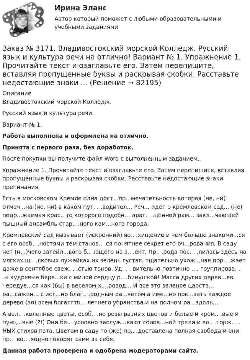      
            Описание
            Владивостокский морской Колледж. Русский язык и культура речи.Вариант № 1. Работа выполнена и оформлена на отлично.Принята с первого раза, без доработок.После покупки вы получите файл Word с выполненным заданием..Упражнение 1. Прочитайте текст и озаглавьте его. Затем перепишите, вставляя пропущенные буквы и раскрывая скобки. Расставьте недостающие знаки препинания. Есть в московском Кремле одна дост...пр...мечательность которая (не, ни) отмеч...на (не, ни) в каком пут. . .водител... Реч... идет о кремлевском сад... (не) подр...жаемая крас...то которого подобн... драг. . .ценной рам... закл...чающей пышный ансамбль стар.. .ного кам...ного города. Кремлевский сад вызывает (искренний) во.. .хищение и чем больше знакоми...ся с его особ.. .ностями тем станов.. .ся понятнее секрет его оч...рования. В саду нет (н...)чего затейл...вого б.. .ющего на э.. .ект. Пр.. .рода пос. . .лилась здесь на мягких ш.. .лковых лужайках их зелень густая, тщательно ухож...ная пор.. .жает даже в сентябре свеж. . .стью тонов. Уд. . . вительно поэтично .. . группирова. . .ы кудрявые бере...ки с милой сердцу р.. .бинушкой! Масса других дерев...ев чередуе...ся как (6ы) в веселом х.. .ровод... И все это зеленое царств... ра...сажен... с ист...но благ.. .родным ра...четом а име...но пок...зать каждое дерево (во) всем богатств... летнего убранства и на полном ра...здоль... А вел.. .колепные цветы, особ.. .но розы разных цветов и белые и крем.. .вые и пунц...вые (?!) Они бе.. .условно заслуж...вают солов...ной трели и во.. .торж. . . НЫХ стихов пэта. Цветам в саду то (же) пр.. .доставлена полная свобода и они пр... во.. .ходно говорят сами за себя. Данная работа проверена и одобрена модераторами сайта.   
            
            
            Заказ № 3171. Владивостокский морской Колледж. Контрольная работа по дисциплине: 	 «Компьютерная графика» на отлично! Вариант № 1. Контрольное задание № 3. Построить три вида детали по двум заданным с наложением проекционных связей.Заказ № 3171. Владивостокский морской Колледж. Русский язык и культура речи на отлично! Вариант № 1. Упражнение 1. Прочитайте текст и озаглавьте его. Затем перепишите, вставляя пропущенные буквы и раскрывая скобки. Расставьте недостающие знаки ...Заказ № 3171. Владивостокский морской Колледж. Русский язык и культура речи на отлично! Вариант № 1. Упражнение 2. В помещенном ниже предложении найдите повторяющиеся однокоренные слова и замените их синонимами, не нарушая при этом первоначального...Заказ № 3171. Владивостокский морской Колледж. Русский язык и культура речи на отлично! Вариант № 1. Упражнение 3. Заполните таблицу (см.пояснения к выполнению контрольных упражнений), образовав грамматические формы глаголов исправить и пригнуться.Заказ № 3171. Владивостокский морской Колледж. Русский язык и культура речи на отлично! Вариант № 1. Упражнение 4. Прочитайте предложение и перепишите, вставляя пропущенные буквы и расставляя знаки препинания. Затем обратите прямую речь в косвенную..Заказ № 3171. Владивостокский морской Колледж. Русский язык и культура речи на отлично! Вариант № 1. Упражнение 6. Составьте предложения с причастными и деепричастными оборотами и покажите, как пишется частица не с полными и краткими причастиями ...Заказ № 3171. Владивостокский морской Колледж. Русский язык и культура речи на отлично! Вариант № 1. Упражнение 7. В словах предложенных ниже проставьте правильно ударение: Положить, взяла, начать, понял, красивее, банты, цепочка, торты, лифты...Заказ № 3171. Владивостокский морской Колледж. Английский язык на отлично! Вариант № 1. Задание XII. Переведите следующие предложения, содержащие эквиваленты модальных глаголов, на русский язык. 1. I ll have to go to the lecture tomorrow. 2. He was..Заказ № 3171. Владивостокский морской Колледж. Английский язык на отлично! Вариант № 1. Задание XII. Перепишите и переведите следующие предложения на русский язык и подготовьтесь к бееседе по теме «The main Parametres of My Ship».Заказ № 3171. Владивостокский морской Колледж. Английский язык на отлично! Вариант № 1. Задание XI. Вставьте предлоги at, of, in, on, from. 1. The ship is … dock. 2. We usually get up …10 oclock …Sundays. 3. The wind is … the South...Заказ № 3171. Владивостокский морской Колледж. Английский язык на отлично! Вариант № 1. Задание XI. Поставьте вопросы к выделенным словам. 1. They like to spend their week-ends in the country. 2. He visited them last week. 3. She will ...Заказ № 3171. Владивостокский морской Колледж. Английский язык на отлично! Вариант № 1. Задание X. Измените время глагола-сказуемого в зависимости от обстоятельства времени, указанного в скобках. 1. The tug is taking the ship «Zenit» to another ...Заказ № 3171. Владивостокский морской Колледж. Английский язык на отлично! Вариант № 1. Задание X. Переведите предложения на английский язык. 1. Где ваше судно? – Оно в порту. 2. Какое судно входит сейчас в порт? 3. Капитан занят. Он разговаривает...Заказ № 3171. Владивостокский морской Колледж. Контрольная работа по дисциплине «Информатика» на отлично! Вариант № 1. Дать определения понятиям «информация» и «информатика». Перечислить основные виды информации...