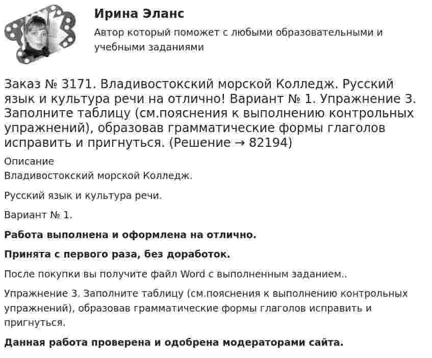      
            Описание
            Владивостокский морской Колледж. Русский язык и культура речи.Вариант № 1. Работа выполнена и оформлена на отлично.Принята с первого раза, без доработок.После покупки вы получите файл Word с выполненным заданием..Упражнение 3. Заполните таблицу (см.пояснения к выполнению контрольных упражнений), образовав грамматические формы глаголов исправить и пригнуться. Данная работа проверена и одобрена модераторами сайта.   
            
            
            Заказ № 3171. Владивостокский морской Колледж. Русский язык и культура речи на отлично! Вариант № 1. Упражнение 2. В помещенном ниже предложении найдите повторяющиеся однокоренные слова и замените их синонимами, не нарушая при этом первоначального...Заказ № 3171. Владивостокский морской Колледж. Русский язык и культура речи на отлично! Вариант № 1. Упражнение 3. Заполните таблицу (см.пояснения к выполнению контрольных упражнений), образовав грамматические формы глаголов исправить и пригнуться.Заказ № 3171. Владивостокский морской Колледж. Русский язык и культура речи на отлично! Вариант № 1. Упражнение 4. Прочитайте предложение и перепишите, вставляя пропущенные буквы и расставляя знаки препинания. Затем обратите прямую речь в косвенную..Заказ № 3171. Владивостокский морской Колледж. Русский язык и культура речи на отлично! Вариант № 1. Упражнение 6. Составьте предложения с причастными и деепричастными оборотами и покажите, как пишется частица не с полными и краткими причастиями ...Заказ № 3171. Владивостокский морской Колледж. Русский язык и культура речи на отлично! Вариант № 1. Упражнение 7. В словах предложенных ниже проставьте правильно ударение: Положить, взяла, начать, понял, красивее, банты, цепочка, торты, лифты...Заказ № 3171. Владивостокский морской Колледж. Русский язык и культура речи на отлично! Вариант № Упражнение 5. Перепишите, расставляя знаки препинания. Объясните их расстановку. 1. Родная куша тень дубов веселы игры пастухов ничто...Заказ № 3171. Владивостокский морской Колледж. Физика на отлично! Вариант № 1. Баллон вместимостью 12 л содержит углекислый газ. Давление газа равно 1 МПа, температура 27 С. Определить массу газа в баллоне.Заказ № 3171. Владивостокский морской Колледж. Английский язык на отлично! Вариант № 1. Задание XI. Вставьте предлоги at, of, in, on, from. 1. The ship is … dock. 2. We usually get up …10 oclock …Sundays. 3. The wind is … the South...Заказ № 3171. Владивостокский морской Колледж. Английский язык на отлично! Вариант № 1. Задание XI. Поставьте вопросы к выделенным словам. 1. They like to spend their week-ends in the country. 2. He visited them last week. 3. She will ...Заказ № 3171. Владивостокский морской Колледж. Английский язык на отлично! Вариант № 1. Задание X. Измените время глагола-сказуемого в зависимости от обстоятельства времени, указанного в скобках. 1. The tug is taking the ship «Zenit» to another ...Заказ № 3171. Владивостокский морской Колледж. Английский язык на отлично! Вариант № 1. Задание X. Переведите предложения на английский язык. 1. Где ваше судно? – Оно в порту. 2. Какое судно входит сейчас в порт? 3. Капитан занят. Он разговаривает...Заказ № 3171. Владивостокский морской Колледж. Контрольная работа по дисциплине «Информатика» на отлично! Вариант № 1. Дать определения понятиям «информация» и «информатика». Перечислить основные виды информации...Заказ № 3171. Владивостокский морской Колледж. Контрольная работа по дисциплине «История» на отлично! Вариант № 1. Внутренняя  и социально-экономическая политика государственно власти в СССР к началу 1980-х гг...Заказ № 3171. Владивостокский морской Колледж. Контрольная работа по дисциплине: 	 «Компьютерная графика» на отлично! Вариант № 1. Контрольное задание № 3. Построить три вида детали по двум заданным с наложением проекционных связей.
