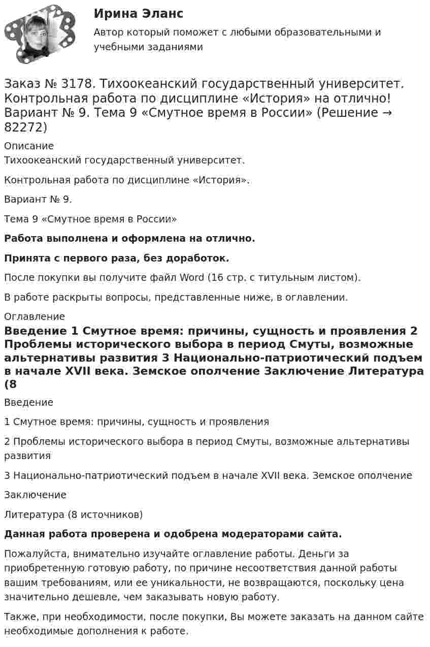      
            Описание
            Тихоокеанский государственный университет. Контрольная работа по дисциплине «История».Вариант № 9. Тема 9 «Смутное время в России»Работа выполнена и оформлена на отлично.Принята с первого раза, без доработок.После покупки вы получите файл Word (16 стр. с титульным листом).В работе раскрыты вопросы, представленные ниже, в оглавлении. 
            Оглавление
            Введение      1 Смутное время: причины, сущность и проявления    2 Проблемы исторического выбора в период Смуты, возможные альтернативы развития       3 Национально-патриотический подъем в начале XVII века. Земское ополчение    Заключение  Литература   (8 источников)Данная работа проверена и одобрена модераторами сайта. Пожалуйста, внимательно изучайте оглавление работы. Деньги за приобретенную готовую работу, по причине несоответствия данной работы вашим требованиям, или ее уникальности, не возвращаются, поскольку цена значительно дешевле, чем заказывать новую работу.Также, при необходимости, после покупки, Вы можете заказать на данном сайте необходимые дополнения к работе.  
            
            
            Заказ № 3171. Владивостокский морской Колледж. Электроника и электротехника на отлично! Вариант №1. Элементом питания солнечной батареи служит фотодиод. Определить ток в нагрузке Rн, если даны фото-ЭДС, напряжение и внутреннее сопротивление...Заказ № 3178. Тихоокеанский государственный университет. Контрольная работа по дисциплине «История» на отлично! Вариант № 9. Тема 9 «Смутное время в России»Заказ № 3178. Тихоокеанский государственный университет. Математика на отлично! Вариант № 9. Задание 1. Выполнить действия над матрицами. Даны матрицы А = (123/5-12), В = (2-31/24-2). Найти D = ВА – 5Е.Заказ № 3178. Тихоокеанский государственный университет. Математика на отлично! Вариант № 9. Задание 2. Решить систему уравнений тремя методами: матричным методом, методом Крамера, методом Гаусса. Выполнить проверку. {х+у-3z=3 {х-2у+6z=3 {2х-у-2z=1Заказ № 3178. Тихоокеанский государственный университет. Математика на отлично! Вариант № 9. Задание 3. Найти вероятность случайного события, используя формулу классической вероятности. При заполнении карточки «Спортлото» Вы отметили 6 чисел из 49...Заказ № 3178. Тихоокеанский государственный университет. Математика на отлично! Вариант № 9. Задание 4. Используя формулу полной вероятности, найти вероятность события. Станок марки «А» обрабатывает 30% всех деталей, марки «В» - 40%, «С» - 30% Заказ № 3178. Тихоокеанский государственный университет. Математика на отлично! Вариант № 9. Задание 5. Найти вероятность события, используя формулы схемы Бернулли. Со склада получили 1000 болтов. Известно, что в среднем на каждую тысячу болтов…Заказ № 3171. Владивостокский морской Колледж. Электроника и электротехника на отлично! Вариант №1. Определить величину балластного сопротивления Rб, если даны напряжение стабилизации и ток кремниевого стабилитрона Iст, а так же напряжение питания...Заказ № 3171. Владивостокский морской Колледж. Электроника и электротехника на отлично! Вариант № 1. Определить магнитную индукцию, если на проводник с током IA , расположенный под углом а к магнитным силовым линиям, действует сила F. Длина ...Заказ № 3171. Владивостокский морской Колледж. Электроника и электротехника на отлично! Вариант №1. Определить сопротивление шунта Rш Ом, к амперметру магнитоэлектрической системы с номинальным током Iн A, для получения амперметра…Заказ № 3171. Владивостокский морской Колледж. Электроника и электротехника на отлично! Вариант № 1. Определить ЭДС самоиндукции, возникающей в цепи с индуктивностью L, если за время t ток изменился от Ia  до Iо  Заказ № 3171. Владивостокский морской Колледж. Электроника и электротехника на отлично! Вариант №1. Ток в миллиамперметре, включенном в диагональ одинарного моста постоянного тока, равен нулю. Сопротивление трёх плеч, Ом известны. Определить ...Заказ № 3171. Владивостокский морской Колледж. Электроника и электротехника на отлично! Вариант №1. Три индуктивные катушки включены «звездой». Активное сопротивление, а индуктивное X. Линейное напряжение U. Определить фазное напряжение…Заказ № 3171. Владивостокский морской Колледж. Электроника и электротехника на отлично! Вариант № 1. Три одинаковые катушки включены треугольником с линейным напряжением 220В. Активное сопротивление каждой фазы R каждой фазы, а индуктивное X. 