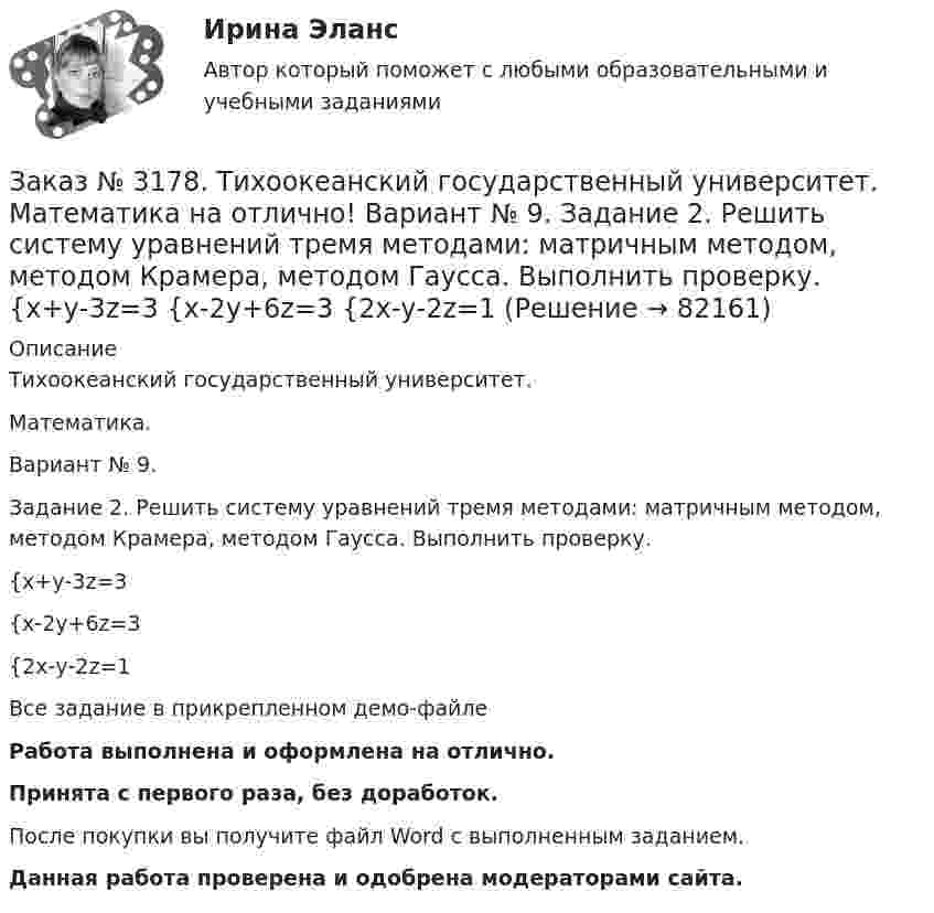     
            Описание
            Тихоокеанский государственный университет. Математика.Вариант № 9.Задание 2. Решить систему уравнений тремя методами: матричным методом, методом Крамера, методом Гаусса. Выполнить проверку.{х+у-3z=3{х-2у+6z=3{2х-у-2z=1Все задание в прикрепленном демо-файлеРабота выполнена и оформлена на отлично.Принята с первого раза, без доработок.После покупки вы получите файл Word с выполненным заданием.Данная работа проверена и одобрена модераторами сайта.   
            
            
            Заказ № 3178. Тихоокеанский государственный университет. Математика на отлично! Вариант № 9. Задание 1. Выполнить действия над матрицами. Даны матрицы А = (123/5-12), В = (2-31/24-2). Найти D = ВА – 5Е.Заказ № 3178. Тихоокеанский государственный университет. Математика на отлично! Вариант № 9. Задание 2. Решить систему уравнений тремя методами: матричным методом, методом Крамера, методом Гаусса. Выполнить проверку. {х+у-3z=3 {х-2у+6z=3 {2х-у-2z=1Заказ № 3178. Тихоокеанский государственный университет. Математика на отлично! Вариант № 9. Задание 3. Найти вероятность случайного события, используя формулу классической вероятности. При заполнении карточки «Спортлото» Вы отметили 6 чисел из 49...Заказ № 3178. Тихоокеанский государственный университет. Математика на отлично! Вариант № 9. Задание 4. Используя формулу полной вероятности, найти вероятность события. Станок марки «А» обрабатывает 30% всех деталей, марки «В» - 40%, «С» - 30% Заказ № 3178. Тихоокеанский государственный университет. Математика на отлично! Вариант № 9. Задание 5. Найти вероятность события, используя формулы схемы Бернулли. Со склада получили 1000 болтов. Известно, что в среднем на каждую тысячу болтов…Заказ № 3178. Тихоокеанский государственный университет. Математика на отлично! Вариант № 9. Задание 6. Составить закон распределения случайной величины дискретной величины Х. Построить функцию распределения F(x). Найти M(X), D(X), о(X), p(X>M(X))…Заказ № 3178. Тихоокеанский государственный университет. Математика на отлично! Вариант № 9. Задание 7. Используя нормальный закон, найти вероятность события. Отклонение длины изготавливаемых деталей от стандарта является случайной величиной …Заказ № 3171. Владивостокский морской Колледж. Электроника и электротехника на отлично! Вариант №1. Определить сопротивление шунта Rш Ом, к амперметру магнитоэлектрической системы с номинальным током Iн A, для получения амперметра…Заказ № 3171. Владивостокский морской Колледж. Электроника и электротехника на отлично! Вариант № 1. Определить ЭДС самоиндукции, возникающей в цепи с индуктивностью L, если за время t ток изменился от Ia  до Iо  Заказ № 3171. Владивостокский морской Колледж. Электроника и электротехника на отлично! Вариант №1. Ток в миллиамперметре, включенном в диагональ одинарного моста постоянного тока, равен нулю. Сопротивление трёх плеч, Ом известны. Определить ...Заказ № 3171. Владивостокский морской Колледж. Электроника и электротехника на отлично! Вариант №1. Три индуктивные катушки включены «звездой». Активное сопротивление, а индуктивное X. Линейное напряжение U. Определить фазное напряжение…Заказ № 3171. Владивостокский морской Колледж. Электроника и электротехника на отлично! Вариант № 1. Три одинаковые катушки включены треугольником с линейным напряжением 220В. Активное сопротивление каждой фазы R каждой фазы, а индуктивное X. Заказ № 3171. Владивостокский морской Колледж. Электроника и электротехника на отлично! Вариант № 1. Цепь переменного тока состоит из активного сопротивления R и реактивного X. Напряжение на зажимах цепи U. Определить активную, реактивную…Заказ № 3171. Владивостокский морской Колледж. Электроника и электротехника на отлично! Вариант №1. Элементом питания солнечной батареи служит фотодиод. Определить ток в нагрузке Rн, если даны фото-ЭДС, напряжение и внутреннее сопротивление...