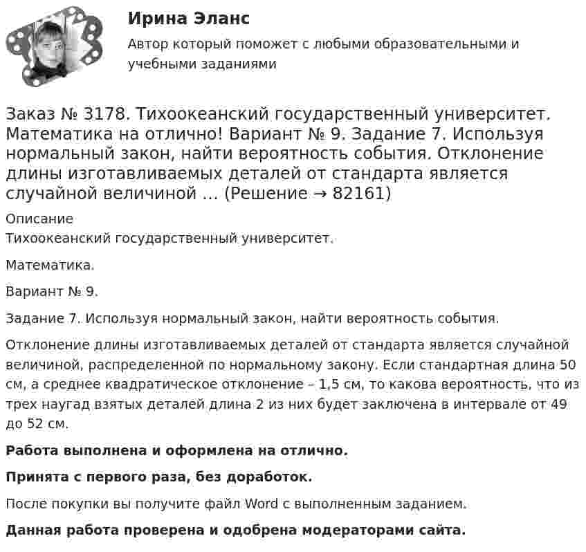      
            Описание
            Тихоокеанский государственный университет. Математика.Вариант № 9.Задание 7. Используя нормальный закон, найти вероятность события.Отклонение длины изготавливаемых деталей от стандарта является случайной величиной, распределенной по нормальному закону. Если стандартная длина 50 см, а среднее квадратическое отклонение – 1,5 см, то какова вероятность, что из трех наугад взятых деталей длина 2 из них будет заключена в интервале от 49 до 52 см.Работа выполнена и оформлена на отлично.Принята с первого раза, без доработок.После покупки вы получите файл Word с выполненным заданием.Данная работа проверена и одобрена модераторами сайта.   
            
            
            Заказ № 3178. Тихоокеанский государственный университет. Математика на отлично! Вариант № 9. Задание 6. Составить закон распределения случайной величины дискретной величины Х. Построить функцию распределения F(x). Найти M(X), D(X), о(X), p(X>M(X))…Заказ № 3178. Тихоокеанский государственный университет. Математика на отлично! Вариант № 9. Задание 7. Используя нормальный закон, найти вероятность события. Отклонение длины изготавливаемых деталей от стандарта является случайной величиной …Заказ № 3178. Тихоокеанский государственный университет. Математика на отлично! Вариант № 9. Задание 8. Выдвинуть гипотезу о виде закона распределения и проверить ее с помощью критерия хи-квадрата Пирсона. В таблице представлены результаты 200…Заказ № 3180. Московский финансово-промышленный университет «Синергия». Индивидуальное задание на учебную практику (ознакомительная практика). На базе МБОУ «Средняя общеобразовательная школа № 1». Кейс-задача № 1.Заказ № 3180. Московский финансово-промышленный университет «Синергия». Индивидуальное задание на учебную практику (ознакомительная практика).На базе МБОУ «Средняя общеобразовательная школа № 1» Кейс-задача № 2.Заказ № 3180. Московский финансово-промышленный университет «Синергия». Индивидуальное задание на учебную практику (ознакомительная практика). На базе МБОУ «Средняя общеобразовательная школа № 1». Кейс-задача № 3.Заказ № 3180. Московский финансово-промышленный университет «Синергия». Индивидуальное задание на учебную практику (ознакомительная практика). На базе МБОУ «Средняя общеобразовательная школа № 1». Кейс-задача № 4.Заказ № 3171. Владивостокский морской Колледж. Электроника и электротехника на отлично! Вариант № 1. Цепь переменного тока состоит из активного сопротивления R и реактивного X. Напряжение на зажимах цепи U. Определить активную, реактивную…Заказ № 3171. Владивостокский морской Колледж. Электроника и электротехника на отлично! Вариант №1. Элементом питания солнечной батареи служит фотодиод. Определить ток в нагрузке Rн, если даны фото-ЭДС, напряжение и внутреннее сопротивление...Заказ № 3178. Тихоокеанский государственный университет. Контрольная работа по дисциплине «История» на отлично! Вариант № 9. Тема 9 «Смутное время в России»Заказ № 3178. Тихоокеанский государственный университет. Математика на отлично! Вариант № 9. Задание 1. Выполнить действия над матрицами. Даны матрицы А = (123/5-12), В = (2-31/24-2). Найти D = ВА – 5Е.Заказ № 3178. Тихоокеанский государственный университет. Математика на отлично! Вариант № 9. Задание 2. Решить систему уравнений тремя методами: матричным методом, методом Крамера, методом Гаусса. Выполнить проверку. {х+у-3z=3 {х-2у+6z=3 {2х-у-2z=1Заказ № 3178. Тихоокеанский государственный университет. Математика на отлично! Вариант № 9. Задание 3. Найти вероятность случайного события, используя формулу классической вероятности. При заполнении карточки «Спортлото» Вы отметили 6 чисел из 49...Заказ № 3178. Тихоокеанский государственный университет. Математика на отлично! Вариант № 9. Задание 4. Используя формулу полной вероятности, найти вероятность события. Станок марки «А» обрабатывает 30% всех деталей, марки «В» - 40%, «С» - 30% 