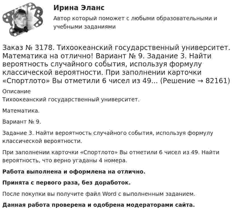      
            Описание
            Тихоокеанский государственный университет.Математика.Вариант № 9.Задание 3. Найти вероятность случайного события, используя формулу классической вероятности.При заполнении карточки «Спортлото» Вы отметили 6 чисел из 49. Найти вероятность, что верно угаданы 4 номера.Работа выполнена и оформлена на отлично.Принята с первого раза, без доработок.После покупки вы получите файл Word с выполненным заданием.Данная работа проверена и одобрена модераторами сайта.   
            
            
            Заказ № 3178. Тихоокеанский государственный университет. Математика на отлично! Вариант № 9. Задание 2. Решить систему уравнений тремя методами: матричным методом, методом Крамера, методом Гаусса. Выполнить проверку. {х+у-3z=3 {х-2у+6z=3 {2х-у-2z=1Заказ № 3178. Тихоокеанский государственный университет. Математика на отлично! Вариант № 9. Задание 3. Найти вероятность случайного события, используя формулу классической вероятности. При заполнении карточки «Спортлото» Вы отметили 6 чисел из 49...Заказ № 3178. Тихоокеанский государственный университет. Математика на отлично! Вариант № 9. Задание 4. Используя формулу полной вероятности, найти вероятность события. Станок марки «А» обрабатывает 30% всех деталей, марки «В» - 40%, «С» - 30% Заказ № 3178. Тихоокеанский государственный университет. Математика на отлично! Вариант № 9. Задание 5. Найти вероятность события, используя формулы схемы Бернулли. Со склада получили 1000 болтов. Известно, что в среднем на каждую тысячу болтов…Заказ № 3178. Тихоокеанский государственный университет. Математика на отлично! Вариант № 9. Задание 6. Составить закон распределения случайной величины дискретной величины Х. Построить функцию распределения F(x). Найти M(X), D(X), о(X), p(X>M(X))…Заказ № 3178. Тихоокеанский государственный университет. Математика на отлично! Вариант № 9. Задание 7. Используя нормальный закон, найти вероятность события. Отклонение длины изготавливаемых деталей от стандарта является случайной величиной …Заказ № 3178. Тихоокеанский государственный университет. Математика на отлично! Вариант № 9. Задание 8. Выдвинуть гипотезу о виде закона распределения и проверить ее с помощью критерия хи-квадрата Пирсона. В таблице представлены результаты 200…Заказ № 3171. Владивостокский морской Колледж. Электроника и электротехника на отлично! Вариант № 1. Определить ЭДС самоиндукции, возникающей в цепи с индуктивностью L, если за время t ток изменился от Ia  до Iо  Заказ № 3171. Владивостокский морской Колледж. Электроника и электротехника на отлично! Вариант №1. Ток в миллиамперметре, включенном в диагональ одинарного моста постоянного тока, равен нулю. Сопротивление трёх плеч, Ом известны. Определить ...Заказ № 3171. Владивостокский морской Колледж. Электроника и электротехника на отлично! Вариант №1. Три индуктивные катушки включены «звездой». Активное сопротивление, а индуктивное X. Линейное напряжение U. Определить фазное напряжение…Заказ № 3171. Владивостокский морской Колледж. Электроника и электротехника на отлично! Вариант № 1. Три одинаковые катушки включены треугольником с линейным напряжением 220В. Активное сопротивление каждой фазы R каждой фазы, а индуктивное X. Заказ № 3171. Владивостокский морской Колледж. Электроника и электротехника на отлично! Вариант № 1. Цепь переменного тока состоит из активного сопротивления R и реактивного X. Напряжение на зажимах цепи U. Определить активную, реактивную…Заказ № 3171. Владивостокский морской Колледж. Электроника и электротехника на отлично! Вариант №1. Элементом питания солнечной батареи служит фотодиод. Определить ток в нагрузке Rн, если даны фото-ЭДС, напряжение и внутреннее сопротивление...Заказ № 3178. Тихоокеанский государственный университет. Контрольная работа по дисциплине «История» на отлично! Вариант № 9. Тема 9 «Смутное время в России»