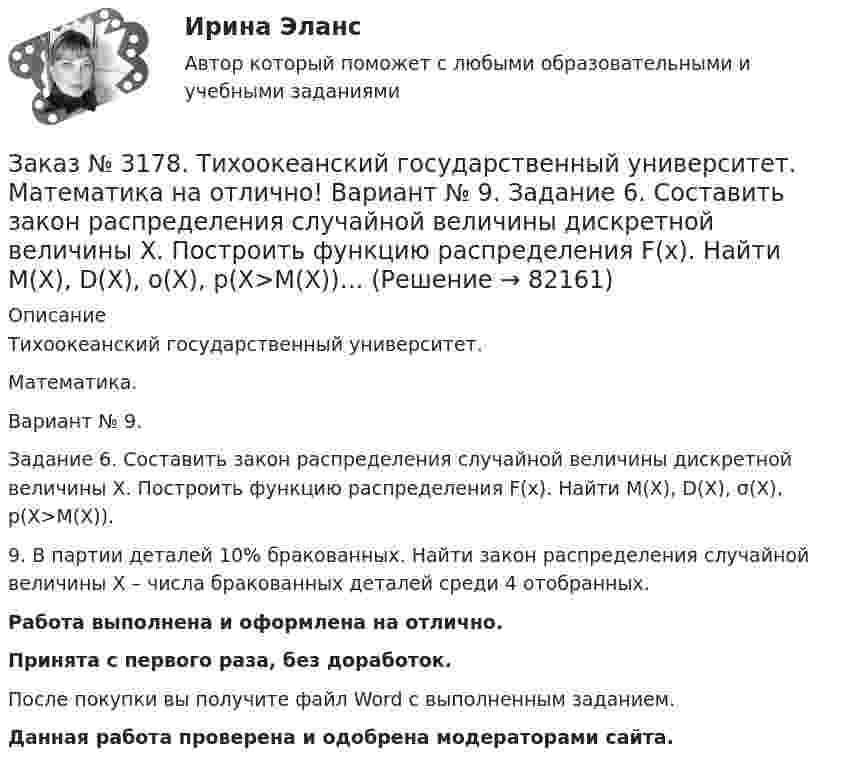      
            Описание
            Тихоокеанский государственный университет. Математика.Вариант № 9.Задание 6. Составить закон распределения случайной величины дискретной величины Х. Построить функцию распределения F(x). Найти M(X), D(X), σ(X), p(X>M(X)).9. В партии деталей 10% бракованных. Найти закон распределения случайной величины  Х – числа бракованных деталей среди 4 отобранных.Работа выполнена и оформлена на отлично.Принята с первого раза, без доработок.После покупки вы получите файл Word с выполненным заданием.Данная работа проверена и одобрена модераторами сайта.   
            
            
            Заказ № 3178. Тихоокеанский государственный университет. Математика на отлично! Вариант № 9. Задание 5. Найти вероятность события, используя формулы схемы Бернулли. Со склада получили 1000 болтов. Известно, что в среднем на каждую тысячу болтов…Заказ № 3178. Тихоокеанский государственный университет. Математика на отлично! Вариант № 9. Задание 6. Составить закон распределения случайной величины дискретной величины Х. Построить функцию распределения F(x). Найти M(X), D(X), о(X), p(X>M(X))…Заказ № 3178. Тихоокеанский государственный университет. Математика на отлично! Вариант № 9. Задание 7. Используя нормальный закон, найти вероятность события. Отклонение длины изготавливаемых деталей от стандарта является случайной величиной …Заказ № 3178. Тихоокеанский государственный университет. Математика на отлично! Вариант № 9. Задание 8. Выдвинуть гипотезу о виде закона распределения и проверить ее с помощью критерия хи-квадрата Пирсона. В таблице представлены результаты 200…Заказ № 3180. Московский финансово-промышленный университет «Синергия». Индивидуальное задание на учебную практику (ознакомительная практика). На базе МБОУ «Средняя общеобразовательная школа № 1». Кейс-задача № 1.Заказ № 3180. Московский финансово-промышленный университет «Синергия». Индивидуальное задание на учебную практику (ознакомительная практика).На базе МБОУ «Средняя общеобразовательная школа № 1» Кейс-задача № 2.Заказ № 3180. Московский финансово-промышленный университет «Синергия». Индивидуальное задание на учебную практику (ознакомительная практика). На базе МБОУ «Средняя общеобразовательная школа № 1». Кейс-задача № 3.Заказ № 3171. Владивостокский морской Колледж. Электроника и электротехника на отлично! Вариант № 1. Три одинаковые катушки включены треугольником с линейным напряжением 220В. Активное сопротивление каждой фазы R каждой фазы, а индуктивное X. Заказ № 3171. Владивостокский морской Колледж. Электроника и электротехника на отлично! Вариант № 1. Цепь переменного тока состоит из активного сопротивления R и реактивного X. Напряжение на зажимах цепи U. Определить активную, реактивную…Заказ № 3171. Владивостокский морской Колледж. Электроника и электротехника на отлично! Вариант №1. Элементом питания солнечной батареи служит фотодиод. Определить ток в нагрузке Rн, если даны фото-ЭДС, напряжение и внутреннее сопротивление...Заказ № 3178. Тихоокеанский государственный университет. Контрольная работа по дисциплине «История» на отлично! Вариант № 9. Тема 9 «Смутное время в России»Заказ № 3178. Тихоокеанский государственный университет. Математика на отлично! Вариант № 9. Задание 1. Выполнить действия над матрицами. Даны матрицы А = (123/5-12), В = (2-31/24-2). Найти D = ВА – 5Е.Заказ № 3178. Тихоокеанский государственный университет. Математика на отлично! Вариант № 9. Задание 2. Решить систему уравнений тремя методами: матричным методом, методом Крамера, методом Гаусса. Выполнить проверку. {х+у-3z=3 {х-2у+6z=3 {2х-у-2z=1Заказ № 3178. Тихоокеанский государственный университет. Математика на отлично! Вариант № 9. Задание 3. Найти вероятность случайного события, используя формулу классической вероятности. При заполнении карточки «Спортлото» Вы отметили 6 чисел из 49...