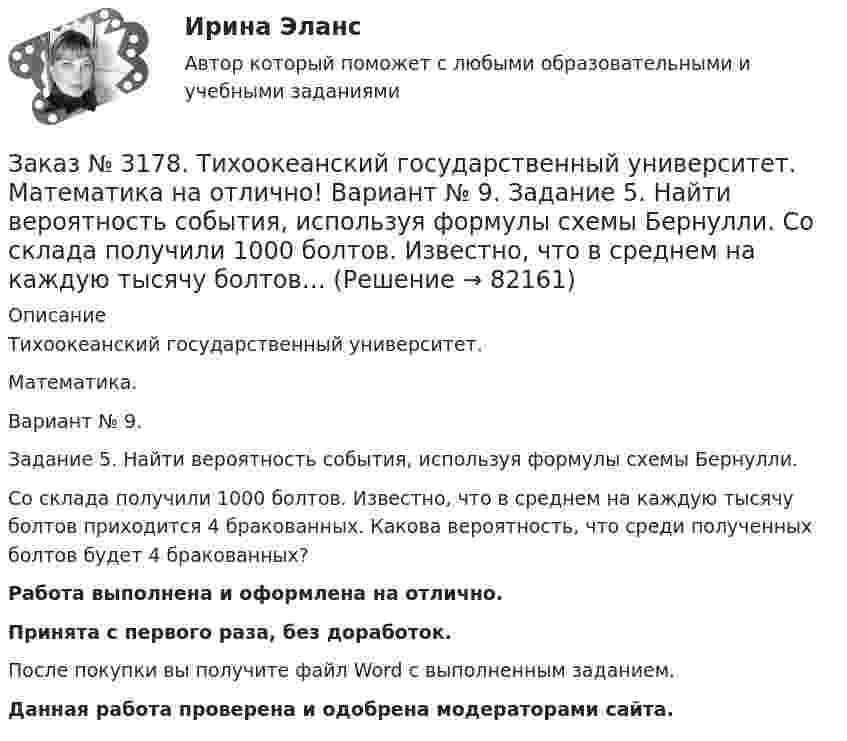      
            Описание
            Тихоокеанский государственный университет. Математика.Вариант № 9.Задание 5. Найти вероятность события, используя формулы схемы Бернулли.Со склада получили 1000 болтов. Известно, что в среднем на каждую тысячу болтов приходится 4 бракованных. Какова вероятность, что среди полученных болтов будет 4 бракованных?Работа выполнена и оформлена на отлично.Принята с первого раза, без доработок.После покупки вы получите файл Word с выполненным заданием.Данная работа проверена и одобрена модераторами сайта.   
            
            
            Заказ № 3178. Тихоокеанский государственный университет. Математика на отлично! Вариант № 9. Задание 4. Используя формулу полной вероятности, найти вероятность события. Станок марки «А» обрабатывает 30% всех деталей, марки «В» - 40%, «С» - 30% Заказ № 3178. Тихоокеанский государственный университет. Математика на отлично! Вариант № 9. Задание 5. Найти вероятность события, используя формулы схемы Бернулли. Со склада получили 1000 болтов. Известно, что в среднем на каждую тысячу болтов…Заказ № 3178. Тихоокеанский государственный университет. Математика на отлично! Вариант № 9. Задание 6. Составить закон распределения случайной величины дискретной величины Х. Построить функцию распределения F(x). Найти M(X), D(X), о(X), p(X>M(X))…Заказ № 3178. Тихоокеанский государственный университет. Математика на отлично! Вариант № 9. Задание 7. Используя нормальный закон, найти вероятность события. Отклонение длины изготавливаемых деталей от стандарта является случайной величиной …Заказ № 3178. Тихоокеанский государственный университет. Математика на отлично! Вариант № 9. Задание 8. Выдвинуть гипотезу о виде закона распределения и проверить ее с помощью критерия хи-квадрата Пирсона. В таблице представлены результаты 200…Заказ № 3180. Московский финансово-промышленный университет «Синергия». Индивидуальное задание на учебную практику (ознакомительная практика). На базе МБОУ «Средняя общеобразовательная школа № 1». Кейс-задача № 1.Заказ № 3180. Московский финансово-промышленный университет «Синергия». Индивидуальное задание на учебную практику (ознакомительная практика).На базе МБОУ «Средняя общеобразовательная школа № 1» Кейс-задача № 2.Заказ № 3171. Владивостокский морской Колледж. Электроника и электротехника на отлично! Вариант №1. Три индуктивные катушки включены «звездой». Активное сопротивление, а индуктивное X. Линейное напряжение U. Определить фазное напряжение…Заказ № 3171. Владивостокский морской Колледж. Электроника и электротехника на отлично! Вариант № 1. Три одинаковые катушки включены треугольником с линейным напряжением 220В. Активное сопротивление каждой фазы R каждой фазы, а индуктивное X. Заказ № 3171. Владивостокский морской Колледж. Электроника и электротехника на отлично! Вариант № 1. Цепь переменного тока состоит из активного сопротивления R и реактивного X. Напряжение на зажимах цепи U. Определить активную, реактивную…Заказ № 3171. Владивостокский морской Колледж. Электроника и электротехника на отлично! Вариант №1. Элементом питания солнечной батареи служит фотодиод. Определить ток в нагрузке Rн, если даны фото-ЭДС, напряжение и внутреннее сопротивление...Заказ № 3178. Тихоокеанский государственный университет. Контрольная работа по дисциплине «История» на отлично! Вариант № 9. Тема 9 «Смутное время в России»Заказ № 3178. Тихоокеанский государственный университет. Математика на отлично! Вариант № 9. Задание 1. Выполнить действия над матрицами. Даны матрицы А = (123/5-12), В = (2-31/24-2). Найти D = ВА – 5Е.Заказ № 3178. Тихоокеанский государственный университет. Математика на отлично! Вариант № 9. Задание 2. Решить систему уравнений тремя методами: матричным методом, методом Крамера, методом Гаусса. Выполнить проверку. {х+у-3z=3 {х-2у+6z=3 {2х-у-2z=1