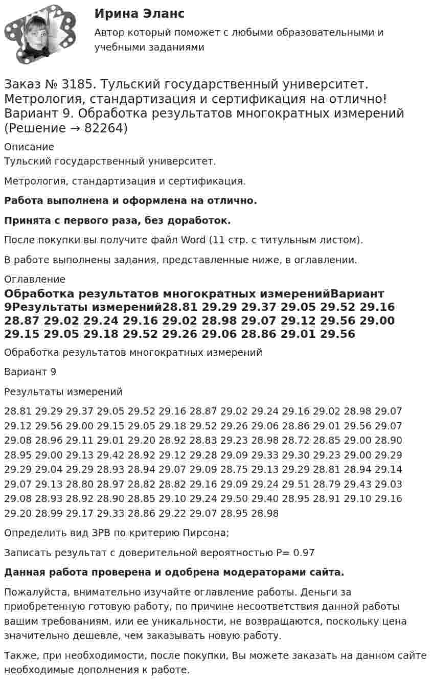      
            Описание
            Тульский государственный университет.Метрология, стандартизация и сертификация. Работа выполнена и оформлена на отлично.Принята с первого раза, без доработок.После покупки вы получите файл Word (11 стр. с титульным листом). В работе выполнены задания, представленные ниже, в оглавлении. 
            Оглавление
            Обработка результатов многократных измеренийВариант 9Результаты измерений28.81 29.29 29.37 29.05 29.52 29.16 28.87 29.02 29.24 29.16 29.02 28.98 29.07 29.12 29.56 29.00 29.15 29.05 29.18 29.52 29.26 29.06 28.86 29.01 29.56 29.07 29.08 28.96 29.11 29.01 29.20 28.92 28.83 29.23 28.98 28.72 28.85 29.00 28.90 28.95 29.00 29.13 29.42 28.92 29.12 29.28 29.09 29.33 29.30 29.23 29.00 29.29 29.29 29.04 29.29 28.93 28.94 29.07 29.09 28.75 29.13 29.29 28.81 28.94 29.14 29.07 29.13 28.80 28.97 28.82 28.82 29.16 29.09 29.24 29.51 28.79 29.43 29.03 29.08 28.93 28.92 28.90 28.85 29.10 29.24 29.50 29.40 28.95 28.91 29.10 29.16 29.20 28.99 29.17 29.33 28.86 29.22 29.07 28.95 28.98Определить вид ЗРВ по критерию Пирсона;Записать результат с доверительной вероятностью P= 0.97Данная работа проверена и одобрена модераторами сайта. Пожалуйста, внимательно изучайте оглавление работы. Деньги за приобретенную готовую работу, по причине несоответствия данной работы вашим требованиям, или ее уникальности, не возвращаются, поскольку цена значительно дешевле, чем заказывать новую работу.Также, при необходимости, после покупки, Вы можете заказать на данном сайте необходимые дополнения к работе.  
            
            
            Заказ № 3180. Московский финансово-промышленный университет «Синергия». Индивидуальное задание на учебную практику (ознакомительная практика). На базе МБОУ «Средняя общеобразовательная школа № 1». Кейс-задача № 5.Заказ № 3185. Тульский государственный университет. Метрология, стандартизация и сертификация на отлично! Вариант 9. Обработка результатов многократных измеренийЗаказ № 3186. Советско-Гаванский промышленно-технологический техникум. Реферат на отлично! Тема: «Порядок создания, регистрация и ликвидация Юридического Лица»Заказ № 3196. Российский экономический университет им. Г. В. Плеханова. Контрольная работа на отлично! Дисциплина: «Макроэкономика». Тема 23. Финансовый сектор макроэкономикиЗаказ № 3197. Образовательный проект «Две звезды» на отлично!Заказ № 3203. Синергия. Онлайн-тест на отлично по дисциплине «Адаптация ребенка в условиях детского сада».Заказ № 3203. Синергия. Онлайн-тест на отлично по дисциплине Качественные и количественные методы психологических и педагогических исследованийЗаказ № 3178. Тихоокеанский государственный университет. Математика на отлично! Вариант № 9. Задание 5. Найти вероятность события, используя формулы схемы Бернулли. Со склада получили 1000 болтов. Известно, что в среднем на каждую тысячу болтов…Заказ № 3178. Тихоокеанский государственный университет. Математика на отлично! Вариант № 9. Задание 6. Составить закон распределения случайной величины дискретной величины Х. Построить функцию распределения F(x). Найти M(X), D(X), о(X), p(X>M(X))…Заказ № 3178. Тихоокеанский государственный университет. Математика на отлично! Вариант № 9. Задание 7. Используя нормальный закон, найти вероятность события. Отклонение длины изготавливаемых деталей от стандарта является случайной величиной …Заказ № 3178. Тихоокеанский государственный университет. Математика на отлично! Вариант № 9. Задание 8. Выдвинуть гипотезу о виде закона распределения и проверить ее с помощью критерия хи-квадрата Пирсона. В таблице представлены результаты 200…Заказ № 3180. Московский финансово-промышленный университет «Синергия». Индивидуальное задание на учебную практику (ознакомительная практика). На базе МБОУ «Средняя общеобразовательная школа № 1». Кейс-задача № 1.Заказ № 3180. Московский финансово-промышленный университет «Синергия». Индивидуальное задание на учебную практику (ознакомительная практика).На базе МБОУ «Средняя общеобразовательная школа № 1» Кейс-задача № 2.Заказ № 3180. Московский финансово-промышленный университет «Синергия». Индивидуальное задание на учебную практику (ознакомительная практика). На базе МБОУ «Средняя общеобразовательная школа № 1». Кейс-задача № 3.