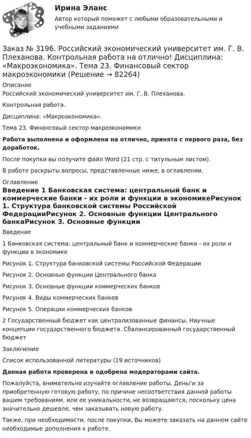      
            Описание
            Российский экономический университет им. Г. В. Плеханова. Контрольная работа. Дисциплина: «Макроэкономика». Тема 23. Финансовый сектор макроэкономикиРабота выполнена и оформлена на отлично, принята с первого раза, без доработок.После покупки вы получите файл Word (21 стр. с титульным листом).В работе раскрыты вопросы, представленные ниже, в оглавлении. 
            Оглавление
            Введение      1 Банковская система: центральный банк и коммерческие банки - их роли и функции в экономикеРисунок 1. Структура банковской системы Российской ФедерацииРисунок 2. Основные функции Центрального банкаРисунок 3. Основные функции коммерческих банковРисунок 4. Виды коммерческих банковРисунок 5. Операции коммерческих банков2 Государственный бюджет как централизованные финансы. Научные концепции государственного бюджета. Сбалансированный государственный бюджет  Заключение  Список использованной литературы (19 источников)Данная работа проверена и одобрена модераторами сайта. Пожалуйста, внимательно изучайте оглавление работы. Деньги за приобретенную готовую работу, по причине несоответствия данной работы вашим требованиям, или ее уникальности, не возвращаются, поскольку цена значительно дешевле, чем заказывать новую работу.Также, при необходимости, после покупки, Вы можете заказать на данном сайте необходимые дополнения к работе.  
            
            
            Заказ № 3186. Советско-Гаванский промышленно-технологический техникум. Реферат на отлично! Тема: «Порядок создания, регистрация и ликвидация Юридического Лица»Заказ № 3196. Российский экономический университет им. Г. В. Плеханова. Контрольная работа на отлично! Дисциплина: «Макроэкономика». Тема 23. Финансовый сектор макроэкономикиЗаказ № 3197. Образовательный проект «Две звезды» на отлично!Заказ № 3203. Синергия. Онлайн-тест на отлично по дисциплине «Адаптация ребенка в условиях детского сада».Заказ № 3203. Синергия. Онлайн-тест на отлично по дисциплине Качественные и количественные методы психологических и педагогических исследованийЗаказ № 3203. Синергия. Онлайн-тест на отлично по дисциплине Подготовка детей к школе (обучение)Заказ № 3203. Синергия. Онлайн-тест на отлично по дисциплине Психологическая служба в детском садуЗаказ № 3178. Тихоокеанский государственный университет. Математика на отлично! Вариант № 9. Задание 7. Используя нормальный закон, найти вероятность события. Отклонение длины изготавливаемых деталей от стандарта является случайной величиной …Заказ № 3178. Тихоокеанский государственный университет. Математика на отлично! Вариант № 9. Задание 8. Выдвинуть гипотезу о виде закона распределения и проверить ее с помощью критерия хи-квадрата Пирсона. В таблице представлены результаты 200…Заказ № 3180. Московский финансово-промышленный университет «Синергия». Индивидуальное задание на учебную практику (ознакомительная практика). На базе МБОУ «Средняя общеобразовательная школа № 1». Кейс-задача № 1.Заказ № 3180. Московский финансово-промышленный университет «Синергия». Индивидуальное задание на учебную практику (ознакомительная практика).На базе МБОУ «Средняя общеобразовательная школа № 1» Кейс-задача № 2.Заказ № 3180. Московский финансово-промышленный университет «Синергия». Индивидуальное задание на учебную практику (ознакомительная практика). На базе МБОУ «Средняя общеобразовательная школа № 1». Кейс-задача № 3.Заказ № 3180. Московский финансово-промышленный университет «Синергия». Индивидуальное задание на учебную практику (ознакомительная практика). На базе МБОУ «Средняя общеобразовательная школа № 1». Кейс-задача № 4.Заказ № 3180. Московский финансово-промышленный университет «Синергия». Индивидуальное задание на учебную практику (ознакомительная практика). На базе МБОУ «Средняя общеобразовательная школа № 1». Кейс-задача № 5.