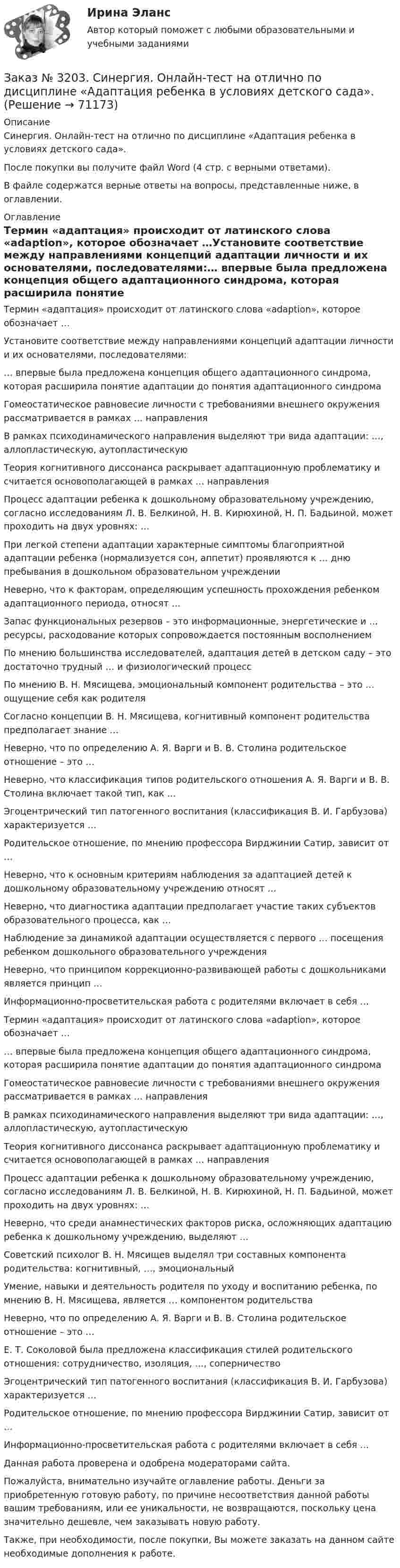      
            Описание
            Синергия. Онлайн-тест на отлично по дисциплине «Адаптация ребенка в условиях детского сада». После покупки вы получите файл Word (4 стр. с верными ответами).В файле содержатся верные ответы на вопросы, представленные ниже, в оглавлении.  
            Оглавление
            Термин «адаптация» происходит от латинского слова «adaption», которое обозначает …Установите соответствие между направлениями концепций адаптации личности и их основателями, последователями:… впервые была предложена концепция общего адаптационного синдрома, которая расширила понятие адаптации до понятия адаптационного синдромаГомеостатическое равновесие личности с требованиями внешнего окружения рассматривается в рамках … направленияВ рамках психодинамического направления выделяют три вида адаптации: …, аллопластическую, аутопластическуюТеория когнитивного диссонанса раскрывает адаптационную проблематику и считается основополагающей в рамках … направленияПроцесс адаптации ребенка к дошкольному образовательному учреждению, согласно исследованиям Л. В. Белкиной, Н. В. Кирюхиной, Н. П. Бадьиной, может проходить на двух уровнях: …При легкой степени адаптации характерные симптомы благоприятной адаптации ребенка (нормализуется сон, аппетит) проявляются к … дню пребывания в дошкольном образовательном учрежденииНеверно, что к факторам, определяющим успешность прохождения ребенком адаптационного периода, относят …Запас функциональных резервов – это информационные, энергетические и … ресурсы, расходование которых сопровождается постоянным восполнениемПо мнению большинства исследователей, адаптация детей в детском саду – это достаточно трудный … и физиологический процессПо мнению В. Н. Мясищева, эмоциональный компонент родительства – это … ощущение себя как родителяСогласно концепции В. Н. Мясищева, когнитивный компонент родительства предполагает знание …Неверно, что по определению А. Я. Варги и В. В. Столина родительское отношение – это …Неверно, что классификация типов родительского отношения А. Я. Варги и В. В. Столина включает такой тип, как …Эгоцентрический тип патогенного воспитания (классификация В. И. Гарбузова) характеризуется …Родительское отношение, по мнению профессора Вирджинии Сатир, зависит от …Неверно, что к основным критериям наблюдения за адаптацией детей к дошкольному образовательному учреждению относят …Неверно, что диагностика адаптации предполагает участие таких субъектов образовательного процесса, как …Наблюдение за динамикой адаптации осуществляется с первого … посещения ребенком дошкольного образовательного учрежденияНеверно, что принципом коррекционно-развивающей работы с дошкольниками является принцип …Информационно-просветительская работа с родителями включает в себя …Термин «адаптация» происходит от латинского слова «adaption», которое обозначает …… впервые была предложена концепция общего адаптационного синдрома, которая расширила понятие адаптации до понятия адаптационного синдромаГомеостатическое равновесие личности с требованиями внешнего окружения рассматривается в рамках … направленияВ рамках психодинамического направления выделяют три вида адаптации: …, аллопластическую, аутопластическуюТеория когнитивного диссонанса раскрывает адаптационную проблематику и считается основополагающей в рамках … направленияПроцесс адаптации ребенка к дошкольному образовательному учреждению, согласно исследованиям Л. В. Белкиной, Н. В. Кирюхиной, Н. П. Бадьиной, может проходить на двух уровнях: …Неверно, что среди анамнестических факторов риска, осложняющих адаптацию ребенка к дошкольному учреждению, выделяют …Советский психолог В. Н. Мясищев выделял три составных компонента родительства: когнитивный, …, эмоциональныйУмение, навыки и деятельность родителя по уходу и воспитанию ребенка, по мнению В. Н. Мясищева, является … компонентом родительстваНеверно, что по определению А. Я. Варги и В. В. Столина родительское отношение – это …Е. Т. Соколовой была предложена классификация стилей родительского отношения: сотрудничество, изоляция, …, соперничествоЭгоцентрический тип патогенного воспитания (классификация В. И. Гарбузова) характеризуется …Родительское отношение, по мнению профессора Вирджинии Сатир, зависит от …Информационно-просветительская работа с родителями включает в себя …  Данная работа проверена и одобрена модераторами сайта. Пожалуйста, внимательно изучайте оглавление работы. Деньги за приобретенную готовую работу, по причине несоответствия данной работы вашим требованиям, или ее уникальности, не возвращаются, поскольку цена значительно дешевле, чем заказывать новую работу.Также, при необходимости, после покупки, Вы можете заказать на данном сайте необходимые дополнения к работе.  
            
            
            Заказ № 3197. Образовательный проект «Две звезды» на отлично!Заказ № 3203. Синергия. Онлайн-тест на отлично по дисциплине «Адаптация ребенка в условиях детского сада».Заказ № 3203. Синергия. Онлайн-тест на отлично по дисциплине Качественные и количественные методы психологических и педагогических исследованийЗаказ № 3203. Синергия. Онлайн-тест на отлично по дисциплине Подготовка детей к школе (обучение)Заказ № 3203. Синергия. Онлайн-тест на отлично по дисциплине Психологическая служба в детском садуЗаказ № 3225. Финансово-экономический колледж. Практическая работа на отлично! Дисциплина: «Финансы, денежное обращение и кредит». Задание 1. Выберите в таблице  определение, соответствующее его кредитно-финансовой характеристике. …Заказ № 3225. Финансово-экономический колледж. Практическая работа на отлично! Дисциплина: «Финансы, денежное обращение и кредит». Задание 2. В соответствии со структурой денежного хозяйства страны, заполнить пустые ячейки в схеме его построения…Заказ № 3180. Московский финансово-промышленный университет «Синергия». Индивидуальное задание на учебную практику (ознакомительная практика). На базе МБОУ «Средняя общеобразовательная школа № 1». Кейс-задача № 1.Заказ № 3180. Московский финансово-промышленный университет «Синергия». Индивидуальное задание на учебную практику (ознакомительная практика).На базе МБОУ «Средняя общеобразовательная школа № 1» Кейс-задача № 2.Заказ № 3180. Московский финансово-промышленный университет «Синергия». Индивидуальное задание на учебную практику (ознакомительная практика). На базе МБОУ «Средняя общеобразовательная школа № 1». Кейс-задача № 3.Заказ № 3180. Московский финансово-промышленный университет «Синергия». Индивидуальное задание на учебную практику (ознакомительная практика). На базе МБОУ «Средняя общеобразовательная школа № 1». Кейс-задача № 4.Заказ № 3180. Московский финансово-промышленный университет «Синергия». Индивидуальное задание на учебную практику (ознакомительная практика). На базе МБОУ «Средняя общеобразовательная школа № 1». Кейс-задача № 5.Заказ № 3185. Тульский государственный университет. Метрология, стандартизация и сертификация на отлично! Вариант 9. Обработка результатов многократных измеренийЗаказ № 3186. Советско-Гаванский промышленно-технологический техникум. Реферат на отлично! Тема: «Порядок создания, регистрация и ликвидация Юридического Лица»