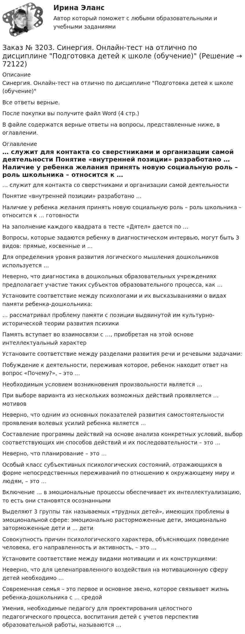      
            Описание
            Синергия. Онлайн-тест на отлично по дисциплине Подготовка детей к школе (обучение)Все ответы верные.После покупки вы получите файл Word (4 стр.) В файле содержатся верные ответы на вопросы, представленные ниже, в оглавлении. 
            Оглавление
              … служит для контакта со сверстниками и организации самой деятельности   Понятие «внутренней позиции» разработано …   Наличие у ребенка желания принять новую социальную роль – роль школьника – относится к … готовности   На заполнение каждого квадрата в тесте «Дятел» дается по …   Вопросы, которые задаются ребенку в диагностическом интервью, могут быть 3 видов: прямые, косвенные и …   Для определения уровня развития логического мышления дошкольников используется …   Неверно, что диагностика в дошкольных образовательных учреждениях предполагает участие таких субъектов образовательного процесса, как …   Установите соответствие между психологами и их высказываниями о видах памяти ребенка-дошкольника:   … рассматривал проблему памяти с позиции выдвинутой им культурно-исторической теории развития психики   Память вступает во взаимосвязи с …, приобретая на этой основе интеллектуальный характер   Установите соответствие между разделами развития речи и речевыми задачами:   Побуждение к деятельности, переживая которое, ребенок находит ответ на вопрос «Почему?», – это …   Необходимым условием возникновения произвольности является …   При выборе варианта из нескольких возможных действий проявляется … мотивов   Неверно, что одним из основных показателей развития самостоятельности проявления волевых усилий ребенка является …   Составление программы действий на основе анализа конкретных условий, выбор соответствующих им способов действий и их последовательности – это …   Неверно, что планирование – это …   Особый класс субъективных психологических состояний, отражающихся в форме непосредственных переживаний по отношению к окружающему миру и людям, – это …   Включение … в эмоциональные процессы обеспечивает их интеллектуализацию, то есть они становятся осознанными   Выделяют 3 группы так называемых «трудных детей», имеющих проблемы в эмоциональной сфере: эмоционально расторможенные дети, эмоционально заторможенные дети и … дети   Совокупность причин психологического характера, объясняющих поведение человека, его направленность и активность, – это …   Установите соответствие между видами мотивации и их конструкциями:   Неверно, что для целенаправленного воздействия на мотивационную сферу детей необходимо …   Современная семья – это первое и основное звено, которое связывает жизнь ребенка-дошкольника с … средой   Умения, необходимые педагогу для проектирования целостного педагогического процесса, воспитания детей с учетов перспектив образовательной работы, называются …    
            
            
            Заказ № 3203. Синергия. Онлайн-тест на отлично по дисциплине Качественные и количественные методы психологических и педагогических исследованийЗаказ № 3203. Синергия. Онлайн-тест на отлично по дисциплине Подготовка детей к школе (обучение)Заказ № 3203. Синергия. Онлайн-тест на отлично по дисциплине Психологическая служба в детском садуЗаказ № 3225. Финансово-экономический колледж. Практическая работа на отлично! Дисциплина: «Финансы, денежное обращение и кредит». Задание 1. Выберите в таблице  определение, соответствующее его кредитно-финансовой характеристике. …Заказ № 3225. Финансово-экономический колледж. Практическая работа на отлично! Дисциплина: «Финансы, денежное обращение и кредит». Задание 2. В соответствии со структурой денежного хозяйства страны, заполнить пустые ячейки в схеме его построения…Заказ № 3225. Финансово-экономический колледж. Практическая работа на отлично! Дисциплина: «Финансы, денежное обращение и кредит». Задание 3. Рассчитайте денежную массу (национальное определение), на основании данных таблицы Заказ № 3225. Финансово-экономический колледж. Практическая работа на отлично! Дисциплина: «Финансы, денежное обращение и кредит». Задание 4. Дайте определение бюджетного дефицита и укажите внутренние и внешние источники его финансирования. В пустых…Заказ № 3180. Московский финансово-промышленный университет «Синергия». Индивидуальное задание на учебную практику (ознакомительная практика). На базе МБОУ «Средняя общеобразовательная школа № 1». Кейс-задача № 3.Заказ № 3180. Московский финансово-промышленный университет «Синергия». Индивидуальное задание на учебную практику (ознакомительная практика). На базе МБОУ «Средняя общеобразовательная школа № 1». Кейс-задача № 4.Заказ № 3180. Московский финансово-промышленный университет «Синергия». Индивидуальное задание на учебную практику (ознакомительная практика). На базе МБОУ «Средняя общеобразовательная школа № 1». Кейс-задача № 5.Заказ № 3185. Тульский государственный университет. Метрология, стандартизация и сертификация на отлично! Вариант 9. Обработка результатов многократных измеренийЗаказ № 3186. Советско-Гаванский промышленно-технологический техникум. Реферат на отлично! Тема: «Порядок создания, регистрация и ликвидация Юридического Лица»Заказ № 3196. Российский экономический университет им. Г. В. Плеханова. Контрольная работа на отлично! Дисциплина: «Макроэкономика». Тема 23. Финансовый сектор макроэкономикиЗаказ № 3197. Образовательный проект «Две звезды» на отлично!