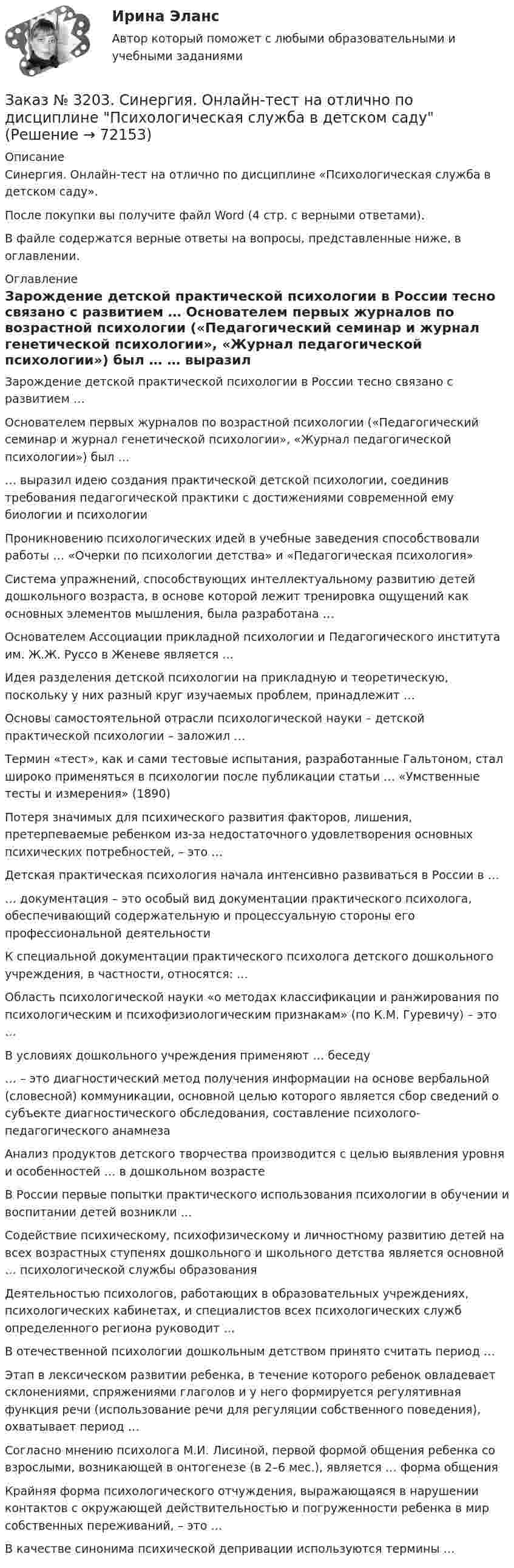      
            Описание
            Синергия. Онлайн-тест на отлично по дисциплине «Психологическая служба в детском саду».После покупки вы получите файл Word (4 стр. с верными ответами).В файле содержатся верные ответы на вопросы, представленные ниже, в оглавлении. 
            Оглавление
              Зарождение детской практической психологии в России тесно связано с развитием …   Основателем первых журналов по возрастной психологии («Педагогический семинар и журнал генетической психологии», «Журнал педагогической психологии») был …   … выразил идею создания практической детской психологии, соединив требования педагогической практики с достижениями современной ему биологии и психологии   Проникновению психологических идей в учебные заведения способствовали работы … «Очерки по психологии детства» и «Педагогическая психология»   Система упражнений, способствующих интеллектуальному развитию детей дошкольного возраста, в основе которой лежит тренировка ощущений как основных элементов мышления, была разработана …   Основателем Ассоциации прикладной психологии и Педагогического института им. Ж.Ж. Руссо в Женеве является …   Идея разделения детской психологии на прикладную и теоретическую, поскольку у них разный круг изучаемых проблем, принадлежит …   Основы самостоятельной отрасли психологической науки – детской практической психологии – заложил …   Термин «тест», как и сами тестовые испытания, разработанные Гальтоном, стал широко применяться в психологии после публикации статьи … «Умственные тесты и измерения» (1890)   Потеря значимых для психического развития факторов, лишения, претерпеваемые ребенком из-за недостаточного удовлетворения основных психических потребностей, – это …   Детская практическая психология начала интенсивно развиваться в России в …   … документация – это особый вид документации практического психолога, обеспечивающий содержательную и процессуальную стороны его профессиональной деятельности   К специальной документации практического психолога детского дошкольного учреждения, в частности, относятся: …   Область психологической науки «о методах классификации и ранжирования по психологическим и психофизиологическим признакам» (по К.М. Гуревичу) – это …   В условиях дошкольного учреждения применяют … беседу   … – это диагностический метод получения информации на основе вербальной (словесной) коммуникации, основной целью которого является сбор сведений о субъекте диагностического обследования, составление психолого-педагогического анамнеза   Анализ продуктов детского творчества производится с целью выявления уровня и особенностей … в дошкольном возрасте   В России первые попытки практического использования психологии в обучении и воспитании детей возникли …   Содействие психическому, психофизическому и личностному развитию детей на всех возрастных ступенях дошкольного и школьного детства является основной … психологической службы образования   Деятельностью психологов, работающих в образовательных учреждениях, психологических кабинетах, и специалистов всех психологических служб определенного региона руководит …   В отечественной психологии дошкольным детством принято считать период …   Этап в лексическом развитии ребенка, в течение которого ребенок овладевает склонениями, спряжениями глаголов и у него формируется регулятивная функция речи (использование речи для регуляции собственного поведения), охватывает период …   Согласно мнению психолога М.И. Лисиной, первой формой общения ребенка со взрослыми, возникающей в онтогенезе (в 2–6 мес.), является … форма общения   Крайняя форма психологического отчуждения, выражающаяся в нарушении контактов с окружающей действительностью и погруженности ребенка в мир собственных переживаний, – это …   В качестве синонима психической депривации используются термины …    
            
            
            Заказ № 3203. Синергия. Онлайн-тест на отлично по дисциплине Подготовка детей к школе (обучение)Заказ № 3203. Синергия. Онлайн-тест на отлично по дисциплине Психологическая служба в детском садуЗаказ № 3225. Финансово-экономический колледж. Практическая работа на отлично! Дисциплина: «Финансы, денежное обращение и кредит». Задание 1. Выберите в таблице  определение, соответствующее его кредитно-финансовой характеристике. …Заказ № 3225. Финансово-экономический колледж. Практическая работа на отлично! Дисциплина: «Финансы, денежное обращение и кредит». Задание 2. В соответствии со структурой денежного хозяйства страны, заполнить пустые ячейки в схеме его построения…Заказ № 3225. Финансово-экономический колледж. Практическая работа на отлично! Дисциплина: «Финансы, денежное обращение и кредит». Задание 3. Рассчитайте денежную массу (национальное определение), на основании данных таблицы Заказ № 3225. Финансово-экономический колледж. Практическая работа на отлично! Дисциплина: «Финансы, денежное обращение и кредит». Задание 4. Дайте определение бюджетного дефицита и укажите внутренние и внешние источники его финансирования. В пустых…Заказ № 3225. Финансово-экономический колледж. Практическая работа на отлично! Дисциплина: «Финансы, денежное обращение и кредит». Задание 5.Номинал облигации 1000 рублей, купон 9% и выплачивается один раз в год. До погашения облигации 4 года…Заказ № 3180. Московский финансово-промышленный университет «Синергия». Индивидуальное задание на учебную практику (ознакомительная практика). На базе МБОУ «Средняя общеобразовательная школа № 1». Кейс-задача № 4.Заказ № 3180. Московский финансово-промышленный университет «Синергия». Индивидуальное задание на учебную практику (ознакомительная практика). На базе МБОУ «Средняя общеобразовательная школа № 1». Кейс-задача № 5.Заказ № 3185. Тульский государственный университет. Метрология, стандартизация и сертификация на отлично! Вариант 9. Обработка результатов многократных измеренийЗаказ № 3186. Советско-Гаванский промышленно-технологический техникум. Реферат на отлично! Тема: «Порядок создания, регистрация и ликвидация Юридического Лица»Заказ № 3196. Российский экономический университет им. Г. В. Плеханова. Контрольная работа на отлично! Дисциплина: «Макроэкономика». Тема 23. Финансовый сектор макроэкономикиЗаказ № 3197. Образовательный проект «Две звезды» на отлично!Заказ № 3203. Синергия. Онлайн-тест на отлично по дисциплине «Адаптация ребенка в условиях детского сада».