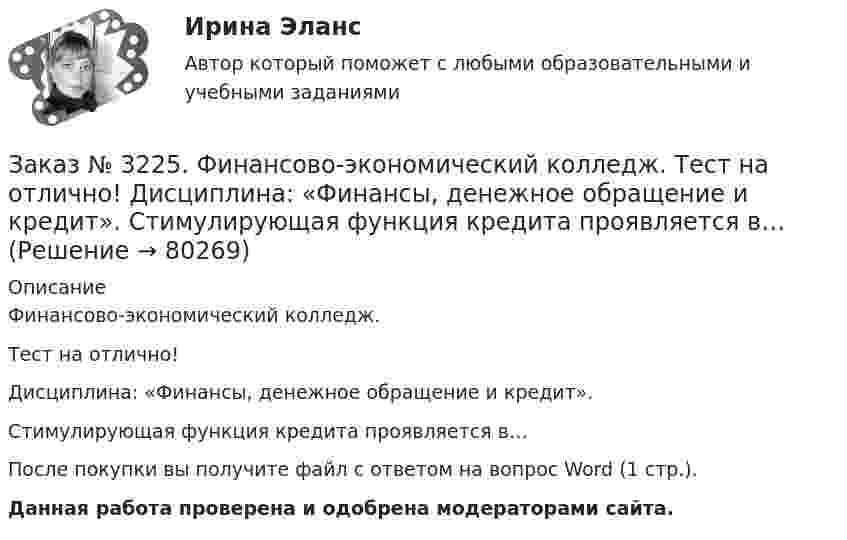      
            Описание
            Финансово-экономический колледж. Тест на отлично! Дисциплина: «Финансы, денежное обращение и кредит». Стимулирующая функция кредита проявляется в…После покупки вы получите файл с ответом на вопрос Word (1 стр.). Данная работа проверена и одобрена модераторами сайта.   
            
            
            Заказ № 3225. Финансово-экономический колледж. Тест на отлично! Дисциплина: «Финансы, денежное обращение и кредит». Средний или средневзвешенный показатель рыночной стоимости акций называется …Заказ № 3225. Финансово-экономический колледж. Тест на отлично! Дисциплина: «Финансы, денежное обращение и кредит». Стимулирующая функция кредита проявляется в…Заказ № 3225. Финансово-экономический колледж. Тест на отлично! Дисциплина: «Финансы, денежное обращение и кредит». Сумма, на которую доходы государства превышают его расходы …Заказ № 3225. Финансово-экономический колледж. Тест на отлично! Дисциплина: «Финансы, денежное обращение и кредит». Сумма, на которую застраховано имущество, гражданская ответственность называется …Заказ № 3225. Финансово-экономический колледж. Тест на отлично! Дисциплина: «Финансы, денежное обращение и кредит». Управление денежной системой осуществляется …Заказ № 3225. Финансово-экономический колледж. Тест на отлично! Дисциплина: «Финансы, денежное обращение и кредит». Установите соответствие между функциями денег и их характеристиками …Заказ № 3225. Финансово-экономический колледж. Тест на отлично! Дисциплина: «Финансы, денежное обращение и кредит». Учреждения, аккумулирующие сбережения населения и вкладывающие денежный капитал в основном в финансирование коммерческого и жилищного…Заказ № 3225. Финансово-экономический колледж. Тест на отлично! Дисциплина: «Финансы, денежное обращение и кредит». Рынок ценных бумаг, на котором осуществляется их размещение при создании акционерного общества, является …Заказ № 3225. Финансово-экономический колледж. Тест на отлично! Дисциплина: «Финансы, денежное обращение и кредит». Свойство ценных бумаг, к которому относится характеристика: способность покупаться и продаваться на рынке, а также во многих случаях …Заказ № 3225. Финансово-экономический колледж. Тест на отлично! Дисциплина: «Финансы, денежное обращение и кредит». Свойство ценных бумаг, к которому относится характеристика: способность покупаться и продаваться на рынке, а также во многих случаях …Заказ № 3225. Финансово-экономический колледж. Тест на отлично! Дисциплина: «Финансы, денежное обращение и кредит». Совокупность экономических отношений, возникающих между банком и клиентом по поводу предоставленных кредитов …Заказ № 3225. Финансово-экономический колледж. Тест на отлично! Дисциплина: «Финансы, денежное обращение и кредит». Совокупность экономических отношений, возникающих между банком и клиентом по поводу предоставленных кредитов, называется…Заказ № 3225. Финансово-экономический колледж. Тест на отлично! Дисциплина: «Финансы, денежное обращение и кредит». Способность рынка ценных бумаг поглощать в короткое время значительные объемы ценных бумаг при незначительных колебаниях курсовой …Заказ № 3225. Финансово-экономический колледж. Тест на отлично! Дисциплина: «Финансы, денежное обращение и кредит». Способность рынка ценных бумаг поглощать в короткое время значительные объемы ценных бумаг при незначительных колебаниях курсовой сто…