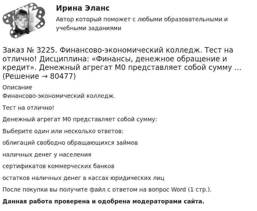      
            Описание
            Финансово-экономический колледж. Тест на отлично! Денежный агрегат М0 представляет собой сумму:Выберите один или несколько ответов: облигаций свободно обращающихся займов наличных денег у населения сертификатов коммерческих банков остатков наличных денег в кассах юридических лицПосле покупки вы получите файл с ответом на вопрос Word (1 стр.). Данная работа проверена и одобрена модераторами сайта.   
            
            
            Заказ № 3225. Финансово-экономический колледж. Тест на отлично! Дисциплина: «Финансы, денежное обращение и кредит». Денежные фонды предприятий формируются с момента их организации …Заказ № 3225. Финансово-экономический колледж. Тест на отлично! Дисциплина: «Финансы, денежное обращение и кредит». Денежный агрегат М0 представляет собой сумму …Заказ № 3225. Финансово-экономический колледж. Тест на отлично! Дисциплина: «Финансы, денежное обращение и кредит». Деятельность на рынке ценных бумаг, которая характеризует собой совершение сделок с ценными бумагами за счет и по поручению клиента…Заказ № 3225. Финансово-экономический колледж. Тест на отлично! Дисциплина: «Финансы, денежное обращение и кредит». Деятельность на рынке ценных бумаг, которая характеризует собой совершение сделок с ценными бумагами за счет и по поручению клиента…Заказ № 3225. Финансово-экономический колледж. Тест на отлично! Дисциплина: «Финансы, денежное обращение и кредит». Договор с односторонними обязательствами, посредством которого поручитель берет обязательство перед кредитором оплатить при необходим…Заказ № 3225. Финансово-экономический колледж. Тест на отлично! Дисциплина: «Финансы, денежное обращение и кредит». Законодательство предусматривает два вида залога …Заказ № 3225. Финансово-экономический колледж. Тест на отлично! Дисциплина: «Финансы, денежное обращение и кредит». Значительным фактором снижения реальной доходности при вложении в финансовые активы является временные лаги. Их можно разделить на …Заказ № 3225. Финансово-экономический колледж. Практическая работа на отлично! Дисциплина: «Финансы, денежное обращение и кредит». Задание 5.Номинал облигации 1000 рублей, купон 9% и выплачивается один раз в год. До погашения облигации 4 года…Заказ № 3225. Финансово-экономический колледж. Тест на отлично! Дисциплина: «Финансы, денежное обращение и кредит». Банковские операции, относящиеся к пассивным …Заказ № 3225. Финансово-экономический колледж. Тест на отлично! Дисциплина: «Финансы, денежное обращение и кредит». Бюджет, в котором равны соотношения доходов и расходов …Заказ № 3225. Финансово-экономический колледж. Тест на отлично! Дисциплина: «Финансы, денежное обращение и кредит». Вид депозитария, который предлагает своим клиентам индивидуальные условия обслуживания. Его клиентами являются инвесторы, как правило…Заказ № 3225. Финансово-экономический колледж. Тест на отлично! Дисциплина: «Финансы, денежное обращение и кредит». Вид депозитария, который предлагает своим клиентам индивидуальные условия обслуживания. Его клиентами являются инвесторы, как правило…Заказ № 3225. Финансово-экономический колледж. Тест на отлично! Дисциплина: «Финансы, денежное обращение и кредит». Вид депозитария, который предлагает своим клиентам индивидуальные условия обслуживания. Его клиентами являются инвесторы, как правило…Заказ № 3225. Финансово-экономический колледж. Тест на отлично! Дисциплина: «Финансы, денежное обращение и кредит». Во главе кредитной системы находится …