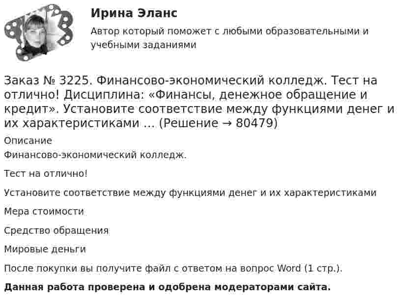      
            Описание
            Финансово-экономический колледж. Тест на отлично! Установите соответствие между функциями денег и их характеристикамиМера стоимостиСредство обращенияМировые деньгиПосле покупки вы получите файл с ответом на вопрос Word (1 стр.). Данная работа проверена и одобрена модераторами сайта.   
            
            
            Заказ № 3225. Финансово-экономический колледж. Тест на отлично! Дисциплина: «Финансы, денежное обращение и кредит». Управление денежной системой осуществляется …Заказ № 3225. Финансово-экономический колледж. Тест на отлично! Дисциплина: «Финансы, денежное обращение и кредит». Установите соответствие между функциями денег и их характеристиками …Заказ № 3225. Финансово-экономический колледж. Тест на отлично! Дисциплина: «Финансы, денежное обращение и кредит». Учреждения, аккумулирующие сбережения населения и вкладывающие денежный капитал в основном в финансирование коммерческого и жилищного…Заказ № 3225. Финансово-экономический колледж. Тест на отлично! Дисциплина: «Финансы, денежное обращение и кредит». Функция Центрального банка РФ, которая включает определение соответствия требованиям к качественному составу банковской системы, т.е.…Заказ № 3225. Финансово-экономический колледж. Тест на отлично! Дисциплина: «Финансы, денежное обращение и кредит». Эта ценная бумага представляет собой документ стандартной формы, принятой в международной практике, который содержит условия договора…Заказ № 3225. Финансово-экономический колледж. Тест на отлично! Дисциплина: «Финансы, денежное обращение и кредит». Это явление связано с падением уровня цен. Небольшие её темпы – большая радость для потребителей, но для экономики в целом это явлениеЗаказ № 3225. Финансово-экономический колледж. Тест на отлично! Дисциплина: «Финансы, денежное обращение и кредит». Юридические и физические лица, которые покупают ценные бумаги от своего имени и за свой счет, на свой страх и риск носят название …Заказ № 3225. Финансово-экономический колледж. Тест на отлично! Дисциплина: «Финансы, денежное обращение и кредит». Совокупность экономических отношений, возникающих между банком и клиентом по поводу предоставленных кредитов, называется…Заказ № 3225. Финансово-экономический колледж. Тест на отлично! Дисциплина: «Финансы, денежное обращение и кредит». Способность рынка ценных бумаг поглощать в короткое время значительные объемы ценных бумаг при незначительных колебаниях курсовой …Заказ № 3225. Финансово-экономический колледж. Тест на отлично! Дисциплина: «Финансы, денежное обращение и кредит». Способность рынка ценных бумаг поглощать в короткое время значительные объемы ценных бумаг при незначительных колебаниях курсовой сто…Заказ № 3225. Финансово-экономический колледж. Тест на отлично! Дисциплина: «Финансы, денежное обращение и кредит». Способностью субъекта расплачиваться по собственным обязательствам в полном объёме в установленные сроки называется …Заказ № 3225. Финансово-экономический колледж. Тест на отлично! Дисциплина: «Финансы, денежное обращение и кредит». Средний или средневзвешенный показатель рыночной стоимости акций называется …Заказ № 3225. Финансово-экономический колледж. Тест на отлично! Дисциплина: «Финансы, денежное обращение и кредит». Стимулирующая функция кредита проявляется в…Заказ № 3225. Финансово-экономический колледж. Тест на отлично! Дисциплина: «Финансы, денежное обращение и кредит». Сумма, на которую доходы государства превышают его расходы …