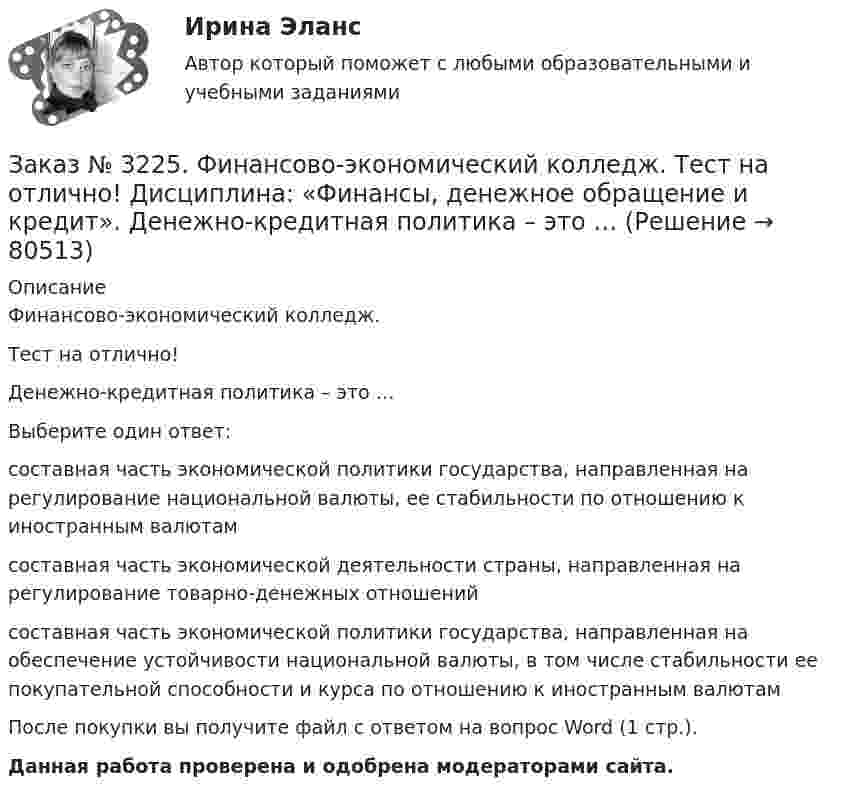      
            Описание
            Финансово-экономический колледж. Тест на отлично! Денежно-кредитная политика – это …Выберите один ответ: составная часть экономической политики государства, направленная на регулирование национальной валюты, ее стабильности по отношению к иностранным валютам составная часть экономической деятельности страны, направленная на регулирование товарно-денежных отношений составная часть экономической политики государства, направленная на обеспечение устойчивости национальной валюты, в том числе стабильности ее покупательной способности и курса по отношению к иностранным валютамПосле покупки вы получите файл с ответом на вопрос Word (1 стр.). Данная работа проверена и одобрена модераторами сайта.   
            
            
            Заказ № 3225. Финансово-экономический колледж. Тест на отлично! Дисциплина: «Финансы, денежное обращение и кредит». Во главе кредитной системы находится …Заказ № 3225. Финансово-экономический колледж. Тест на отлично! Дисциплина: «Финансы, денежное обращение и кредит». Денежно-кредитная политика – это  …Заказ № 3225. Финансово-экономический колледж. Тест на отлично! Дисциплина: «Финансы, денежное обращение и кредит». Денежные фонды предприятий формируются с момента их организации …Заказ № 3225. Финансово-экономический колледж. Тест на отлично! Дисциплина: «Финансы, денежное обращение и кредит». Денежный агрегат М0 представляет собой сумму …Заказ № 3225. Финансово-экономический колледж. Тест на отлично! Дисциплина: «Финансы, денежное обращение и кредит». Деятельность на рынке ценных бумаг, которая характеризует собой совершение сделок с ценными бумагами за счет и по поручению клиента…Заказ № 3225. Финансово-экономический колледж. Тест на отлично! Дисциплина: «Финансы, денежное обращение и кредит». Деятельность на рынке ценных бумаг, которая характеризует собой совершение сделок с ценными бумагами за счет и по поручению клиента…Заказ № 3225. Финансово-экономический колледж. Тест на отлично! Дисциплина: «Финансы, денежное обращение и кредит». Договор с односторонними обязательствами, посредством которого поручитель берет обязательство перед кредитором оплатить при необходим…Заказ № 3225. Финансово-экономический колледж. Практическая работа на отлично! Дисциплина: «Финансы, денежное обращение и кредит». Задание 3. Рассчитайте денежную массу (национальное определение), на основании данных таблицы Заказ № 3225. Финансово-экономический колледж. Практическая работа на отлично! Дисциплина: «Финансы, денежное обращение и кредит». Задание 4. Дайте определение бюджетного дефицита и укажите внутренние и внешние источники его финансирования. В пустых…Заказ № 3225. Финансово-экономический колледж. Практическая работа на отлично! Дисциплина: «Финансы, денежное обращение и кредит». Задание 5.Номинал облигации 1000 рублей, купон 9% и выплачивается один раз в год. До погашения облигации 4 года…Заказ № 3225. Финансово-экономический колледж. Тест на отлично! Дисциплина: «Финансы, денежное обращение и кредит». Банковские операции, относящиеся к пассивным …Заказ № 3225. Финансово-экономический колледж. Тест на отлично! Дисциплина: «Финансы, денежное обращение и кредит». Бюджет, в котором равны соотношения доходов и расходов …Заказ № 3225. Финансово-экономический колледж. Тест на отлично! Дисциплина: «Финансы, денежное обращение и кредит». Вид депозитария, который предлагает своим клиентам индивидуальные условия обслуживания. Его клиентами являются инвесторы, как правило…Заказ № 3225. Финансово-экономический колледж. Тест на отлично! Дисциплина: «Финансы, денежное обращение и кредит». Вид депозитария, который предлагает своим клиентам индивидуальные условия обслуживания. Его клиентами являются инвесторы, как правило…