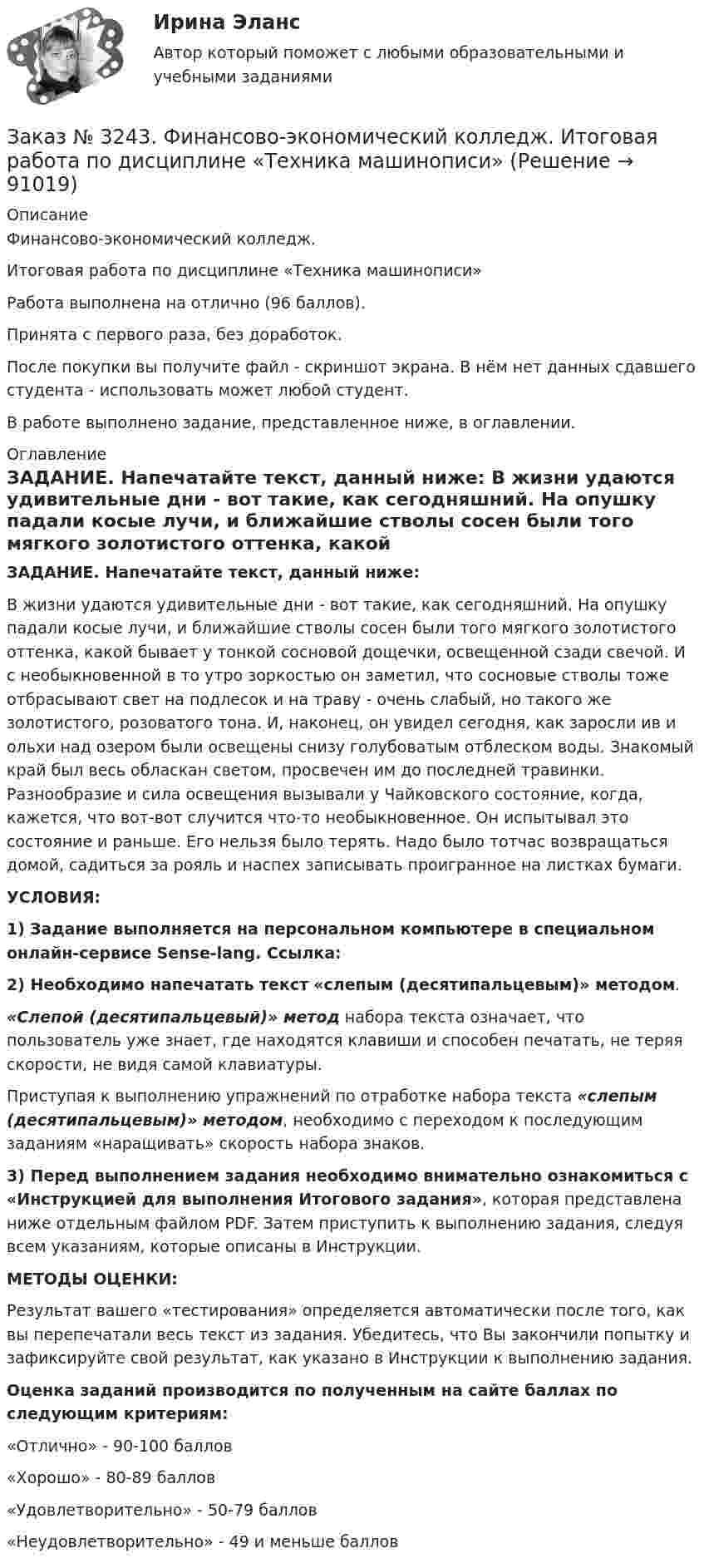      
            Описание
            Финансово-экономический колледж.Итоговая работа по дисциплине «Техника машинописи»Работа выполнена на отлично (96 баллов).Принята с первого раза, без доработок.После покупки вы получите файл - скриншот экрана. В нём нет данных сдавшего студента - использовать может любой студент.В работе выполнено задание, представленное ниже, в оглавлении. 
            Оглавление
            ЗАДАНИЕ. Напечатайте текст, данный ниже: В жизни удаются удивительные дни - вот такие, как сегодняшний. На опушку падали косые лучи, и ближайшие стволы сосен были того мягкого золотистого оттенка, какой бывает у тонкой сосновой дощечки, освещенной сзади свечой. И с необыкновенной в то утро зоркостью он заметил, что сосновые стволы тоже отбрасывают свет на подлесок и на траву - очень слабый, но такого же золотистого, розоватого тона. И, наконец, он увидел сегодня, как заросли ив и ольхи над озером были освещены снизу голубоватым отблеском воды. Знакомый край был весь обласкан светом, просвечен им до последней травинки. Разнообразие и сила освещения вызывали у Чайковского состояние, когда, кажется, что вот-вот случится что-то необыкновенное. Он испытывал это состояние и раньше. Его нельзя было терять. Надо было тотчас возвращаться домой, садиться за рояль и наспех записывать проигранное на листках бумаги. УСЛОВИЯ:  1) Задание выполняется на персональном компьютере в специальном онлайн-сервисе Sense-lang. Ссылка:   2) Необходимо напечатать текст «слепым (десятипальцевым)» методом.«Слепой (десятипальцевый)» метод набора текста означает, что пользователь уже знает, где находятся клавиши и способен печатать, не теряя скорости, не видя самой клавиатуры.Приступая к выполнению упражнений по отработке набора текста «слепым (десятипальцевым)» методом, необходимо с переходом к последующим заданиям «наращивать» скорость набора знаков. 3) Перед выполнением задания необходимо внимательно ознакомиться с «Инструкцией для выполнения Итогового задания», которая представлена ниже отдельным файлом PDF. Затем приступить к выполнению задания, следуя всем указаниям, которые описаны в Инструкции.  МЕТОДЫ ОЦЕНКИ:  Результат вашего «тестирования» определяется автоматически после того, как вы перепечатали весь текст из задания. Убедитесь, что Вы закончили попытку и зафиксируйте свой результат, как указано в Инструкции к выполнению задания.  Оценка заданий производится по полученным на сайте баллах по следующим критериям:«Отлично» - 90-100 баллов«Хорошо» - 80-89 баллов«Удовлетворительно» - 50-79 баллов«Неудовлетворительно» - 49 и меньше баллов  
            
            
            Заказ № 3225. Финансово-экономический колледж. Тест на отлично! Дисциплина: «Финансы, денежное обращение и кредит». Юридические и физические лица, которые покупают ценные бумаги от своего имени и за свой счет, на свой страх и риск носят название…Заказ № 3243. Финансово-экономический колледж. Итоговая работа по дисциплине «Техника машинописи»Заказ № 3250 Воронежский государственный лесотехнический университет. Тест «Автомобили» на отлично! В каких пределах находится давление впрыска топлива в цилиндры дизельного двигателя?Заказ № 3250 Воронежский государственный лесотехнический университет. Тест «Автомобили» на отлично! Какое колесо гидротрансформатора является ведомым?Заказ № 3250 Воронежский государственный лесотехнический университет. Тест «Автомобили» на отлично! Какой элемент двигателя подвергается интенсивному износу при его пуске с нажатой педалью сцепления?Заказ № 3250 Воронежский государственный лесотехнический университет. Тест «Автомобили» на отлично! Какую роль выполняют синхронизаторы механических ступенчатых коробок передач?Заказ № 3250 Воронежский государственный лесотехнический университет. Тест «Автомобили» на отлично! Роль каких элементов выполняет полуэллиптическая рессора в подвеске грузового автомобиля?Заказ № 3225. Финансово-экономический колледж. Тест на отлично! Дисциплина: «Финансы, денежное обращение и кредит». Сумма, на которую застраховано имущество, гражданская ответственность называется …Заказ № 3225. Финансово-экономический колледж. Тест на отлично! Дисциплина: «Финансы, денежное обращение и кредит». Управление денежной системой осуществляется …Заказ № 3225. Финансово-экономический колледж. Тест на отлично! Дисциплина: «Финансы, денежное обращение и кредит». Установите соответствие между функциями денег и их характеристиками …Заказ № 3225. Финансово-экономический колледж. Тест на отлично! Дисциплина: «Финансы, денежное обращение и кредит». Учреждения, аккумулирующие сбережения населения и вкладывающие денежный капитал в основном в финансирование коммерческого и жилищного…Заказ № 3225. Финансово-экономический колледж. Тест на отлично! Дисциплина: «Финансы, денежное обращение и кредит». Функция Центрального банка РФ, которая включает определение соответствия требованиям к качественному составу банковской системы, т.е.…Заказ № 3225. Финансово-экономический колледж. Тест на отлично! Дисциплина: «Финансы, денежное обращение и кредит». Эта ценная бумага представляет собой документ стандартной формы, принятой в международной практике, который содержит условия договора…Заказ № 3225. Финансово-экономический колледж. Тест на отлично! Дисциплина: «Финансы, денежное обращение и кредит». Это явление связано с падением уровня цен. Небольшие её темпы – большая радость для потребителей, но для экономики в целом это явление