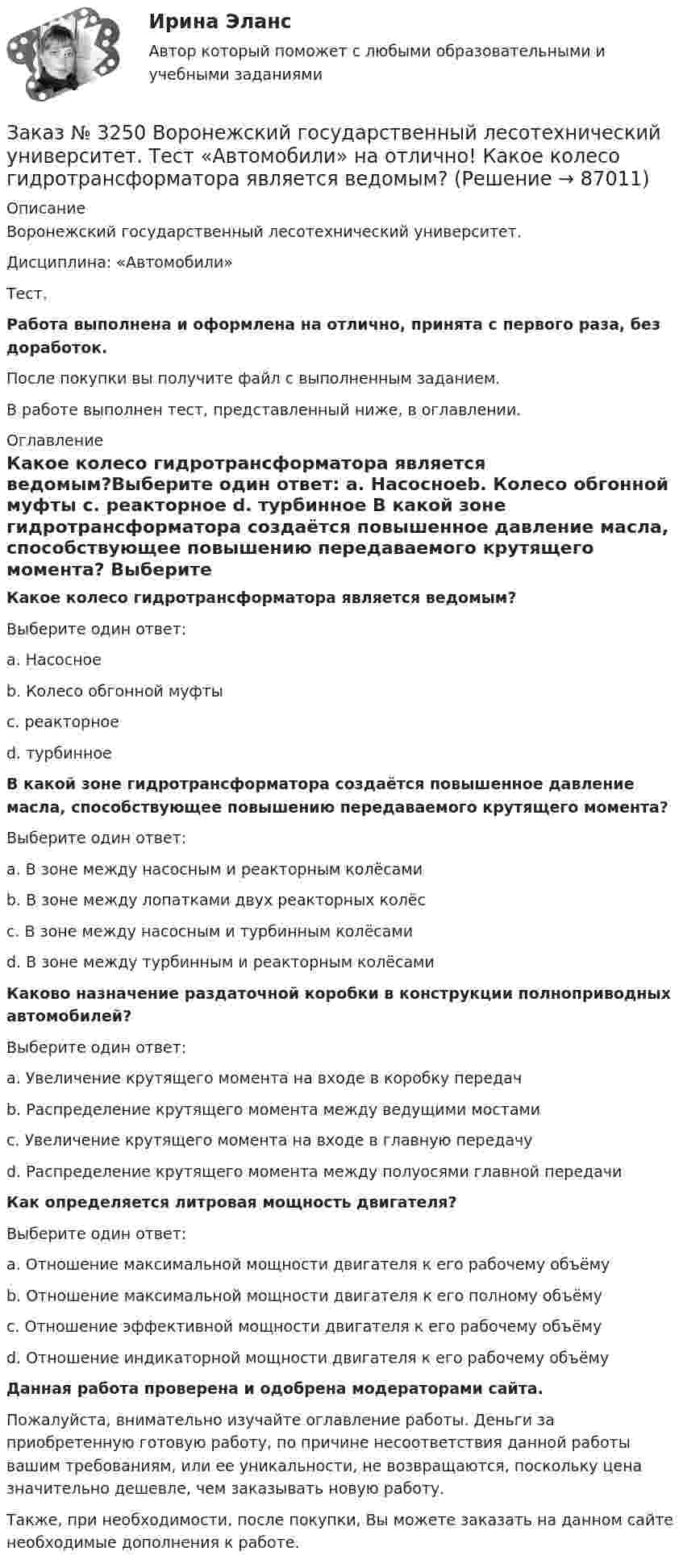      
            Описание
            Воронежский государственный лесотехнический университет.Дисциплина: «Автомобили»Тест.Работа выполнена и оформлена на отлично, принята с первого раза, без доработок.После покупки вы получите файл с выполненным заданием.В работе выполнен тест, представленный ниже, в оглавлении. 
            Оглавление
            Какое колесо гидротрансформатора является ведомым?Выберите один ответ: а. Насосноеb. Колесо обгонной муфты c. реакторное d. турбинное  В какой зоне гидротрансформатора создаётся повышенное давление масла, способствующее повышению передаваемого крутящего момента? Выберите один ответ: а. В зоне между насосным и реакторным колёсами b. В зоне между лопатками двух реакторных колёс с. В зоне между насосным и турбинным колёсами d. В зоне между турбинным и реакторным колёсами Каково назначение раздаточной коробки в конструкции полноприводных автомобилей? Выберите один ответ: а. Увеличение крутящего момента на входе в коробку передач b. Распределение крутящего момента между ведущими мостами c. Увеличение крутящего момента на входе в главную передачуd. Распределение крутящего момента между полуосями главной передачи  Как определяется литровая мощность двигателя? Выберите один ответ: а. Отношение максимальной мощности двигателя к его рабочему объёмуb. Отношение максимальной мощности двигателя к его полному объёму с. Отношение эффективной мощности двигателя к его рабочему объёму d. Отношение индикаторной мощности двигателя к его рабочему объёмуДанная работа проверена и одобрена модераторами сайта.Пожалуйста, внимательно изучайте оглавление работы. Деньги за приобретенную готовую работу, по причине несоответствия данной работы вашим требованиям, или ее уникальности, не возвращаются, поскольку цена значительно дешевле, чем заказывать новую работу.Также, при необходимости, после покупки, Вы можете заказать на данном сайте необходимые дополнения к работе.  
            
            
            Заказ № 3250 Воронежский государственный лесотехнический университет. Тест «Автомобили» на отлично! В каких пределах находится давление впрыска топлива в цилиндры дизельного двигателя?Заказ № 3250 Воронежский государственный лесотехнический университет. Тест «Автомобили» на отлично! Какое колесо гидротрансформатора является ведомым?Заказ № 3250 Воронежский государственный лесотехнический университет. Тест «Автомобили» на отлично! Какой элемент двигателя подвергается интенсивному износу при его пуске с нажатой педалью сцепления?Заказ № 3250 Воронежский государственный лесотехнический университет. Тест «Автомобили» на отлично! Какую роль выполняют синхронизаторы механических ступенчатых коробок передач?Заказ № 3250 Воронежский государственный лесотехнический университет. Тест «Автомобили» на отлично! Роль каких элементов выполняет полуэллиптическая рессора в подвеске грузового автомобиля?Заказ № 3250 Воронежский государственный лесотехнический университет. Тест «Английский язык» на отлично! Fill in the gaps: He said: «I've noticed in my career that things go from impossible to …Заказ № 3250 Воронежский государственный лесотехнический университет. Тест «Английский язык» на отлично! How long did a CEO say things went from impossible to inevitable? …Заказ № 3225. Финансово-экономический колледж. Тест на отлично! Дисциплина: «Финансы, денежное обращение и кредит». Установите соответствие между функциями денег и их характеристиками …Заказ № 3225. Финансово-экономический колледж. Тест на отлично! Дисциплина: «Финансы, денежное обращение и кредит». Учреждения, аккумулирующие сбережения населения и вкладывающие денежный капитал в основном в финансирование коммерческого и жилищного…Заказ № 3225. Финансово-экономический колледж. Тест на отлично! Дисциплина: «Финансы, денежное обращение и кредит». Функция Центрального банка РФ, которая включает определение соответствия требованиям к качественному составу банковской системы, т.е.…Заказ № 3225. Финансово-экономический колледж. Тест на отлично! Дисциплина: «Финансы, денежное обращение и кредит». Эта ценная бумага представляет собой документ стандартной формы, принятой в международной практике, который содержит условия договора…Заказ № 3225. Финансово-экономический колледж. Тест на отлично! Дисциплина: «Финансы, денежное обращение и кредит». Это явление связано с падением уровня цен. Небольшие её темпы – большая радость для потребителей, но для экономики в целом это явлениеЗаказ № 3225. Финансово-экономический колледж. Тест на отлично! Дисциплина: «Финансы, денежное обращение и кредит». Юридические и физические лица, которые покупают ценные бумаги от своего имени и за свой счет, на свой страх и риск носят название …Заказ № 3225. Финансово-экономический колледж. Тест на отлично! Дисциплина: «Финансы, денежное обращение и кредит». Юридические и физические лица, которые покупают ценные бумаги от своего имени и за свой счет, на свой страх и риск носят название…
