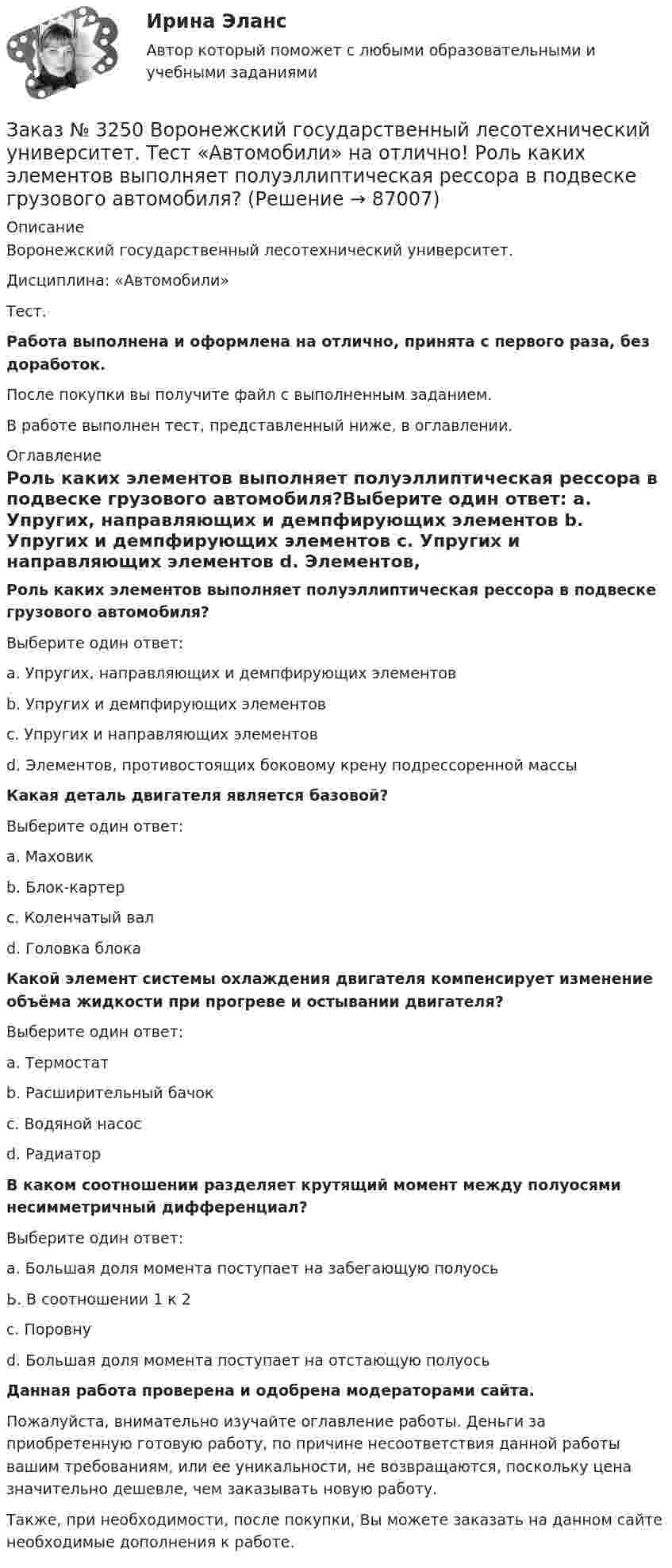      
            Описание
            Воронежский государственный лесотехнический университет. Дисциплина: «Автомобили»Тест.Работа выполнена и оформлена на отлично, принята с первого раза, без доработок.После покупки вы получите файл с выполненным заданием.В работе выполнен тест, представленный ниже, в оглавлении. 
            Оглавление
            Роль каких элементов выполняет полуэллиптическая рессора в подвеске грузового автомобиля?Выберите один ответ: а. Упругих, направляющих и демпфирующих элементов b. Упругих и демпфирующих элементов с. Упругих и направляющих элементов d. Элементов, противостоящих боковому крену подрессоренной массы  Какая деталь двигателя является базовой? Выберите один ответ: а. Маховик b. Блок-картерс. Коленчатый вал d. Головка блока  Какой элемент системы охлаждения двигателя компенсирует изменение объёма жидкости при прогреве и остывании двигателя? Выберите один ответ: а. Термостат b. Расширительный бачокс. Водяной насос d. Радиатор  В каком соотношении разделяет крутящий момент между полуосями несимметричный дифференциал? Выберите один ответ: а. Большая доля момента поступает на забегающую полуось Ь. В соотношении 1 к 2 с. Поровну d. Большая доля момента поступает на отстающую полуось   Данная работа проверена и одобрена модераторами сайта.Пожалуйста, внимательно изучайте оглавление работы. Деньги за приобретенную готовую работу, по причине несоответствия данной работы вашим требованиям, или ее уникальности, не возвращаются, поскольку цена значительно дешевле, чем заказывать новую работу.Также, при необходимости, после покупки, Вы можете заказать на данном сайте необходимые дополнения к работе.  
            
            
            Заказ № 3250 Воронежский государственный лесотехнический университет. Тест «Автомобили» на отлично! Какую роль выполняют синхронизаторы механических ступенчатых коробок передач?Заказ № 3250 Воронежский государственный лесотехнический университет. Тест «Автомобили» на отлично! Роль каких элементов выполняет полуэллиптическая рессора в подвеске грузового автомобиля?Заказ № 3250 Воронежский государственный лесотехнический университет. Тест «Английский язык» на отлично! Fill in the gaps: He said: «I've noticed in my career that things go from impossible to …Заказ № 3250 Воронежский государственный лесотехнический университет. Тест «Английский язык» на отлично! How long did a CEO say things went from impossible to inevitable? …Заказ № 3250 Воронежский государственный лесотехнический университет. Тест «Английский язык» на отлично! Match the definition: airborne …Заказ № 3250 Воронежский государственный лесотехнический университет. Тест «Английский язык» на отлично! Match the phrases: More and …Заказ № 3250 Воронежский государственный лесотехнический университет. Тест «Английский язык» на отлично! The car company Volvo …Заказ № 3225. Финансово-экономический колледж. Тест на отлично! Дисциплина: «Финансы, денежное обращение и кредит». Эта ценная бумага представляет собой документ стандартной формы, принятой в международной практике, который содержит условия договора…Заказ № 3225. Финансово-экономический колледж. Тест на отлично! Дисциплина: «Финансы, денежное обращение и кредит». Это явление связано с падением уровня цен. Небольшие её темпы – большая радость для потребителей, но для экономики в целом это явлениеЗаказ № 3225. Финансово-экономический колледж. Тест на отлично! Дисциплина: «Финансы, денежное обращение и кредит». Юридические и физические лица, которые покупают ценные бумаги от своего имени и за свой счет, на свой страх и риск носят название …Заказ № 3225. Финансово-экономический колледж. Тест на отлично! Дисциплина: «Финансы, денежное обращение и кредит». Юридические и физические лица, которые покупают ценные бумаги от своего имени и за свой счет, на свой страх и риск носят название…Заказ № 3243. Финансово-экономический колледж. Итоговая работа по дисциплине «Техника машинописи»Заказ № 3250 Воронежский государственный лесотехнический университет. Тест «Автомобили» на отлично! В каких пределах находится давление впрыска топлива в цилиндры дизельного двигателя?Заказ № 3250 Воронежский государственный лесотехнический университет. Тест «Автомобили» на отлично! Какое колесо гидротрансформатора является ведомым?