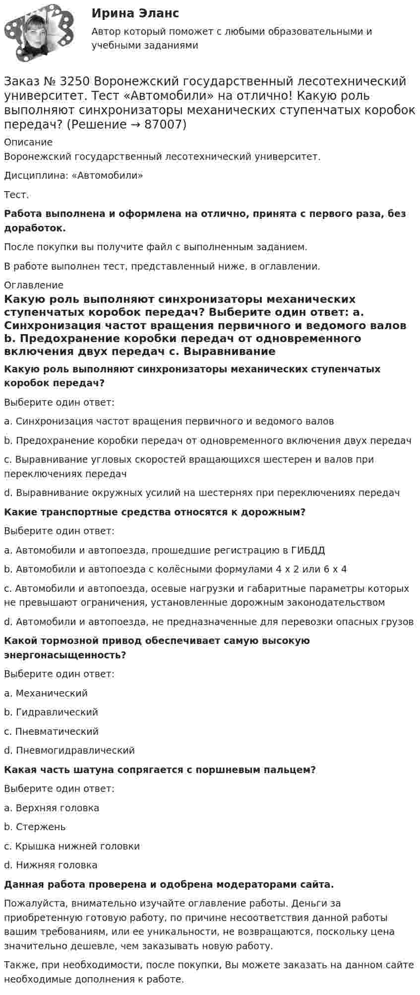      
            Описание
            Воронежский государственный лесотехнический университет. Дисциплина: «Автомобили»Тест.Работа выполнена и оформлена на отлично, принята с первого раза, без доработок.После покупки вы получите файл с выполненным заданием.В работе выполнен тест, представленный ниже, в оглавлении. 
            Оглавление
            Какую роль выполняют синхронизаторы механических ступенчатых коробок передач? Выберите один ответ: а. Синхронизация частот вращения первичного и ведомого валов b. Предохранение коробки передач от одновременного включения двух передач с. Выравнивание угловых скоростей вращающихся шестерен и валов при переключениях передачd. Выравнивание окружных усилий на шестернях при переключениях передач  Какие транспортные средства относятся к дорожным? Выберите один ответ: а. Автомобили и автопоезда, прошедшие регистрацию в ГИБДД b. Автомобили и автопоезда с колёсными формулами 4 х 2 или 6 х 4 с. Автомобили и автопоезда, осевые нагрузки и габаритные параметры которых не превышают ограничения, установленные дорожным законодательством d. Автомобили и автопоезда, не предназначенные для перевозки опасных грузов  Какой тормозной привод обеспечивает самую высокую энергонасыщенность?Выберите один ответ: а. Механический b. Гидравлический с. Пневматическийd. Пневмогидравлический  Какая часть шатуна сопрягается с поршневым пальцем? Выберите один ответ: а. Верхняя головкаb. Стержень с. Крышка нижней головки d. Нижняя головка   Данная работа проверена и одобрена модераторами сайта.Пожалуйста, внимательно изучайте оглавление работы. Деньги за приобретенную готовую работу, по причине несоответствия данной работы вашим требованиям, или ее уникальности, не возвращаются, поскольку цена значительно дешевле, чем заказывать новую работу.Также, при необходимости, после покупки, Вы можете заказать на данном сайте необходимые дополнения к работе.  
            
            
            Заказ № 3250 Воронежский государственный лесотехнический университет. Тест «Автомобили» на отлично! Какой элемент двигателя подвергается интенсивному износу при его пуске с нажатой педалью сцепления?Заказ № 3250 Воронежский государственный лесотехнический университет. Тест «Автомобили» на отлично! Какую роль выполняют синхронизаторы механических ступенчатых коробок передач?Заказ № 3250 Воронежский государственный лесотехнический университет. Тест «Автомобили» на отлично! Роль каких элементов выполняет полуэллиптическая рессора в подвеске грузового автомобиля?Заказ № 3250 Воронежский государственный лесотехнический университет. Тест «Английский язык» на отлично! Fill in the gaps: He said: «I've noticed in my career that things go from impossible to …Заказ № 3250 Воронежский государственный лесотехнический университет. Тест «Английский язык» на отлично! How long did a CEO say things went from impossible to inevitable? …Заказ № 3250 Воронежский государственный лесотехнический университет. Тест «Английский язык» на отлично! Match the definition: airborne …Заказ № 3250 Воронежский государственный лесотехнический университет. Тест «Английский язык» на отлично! Match the phrases: More and …Заказ № 3225. Финансово-экономический колледж. Тест на отлично! Дисциплина: «Финансы, денежное обращение и кредит». Функция Центрального банка РФ, которая включает определение соответствия требованиям к качественному составу банковской системы, т.е.…Заказ № 3225. Финансово-экономический колледж. Тест на отлично! Дисциплина: «Финансы, денежное обращение и кредит». Эта ценная бумага представляет собой документ стандартной формы, принятой в международной практике, который содержит условия договора…Заказ № 3225. Финансово-экономический колледж. Тест на отлично! Дисциплина: «Финансы, денежное обращение и кредит». Это явление связано с падением уровня цен. Небольшие её темпы – большая радость для потребителей, но для экономики в целом это явлениеЗаказ № 3225. Финансово-экономический колледж. Тест на отлично! Дисциплина: «Финансы, денежное обращение и кредит». Юридические и физические лица, которые покупают ценные бумаги от своего имени и за свой счет, на свой страх и риск носят название …Заказ № 3225. Финансово-экономический колледж. Тест на отлично! Дисциплина: «Финансы, денежное обращение и кредит». Юридические и физические лица, которые покупают ценные бумаги от своего имени и за свой счет, на свой страх и риск носят название…Заказ № 3243. Финансово-экономический колледж. Итоговая работа по дисциплине «Техника машинописи»Заказ № 3250 Воронежский государственный лесотехнический университет. Тест «Автомобили» на отлично! В каких пределах находится давление впрыска топлива в цилиндры дизельного двигателя?
