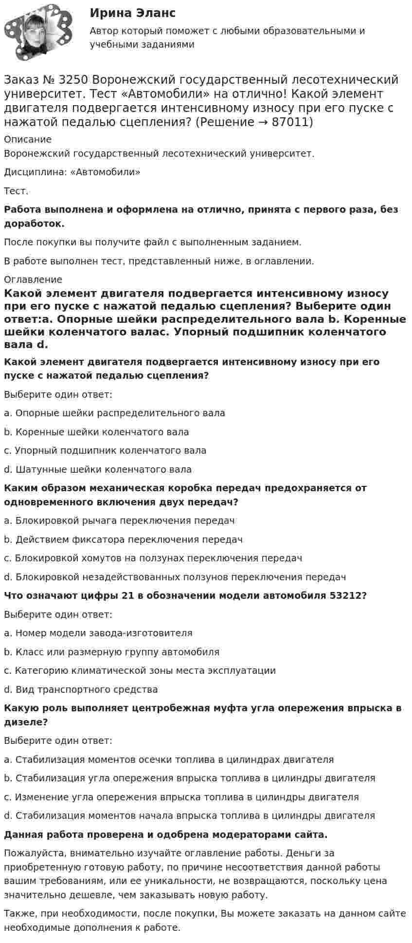      
            Описание
            Воронежский государственный лесотехнический университет. Дисциплина: «Автомобили»Тест.Работа выполнена и оформлена на отлично, принята с первого раза, без доработок.После покупки вы получите файл с выполненным заданием.В работе выполнен тест, представленный ниже, в оглавлении. 
            Оглавление
            Какой элемент двигателя подвергается интенсивному износу при его пуске с нажатой педалью сцепления? Выберите один ответ:а. Опорные шейки распределительного вала b. Коренные шейки коленчатого валас. Упорный подшипник коленчатого вала d. Шатунные шейки коленчатого вала  Каким образом механическая коробка передач предохраняется от одновременного включения двух передач? а. Блокировкой рычага переключения передач b. Действием фиксатора переключения передач с. Блокировкой хомутов на ползунах переключения передачd. Блокировкой незадействованных ползунов переключения передач Что означают цифры 21 в обозначении модели автомобиля 53212? Выберите один ответ: а. Номер модели завода-изготовителя b. Класс или размерную группу автомобиля с. Категорию климатической зоны места эксплуатации d. Вид транспортного средства  Какую роль выполняет центробежная муфта угла опережения впрыска в дизеле? Выберите один ответ: а. Стабилизация моментов осечки топлива в цилиндрах двигателя b. Стабилизация угла опережения впрыска топлива в цилиндры двигателя с. Изменение угла опережения впрыска топлива в цилиндры двигателя d. Стабилизация моментов начала впрыска топлива в цилиндры двигателя  Данная работа проверена и одобрена модераторами сайта.Пожалуйста, внимательно изучайте оглавление работы. Деньги за приобретенную готовую работу, по причине несоответствия данной работы вашим требованиям, или ее уникальности, не возвращаются, поскольку цена значительно дешевле, чем заказывать новую работу.Также, при необходимости, после покупки, Вы можете заказать на данном сайте необходимые дополнения к работе.  
            
            
            Заказ № 3250 Воронежский государственный лесотехнический университет. Тест «Автомобили» на отлично! Какое колесо гидротрансформатора является ведомым?Заказ № 3250 Воронежский государственный лесотехнический университет. Тест «Автомобили» на отлично! Какой элемент двигателя подвергается интенсивному износу при его пуске с нажатой педалью сцепления?Заказ № 3250 Воронежский государственный лесотехнический университет. Тест «Автомобили» на отлично! Какую роль выполняют синхронизаторы механических ступенчатых коробок передач?Заказ № 3250 Воронежский государственный лесотехнический университет. Тест «Автомобили» на отлично! Роль каких элементов выполняет полуэллиптическая рессора в подвеске грузового автомобиля?Заказ № 3250 Воронежский государственный лесотехнический университет. Тест «Английский язык» на отлично! Fill in the gaps: He said: «I've noticed in my career that things go from impossible to …Заказ № 3250 Воронежский государственный лесотехнический университет. Тест «Английский язык» на отлично! How long did a CEO say things went from impossible to inevitable? …Заказ № 3250 Воронежский государственный лесотехнический университет. Тест «Английский язык» на отлично! Match the definition: airborne …Заказ № 3225. Финансово-экономический колледж. Тест на отлично! Дисциплина: «Финансы, денежное обращение и кредит». Учреждения, аккумулирующие сбережения населения и вкладывающие денежный капитал в основном в финансирование коммерческого и жилищного…Заказ № 3225. Финансово-экономический колледж. Тест на отлично! Дисциплина: «Финансы, денежное обращение и кредит». Функция Центрального банка РФ, которая включает определение соответствия требованиям к качественному составу банковской системы, т.е.…Заказ № 3225. Финансово-экономический колледж. Тест на отлично! Дисциплина: «Финансы, денежное обращение и кредит». Эта ценная бумага представляет собой документ стандартной формы, принятой в международной практике, который содержит условия договора…Заказ № 3225. Финансово-экономический колледж. Тест на отлично! Дисциплина: «Финансы, денежное обращение и кредит». Это явление связано с падением уровня цен. Небольшие её темпы – большая радость для потребителей, но для экономики в целом это явлениеЗаказ № 3225. Финансово-экономический колледж. Тест на отлично! Дисциплина: «Финансы, денежное обращение и кредит». Юридические и физические лица, которые покупают ценные бумаги от своего имени и за свой счет, на свой страх и риск носят название …Заказ № 3225. Финансово-экономический колледж. Тест на отлично! Дисциплина: «Финансы, денежное обращение и кредит». Юридические и физические лица, которые покупают ценные бумаги от своего имени и за свой счет, на свой страх и риск носят название…Заказ № 3243. Финансово-экономический колледж. Итоговая работа по дисциплине «Техника машинописи»