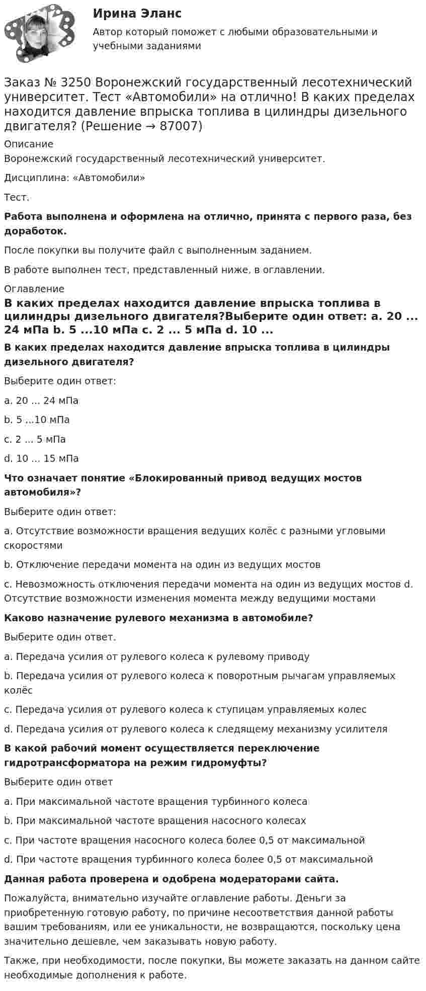      
            Описание
            Воронежский государственный лесотехнический университет. Дисциплина: «Автомобили»Тест.Работа выполнена и оформлена на отлично, принята с первого раза, без доработок.После покупки вы получите файл с выполненным заданием.В работе выполнен тест, представленный ниже, в оглавлении. 
            Оглавление
            В каких пределах находится давление впрыска топлива в цилиндры дизельного двигателя?Выберите один ответ: а. 20 ... 24 мПа b. 5 ...10 мПа с. 2 ... 5 мПа d. 10 ... 15 мПа Что означает понятие «Блокированный привод ведущих мостов автомобиля»? Выберите один ответ: а. Отсутствие возможности вращения ведущих колёс с разными угловыми скоростями b. Отключение передачи момента на один из ведущих мостов с. Невозможность отключения передачи момента на один из ведущих мостов d. Отсутствие возможности изменения момента между ведущими мостами  Каково назначение рулевого механизма в автомобиле?Выберите один ответ. а. Передача усилия от рулевого колеса к рулевому приводу b. Передача усилия от рулевого колеса к поворотным рычагам управляемых колёсс. Передача усилия от рулевого колеса к ступицам управляемых колес d. Передача усилия от рулевого колеса к следящему механизму усилителя  В какой рабочий момент осуществляется переключение гидротрансформатора на режим гидромуфты? Выберите один ответ а. При максимальной частоте вращения турбинного колеса b. При максимальной частоте вращения насосного колесах с. При частоте вращения насосного колеса более 0,5 от максимальнойd. При частоте вращения турбинного колеса более 0,5 от максимальной   Данная работа проверена и одобрена модераторами сайта.Пожалуйста, внимательно изучайте оглавление работы. Деньги за приобретенную готовую работу, по причине несоответствия данной работы вашим требованиям, или ее уникальности, не возвращаются, поскольку цена значительно дешевле, чем заказывать новую работу.Также, при необходимости, после покупки, Вы можете заказать на данном сайте необходимые дополнения к работе.  
            
            
            Заказ № 3243. Финансово-экономический колледж. Итоговая работа по дисциплине «Техника машинописи»Заказ № 3250 Воронежский государственный лесотехнический университет. Тест «Автомобили» на отлично! В каких пределах находится давление впрыска топлива в цилиндры дизельного двигателя?Заказ № 3250 Воронежский государственный лесотехнический университет. Тест «Автомобили» на отлично! Какое колесо гидротрансформатора является ведомым?Заказ № 3250 Воронежский государственный лесотехнический университет. Тест «Автомобили» на отлично! Какой элемент двигателя подвергается интенсивному износу при его пуске с нажатой педалью сцепления?Заказ № 3250 Воронежский государственный лесотехнический университет. Тест «Автомобили» на отлично! Какую роль выполняют синхронизаторы механических ступенчатых коробок передач?Заказ № 3250 Воронежский государственный лесотехнический университет. Тест «Автомобили» на отлично! Роль каких элементов выполняет полуэллиптическая рессора в подвеске грузового автомобиля?Заказ № 3250 Воронежский государственный лесотехнический университет. Тест «Английский язык» на отлично! Fill in the gaps: He said: «I've noticed in my career that things go from impossible to …Заказ № 3225. Финансово-экономический колледж. Тест на отлично! Дисциплина: «Финансы, денежное обращение и кредит». Управление денежной системой осуществляется …Заказ № 3225. Финансово-экономический колледж. Тест на отлично! Дисциплина: «Финансы, денежное обращение и кредит». Установите соответствие между функциями денег и их характеристиками …Заказ № 3225. Финансово-экономический колледж. Тест на отлично! Дисциплина: «Финансы, денежное обращение и кредит». Учреждения, аккумулирующие сбережения населения и вкладывающие денежный капитал в основном в финансирование коммерческого и жилищного…Заказ № 3225. Финансово-экономический колледж. Тест на отлично! Дисциплина: «Финансы, денежное обращение и кредит». Функция Центрального банка РФ, которая включает определение соответствия требованиям к качественному составу банковской системы, т.е.…Заказ № 3225. Финансово-экономический колледж. Тест на отлично! Дисциплина: «Финансы, денежное обращение и кредит». Эта ценная бумага представляет собой документ стандартной формы, принятой в международной практике, который содержит условия договора…Заказ № 3225. Финансово-экономический колледж. Тест на отлично! Дисциплина: «Финансы, денежное обращение и кредит». Это явление связано с падением уровня цен. Небольшие её темпы – большая радость для потребителей, но для экономики в целом это явлениеЗаказ № 3225. Финансово-экономический колледж. Тест на отлично! Дисциплина: «Финансы, денежное обращение и кредит». Юридические и физические лица, которые покупают ценные бумаги от своего имени и за свой счет, на свой страх и риск носят название …