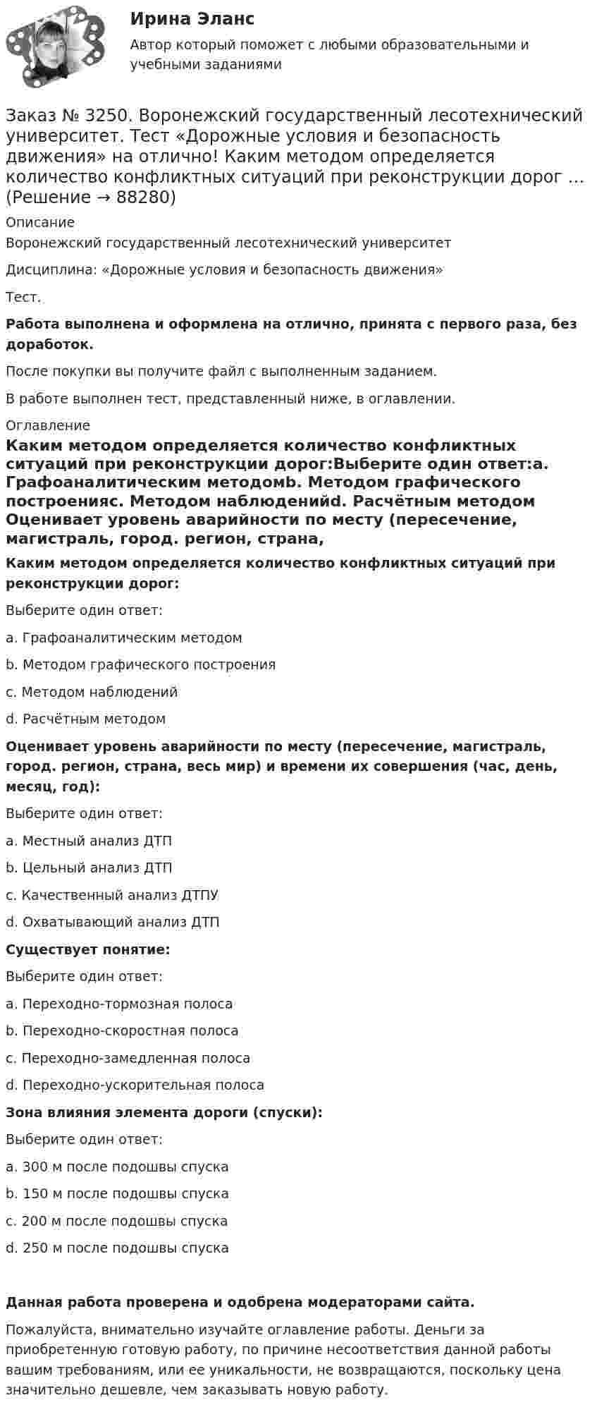      
            Описание
            Воронежский государственный лесотехнический университетДисциплина: «Дорожные условия и безопасность движения»Тест.Работа выполнена и оформлена на отлично, принята с первого раза, без доработок.После покупки вы получите файл с выполненным заданием.В работе выполнен тест, представленный ниже, в оглавлении. 
            Оглавление
            Каким методом определяется количество конфликтных ситуаций при реконструкции дорог:Выберите один ответ:а. Графоаналитическим методомb. Методом графического построенияс. Методом наблюденийd. Расчётным методом Оценивает уровень аварийности по месту (пересечение, магистраль, город. регион, страна, весь мир) и времени их совершения (час, день, месяц, год):Выберите один ответ:а. Местный анализ ДТПb. Цельный анализ ДТПс. Качественный анализ ДТПУd. Охватывающий анализ ДТП Существует понятие:Выберите один ответ:а. Переходно-тормозная полосаb. Переходно-скоростная полосас. Переходно-замедленная полосаd. Переходно-ускорительная полоса Зона влияния элемента дороги (спуски):Выберите один ответ:а. 300 м после подошвы спускаb. 150 м после подошвы спускас. 200 м после подошвы спускаd. 250 м после подошвы спуска Данная работа проверена и одобрена модераторами сайта.Пожалуйста, внимательно изучайте оглавление работы. Деньги за приобретенную готовую работу, по причине несоответствия данной работы вашим требованиям, или ее уникальности, не возвращаются, поскольку цена значительно дешевле, чем заказывать новую работу.  
            
            
            Заказ № 3250. Воронежский государственный лесотехнический университет. Тест «Дорожные условия и безопасность движения» на отлично!  Каким методом определяется количество конфликтных ситуаций при новом строительстве дорог… 	Заказ № 3250. Воронежский государственный лесотехнический университет. Тест «Дорожные условия и безопасность движения» на отлично!  Каким методом определяется количество конфликтных ситуаций при реконструкции дорог …Заказ № 3250. Воронежский государственный лесотехнический университет. Тест «Дорожные условия и безопасность движения» на отлично!  Как обозначается уровень удобства, при котором взаимодействие между автомобилями начинает ощущаться, образуются …Заказ № 3250. Воронежский государственный лесотехнический университет. Тест «Дорожные условия и безопасность движения» на отлично!  Количество автомобилей, приходящееся при данной средней скорости на единицу длины однородного по транспортным…Заказ № 3250. Воронежский государственный лесотехнический университет. Тест «Дорожные условия и безопасность движения» на отлично!  По мере усложнения условий движения при росте интенсивности средние скорости транспортного потока …Заказ № 3250. Воронежский государственный лесотехнический университет. Тест «Дорожные условия и безопасность движения» на отлично!  При каком значении коэффициента сцепления безопасность движения будет выше …Заказ № 3250. Воронежский государственный лесотехнический университет. Тест «Дорожные условия и безопасность движения» на отлично!  При каком значении коэффициента сцепления безопасность движения будет выше …Заказ № 3250. Воронежский государственный лесотехнический университет. Тест «Деловой иностранный язык» на отлично!  Match the synonym from the text: backed…Заказ № 3250. Воронежский государственный лесотехнический университет. Тест «Деловой иностранный язык» на отлично!  Mr Suga said it was essential for both the government and the private sector to create an atmosphere where workers feel comfortable …Заказ № 3250. Воронежский государственный лесотехнический университет. Тест «Деловой иностранный язык» на отлично!  Nick was very close to the phone-box and Mary noticed him …Заказ № 3250. Воронежский государственный лесотехнический университет. Тест «Деловой иностранный язык» на отлично!  The letters .. by post tomorrow…Заказ № 3250. Воронежский государственный лесотехнический университет. Тест «Деловой иностранный язык» на отлично!  the Ministry of Economy, Trade and Industry said the campaign would …Заказ № 3250. Воронежский государственный лесотехнический университет. Тест «Дорожные условия и безопасность движения» на отлично!  Аудит безопасности эксплуатируемой дороги (или сети) требует …Заказ № 3250. Воронежский государственный лесотехнический университет. Тест «Дорожные условия и безопасность движения» на отлично!  Если коэффициент безопасности на участке дороги равен 0.73, то участок считается…