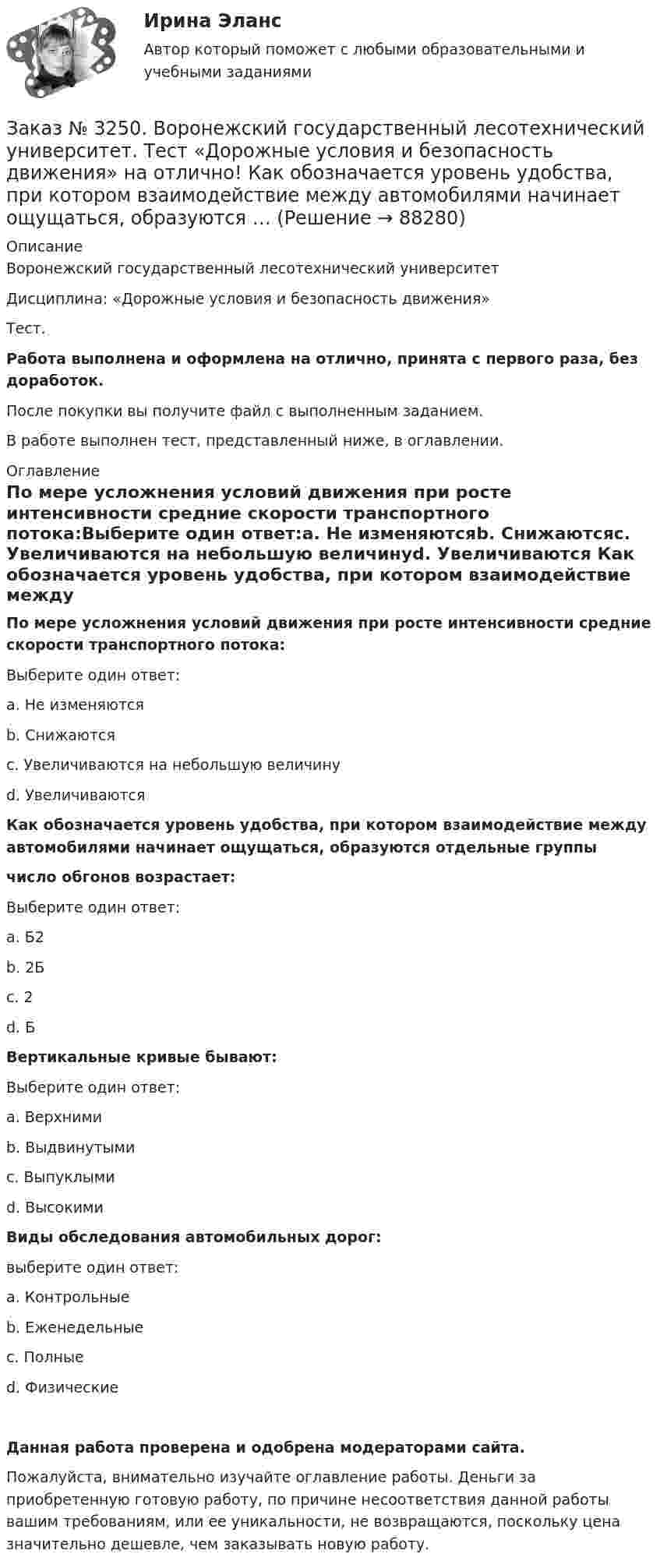      
            Описание
            Воронежский государственный лесотехнический университетДисциплина: «Дорожные условия и безопасность движения»Тест.Работа выполнена и оформлена на отлично, принята с первого раза, без доработок.После покупки вы получите файл с выполненным заданием.В работе выполнен тест, представленный ниже, в оглавлении. 
            Оглавление
            По мере усложнения условий движения при росте интенсивности средние скорости транспортного потока:Выберите один ответ:а. Не изменяютсяb. Снижаютсяс. Увеличиваются на небольшую величинуd. Увеличиваются Как обозначается уровень удобства, при котором взаимодействие между автомобилями начинает ощущаться, образуются отдельные группычисло обгонов возрастает:Выберите один ответ:а. Б2b. 2Бс. 2d. Б Вертикальные кривые бывают:Выберите один ответ:а. Верхнимиb. Выдвинутымис. Выпуклымиd. Высокими Виды обследования автомобильных дорог:выберите один ответ:а. Контрольныеb. Еженедельныес. Полныеd. Физические   Данная работа проверена и одобрена модераторами сайта.Пожалуйста, внимательно изучайте оглавление работы. Деньги за приобретенную готовую работу, по причине несоответствия данной работы вашим требованиям, или ее уникальности, не возвращаются, поскольку цена значительно дешевле, чем заказывать новую работу.  
            
            
            Заказ № 3250. Воронежский государственный лесотехнический университет. Тест «Дорожные условия и безопасность движения» на отлично!  Каким методом определяется количество конфликтных ситуаций при реконструкции дорог …Заказ № 3250. Воронежский государственный лесотехнический университет. Тест «Дорожные условия и безопасность движения» на отлично!  Как обозначается уровень удобства, при котором взаимодействие между автомобилями начинает ощущаться, образуются …Заказ № 3250. Воронежский государственный лесотехнический университет. Тест «Дорожные условия и безопасность движения» на отлично!  Количество автомобилей, приходящееся при данной средней скорости на единицу длины однородного по транспортным…Заказ № 3250. Воронежский государственный лесотехнический университет. Тест «Дорожные условия и безопасность движения» на отлично!  По мере усложнения условий движения при росте интенсивности средние скорости транспортного потока …Заказ № 3250. Воронежский государственный лесотехнический университет. Тест «Дорожные условия и безопасность движения» на отлично!  При каком значении коэффициента сцепления безопасность движения будет выше …Заказ № 3250. Воронежский государственный лесотехнический университет. Тест «Дорожные условия и безопасность движения» на отлично!  При каком значении коэффициента сцепления безопасность движения будет выше …Заказ № 3250. Воронежский государственный лесотехнический университет. Тест «Дорожные условия и безопасность движения» на отлично!  Результат аудита дорожной безопасности как системы контроля качества на всех стадиях технологического цикла развития …Заказ № 3250. Воронежский государственный лесотехнический университет. Тест «Деловой иностранный язык» на отлично!  Mr Suga said it was essential for both the government and the private sector to create an atmosphere where workers feel comfortable …Заказ № 3250. Воронежский государственный лесотехнический университет. Тест «Деловой иностранный язык» на отлично!  Nick was very close to the phone-box and Mary noticed him …Заказ № 3250. Воронежский государственный лесотехнический университет. Тест «Деловой иностранный язык» на отлично!  The letters .. by post tomorrow…Заказ № 3250. Воронежский государственный лесотехнический университет. Тест «Деловой иностранный язык» на отлично!  the Ministry of Economy, Trade and Industry said the campaign would …Заказ № 3250. Воронежский государственный лесотехнический университет. Тест «Дорожные условия и безопасность движения» на отлично!  Аудит безопасности эксплуатируемой дороги (или сети) требует …Заказ № 3250. Воронежский государственный лесотехнический университет. Тест «Дорожные условия и безопасность движения» на отлично!  Если коэффициент безопасности на участке дороги равен 0.73, то участок считается…Заказ № 3250. Воронежский государственный лесотехнический университет. Тест «Дорожные условия и безопасность движения» на отлично!  Какие данные необходимы для выполнения инженерных расчётов по выявлению участков концентрации ДТП …
