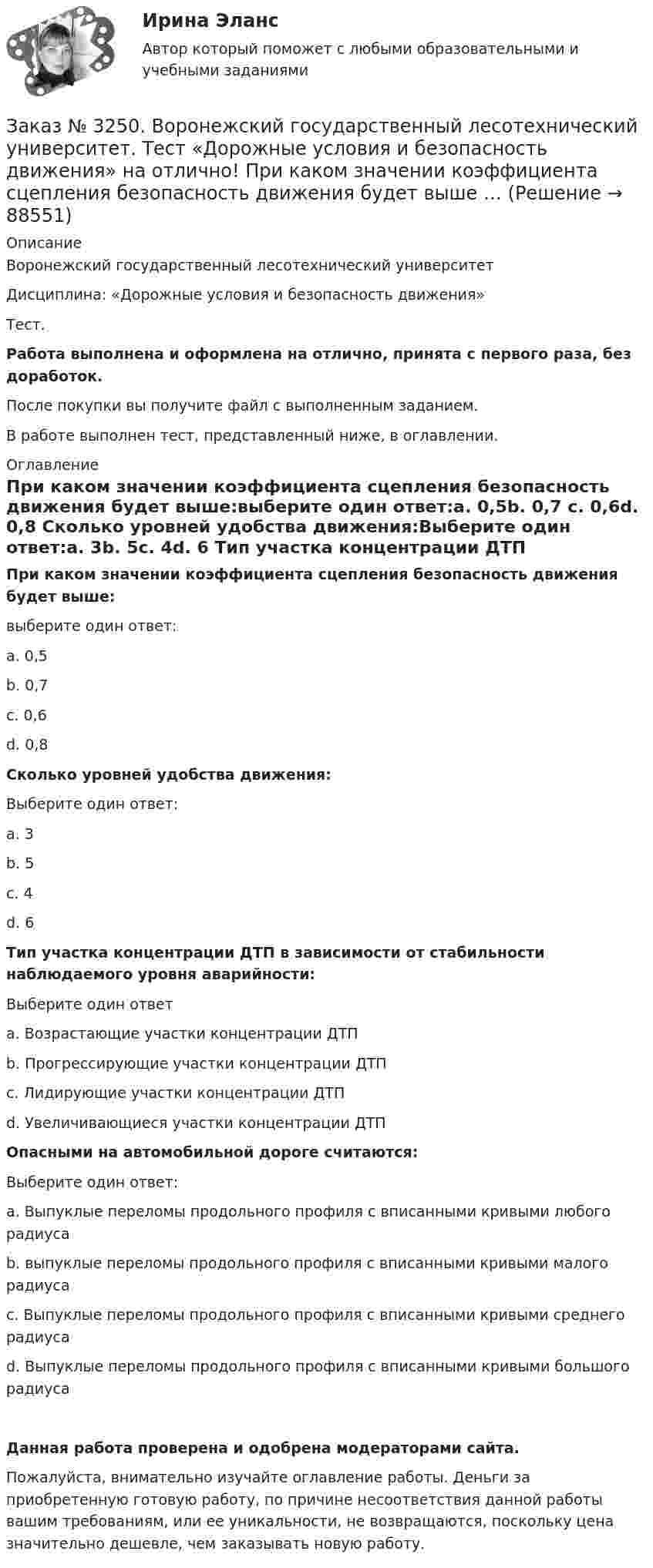      
            Описание
            Воронежский государственный лесотехнический университетДисциплина: «Дорожные условия и безопасность движения»Тест.Работа выполнена и оформлена на отлично, принята с первого раза, без доработок.После покупки вы получите файл с выполненным заданием.В работе выполнен тест, представленный ниже, в оглавлении. 
            Оглавление
            При каком значении коэффициента сцепления безопасность движения будет выше:выберите один ответ:а. 0,5b. 0,7       с. 0,6d. 0,8 Сколько уровней удобства движения:Выберите один ответ:а. 3b. 5с. 4d. 6 Тип участка концентрации ДТП в зависимости от стабильности наблюдаемого уровня аварийности:Выберите один ответа. Возрастающие участки концентрации ДТПb. Прогрессирующие участки концентрации ДТПс. Лидирующие участки концентрации ДТПd. Увеличивающиеся участки концентрации ДТП Опасными на автомобильной дороге считаются:Выберите один ответ:а. Выпуклые переломы продольного профиля с вписанными кривыми любого радиусаb. выпуклые переломы продольного профиля с вписанными кривыми малого радиусас. Выпуклые переломы продольного профиля с вписанными кривыми среднего радиусаd. Выпуклые переломы продольного профиля с вписанными кривыми большого радиуса Данная работа проверена и одобрена модераторами сайта.Пожалуйста, внимательно изучайте оглавление работы. Деньги за приобретенную готовую работу, по причине несоответствия данной работы вашим требованиям, или ее уникальности, не возвращаются, поскольку цена значительно дешевле, чем заказывать новую работу.  
            
            
            Заказ № 3250. Воронежский государственный лесотехнический университет. Тест «Дорожные условия и безопасность движения» на отлично!  При каком значении коэффициента сцепления безопасность движения будет выше …Заказ № 3250. Воронежский государственный лесотехнический университет. Тест «Дорожные условия и безопасность движения» на отлично!  При каком значении коэффициента сцепления безопасность движения будет выше …Заказ № 3250. Воронежский государственный лесотехнический университет. Тест «Дорожные условия и безопасность движения» на отлично!  Результат аудита дорожной безопасности как системы контроля качества на всех стадиях технологического цикла развития …Заказ № 3250. Воронежский государственный лесотехнический университет. Тест «Информатика» на отлично!  Имя файла в МS-Word должно состоять …Заказ № 3250. Воронежский государственный лесотехнический университет. Тест «Информатика» на отлично!  Информация на магнитных дисках представляется в форме …Заказ № 3250. Воронежский государственный лесотехнический университет. Тест «Информатика» на отлично!  Признак «Типология сети» характеризует …Заказ № 3250. Воронежский государственный лесотехнический университет. Тест «Информатика» на отлично!  Разрешение монитора определяется…Заказ № 3250. Воронежский государственный лесотехнический университет. Тест «Дорожные условия и безопасность движения» на отлично!  Аудит безопасности эксплуатируемой дороги (или сети) требует …Заказ № 3250. Воронежский государственный лесотехнический университет. Тест «Дорожные условия и безопасность движения» на отлично!  Если коэффициент безопасности на участке дороги равен 0.73, то участок считается…Заказ № 3250. Воронежский государственный лесотехнический университет. Тест «Дорожные условия и безопасность движения» на отлично!  Какие данные необходимы для выполнения инженерных расчётов по выявлению участков концентрации ДТП …Заказ № 3250. Воронежский государственный лесотехнический университет. Тест «Дорожные условия и безопасность движения» на отлично!  Каким методом определяется количество конфликтных ситуаций при новом строительстве дорог… 	Заказ № 3250. Воронежский государственный лесотехнический университет. Тест «Дорожные условия и безопасность движения» на отлично!  Каким методом определяется количество конфликтных ситуаций при реконструкции дорог …Заказ № 3250. Воронежский государственный лесотехнический университет. Тест «Дорожные условия и безопасность движения» на отлично!  Как обозначается уровень удобства, при котором взаимодействие между автомобилями начинает ощущаться, образуются …Заказ № 3250. Воронежский государственный лесотехнический университет. Тест «Дорожные условия и безопасность движения» на отлично!  Количество автомобилей, приходящееся при данной средней скорости на единицу длины однородного по транспортным…