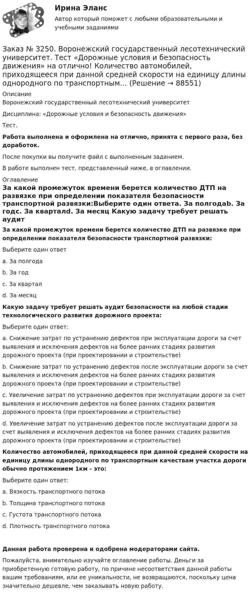      
            Описание
            Воронежский государственный лесотехнический университетДисциплина: «Дорожные условия и безопасность движения»Тест.Работа выполнена и оформлена на отлично, принята с первого раза, без доработок.После покупки вы получите файл с выполненным заданием.В работе выполнен тест, представленный ниже, в оглавлении. 
            Оглавление
            За какой промежуток времени берется количество ДТП на развязке при определении показателя безопасности транспортной развязки:Выберите один ответа. За полгодаb. За годс. За кварталd. За месяц Какую задачу требует решать аудит безопасности на любой стадии технологического развития дорожного проекта:Выберите один ответ:а. Снижение затрат по устранению дефектов при эксплуатации дороги за счет выявления и исключения дефектов на более ранних стадиях развития дорожного проекта (при проектировании и строительстве)b. Снижение затрат по устранению дефектов после эксплуатации дороги за счет выявления и исключения дефектов на более ранних стадиях развития дорожного проекта (при проектировании и строительстве)с. Увеличение затрат по устранению дефектов при эксплуатации дороги за счет выявления и исключения дефектов на более ранних стадиях развития дорожного проекта (при проектировании и строительстве)d. Увеличение затрат по устранению дефектов после эксплуатации дороги за счет выявления и исключения дефектов на более ранних стадиях развития дорожного проекта (при проектировании и строительстве) Количество автомобилей, приходящееся при данной средней скорости на единицу длины однородного по транспортным качествам участка дороги обычно протяжением 1км - это:Выберите один ответ:а. Вязкость транспортного потокаb. Толщина транспортного потокас. Густота транспортного потокаd. Плотность транспортного потока Данная работа проверена и одобрена модераторами сайта.Пожалуйста, внимательно изучайте оглавление работы. Деньги за приобретенную готовую работу, по причине несоответствия данной работы вашим требованиям, или ее уникальности, не возвращаются, поскольку цена значительно дешевле, чем заказывать новую работу.  
            
            
            Заказ № 3250. Воронежский государственный лесотехнический университет. Тест «Дорожные условия и безопасность движения» на отлично!  Как обозначается уровень удобства, при котором взаимодействие между автомобилями начинает ощущаться, образуются …Заказ № 3250. Воронежский государственный лесотехнический университет. Тест «Дорожные условия и безопасность движения» на отлично!  Количество автомобилей, приходящееся при данной средней скорости на единицу длины однородного по транспортным…Заказ № 3250. Воронежский государственный лесотехнический университет. Тест «Дорожные условия и безопасность движения» на отлично!  По мере усложнения условий движения при росте интенсивности средние скорости транспортного потока …Заказ № 3250. Воронежский государственный лесотехнический университет. Тест «Дорожные условия и безопасность движения» на отлично!  При каком значении коэффициента сцепления безопасность движения будет выше …Заказ № 3250. Воронежский государственный лесотехнический университет. Тест «Дорожные условия и безопасность движения» на отлично!  При каком значении коэффициента сцепления безопасность движения будет выше …Заказ № 3250. Воронежский государственный лесотехнический университет. Тест «Дорожные условия и безопасность движения» на отлично!  Результат аудита дорожной безопасности как системы контроля качества на всех стадиях технологического цикла развития …Заказ № 3250. Воронежский государственный лесотехнический университет. Тест «Информатика» на отлично!  Имя файла в МS-Word должно состоять …Заказ № 3250. Воронежский государственный лесотехнический университет. Тест «Деловой иностранный язык» на отлично!  Nick was very close to the phone-box and Mary noticed him …Заказ № 3250. Воронежский государственный лесотехнический университет. Тест «Деловой иностранный язык» на отлично!  The letters .. by post tomorrow…Заказ № 3250. Воронежский государственный лесотехнический университет. Тест «Деловой иностранный язык» на отлично!  the Ministry of Economy, Trade and Industry said the campaign would …Заказ № 3250. Воронежский государственный лесотехнический университет. Тест «Дорожные условия и безопасность движения» на отлично!  Аудит безопасности эксплуатируемой дороги (или сети) требует …Заказ № 3250. Воронежский государственный лесотехнический университет. Тест «Дорожные условия и безопасность движения» на отлично!  Если коэффициент безопасности на участке дороги равен 0.73, то участок считается…Заказ № 3250. Воронежский государственный лесотехнический университет. Тест «Дорожные условия и безопасность движения» на отлично!  Какие данные необходимы для выполнения инженерных расчётов по выявлению участков концентрации ДТП …Заказ № 3250. Воронежский государственный лесотехнический университет. Тест «Дорожные условия и безопасность движения» на отлично!  Каким методом определяется количество конфликтных ситуаций при новом строительстве дорог… 	