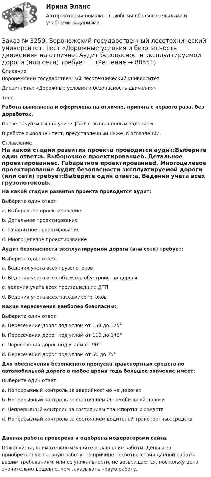      
            Описание
            Воронежский государственный лесотехнический университетДисциплина: «Дорожные условия и безопасность движения»Тест.Работа выполнена и оформлена на отлично, принята с первого раза, без доработок.После покупки вы получите файл с выполненным заданием.В работе выполнен тест, представленный ниже, в оглавлении. 
            Оглавление
            На какой стадии развития проекта проводится аудит:Выберите один ответ:а. Выборочное проектированиеb. Детальное проектированиес. Габаритное проектированиеd. Многоцелевое проектирование Аудит безопасности эксплуатируемой дороги (или сети) требует:Выберите один ответ:а. Ведения учета всех грузопотоковb. Ведения учета всех объектов обустройства дорогис. ведения учета всех произошедших ДТПd. Ведения учета всех пассажиропотоков Какие пересечения наиболее безопасны:Выберите один ответ:а. Пересечения дорог под углом от 150 до 175°b. Пересечения дорог под углом от 110 до 140°с. Пересечения дорог под углом от 90°d. Пересечения дорог под углом от 50 до 75° Для обеспечения безопасного пропуска транспортных средств по автомобильной дороге в любое время года большое значение имеет:Выберите один ответ:а. Непрерывный контроль за аварийностью на дорогахb. Непрерывный контроль за состоянием автомобильной дорогис. Непрерывный контроль за состоянием транспортных средствd. Непрерывный контроль за состоянием водителей транспортных средств Данная работа проверена и одобрена модераторами сайта.Пожалуйста, внимательно изучайте оглавление работы. Деньги за приобретенную готовую работу, по причине несоответствия данной работы вашим требованиям, или ее уникальности, не возвращаются, поскольку цена значительно дешевле, чем заказывать новую работу.  
            
            
            Заказ № 3250. Воронежский государственный лесотехнический университет. Тест «Деловой иностранный язык» на отлично!  the Ministry of Economy, Trade and Industry said the campaign would …Заказ № 3250. Воронежский государственный лесотехнический университет. Тест «Дорожные условия и безопасность движения» на отлично!  Аудит безопасности эксплуатируемой дороги (или сети) требует …Заказ № 3250. Воронежский государственный лесотехнический университет. Тест «Дорожные условия и безопасность движения» на отлично!  Если коэффициент безопасности на участке дороги равен 0.73, то участок считается…Заказ № 3250. Воронежский государственный лесотехнический университет. Тест «Дорожные условия и безопасность движения» на отлично!  Какие данные необходимы для выполнения инженерных расчётов по выявлению участков концентрации ДТП …Заказ № 3250. Воронежский государственный лесотехнический университет. Тест «Дорожные условия и безопасность движения» на отлично!  Каким методом определяется количество конфликтных ситуаций при новом строительстве дорог… 	Заказ № 3250. Воронежский государственный лесотехнический университет. Тест «Дорожные условия и безопасность движения» на отлично!  Каким методом определяется количество конфликтных ситуаций при реконструкции дорог …Заказ № 3250. Воронежский государственный лесотехнический университет. Тест «Дорожные условия и безопасность движения» на отлично!  Как обозначается уровень удобства, при котором взаимодействие между автомобилями начинает ощущаться, образуются …Заказ № 3250. Воронежский государственный лесотехнический университет. Тест «Гидравлика» на отлично!  К числу гидростатических гидравлических машин не относится …Заказ № 3250. Воронежский государственный лесотехнический университет. Тест «Гидравлика» на отлично!  Числовые значения коэффициентов вязкости получают опытным путем с помощью при6оров…Заказ № 3250. Воронежский государственный лесотехнический университет. Тест «Деловой иностранный язык» на отлично!  Could you call_______ a bit later, please …Заказ № 3250. Воронежский государственный лесотехнический университет. Тест «Деловой иностранный язык» на отлично!  Have you read that book... the life of Van Gogh…Заказ № 3250. Воронежский государственный лесотехнический университет. Тест «Деловой иностранный язык» на отлично!  Match the synonym from the text: backed…Заказ № 3250. Воронежский государственный лесотехнический университет. Тест «Деловой иностранный язык» на отлично!  Mr Suga said it was essential for both the government and the private sector to create an atmosphere where workers feel comfortable …Заказ № 3250. Воронежский государственный лесотехнический университет. Тест «Деловой иностранный язык» на отлично!  Nick was very close to the phone-box and Mary noticed him …