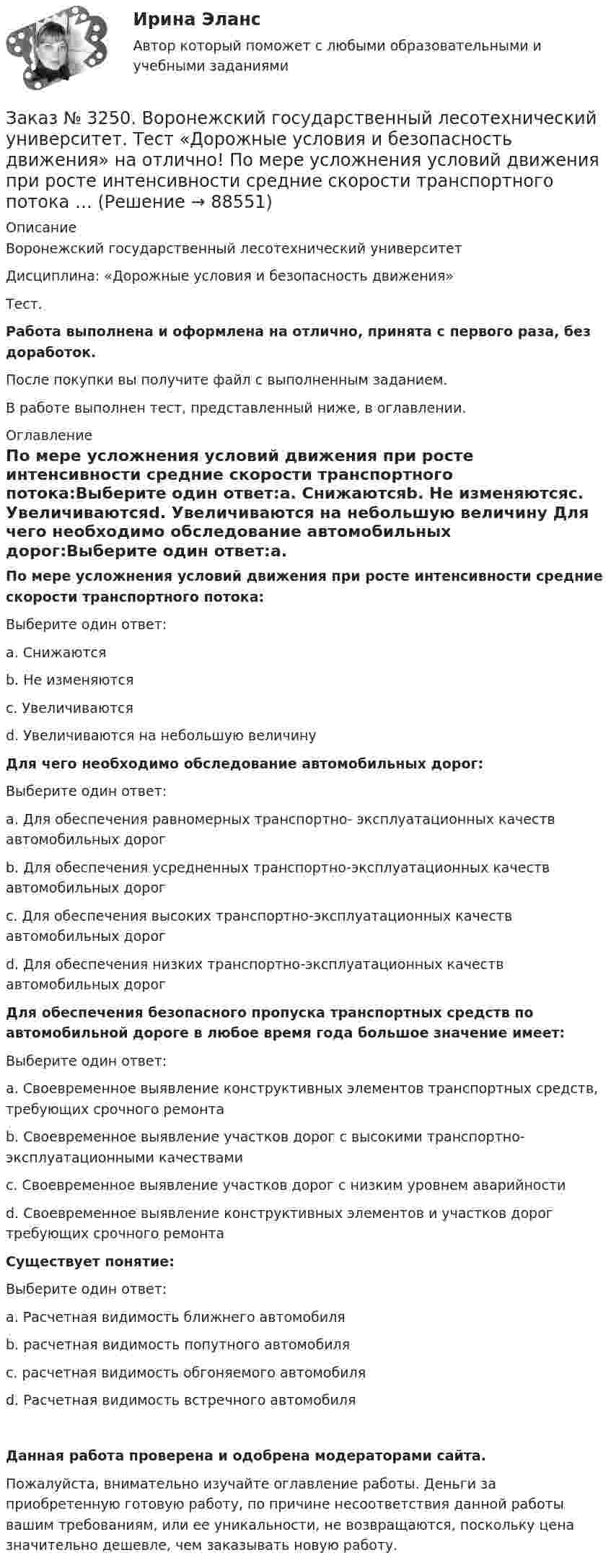      
            Описание
            Воронежский государственный лесотехнический университетДисциплина: «Дорожные условия и безопасность движения»Тест.Работа выполнена и оформлена на отлично, принята с первого раза, без доработок.После покупки вы получите файл с выполненным заданием.В работе выполнен тест, представленный ниже, в оглавлении. 
            Оглавление
            По мере усложнения условий движения при росте интенсивности средние скорости транспортного потока:Выберите один ответ:а. Снижаютсяb. Не изменяютсяс. Увеличиваютсяd. Увеличиваются на небольшую величину Для чего необходимо обследование автомобильных дорог:Выберите один ответ:а. Для обеспечения равномерных транспортно- эксплуатационных качеств автомобильных дорогb. Для обеспечения усредненных транспортно-эксплуатационных качеств автомобильных дорогс. Для обеспечения высоких транспортно-эксплуатационных качеств автомобильных дорогd. Для обеспечения низких транспортно-эксплуатационных качеств автомобильных дорог Для обеспечения безопасного пропуска транспортных средств по автомобильной дороге в любое время года большое значение имеет:Выберите один ответ:а. Своевременное выявление конструктивных элементов транспортных средств, требующих срочного ремонтаb. Своевременное выявление участков дорог с высокими транспортно-эксплуатационными качествамис. Своевременное выявление участков дорог с низким уровнем аварийностиd. Своевременное выявление конструктивных элементов и участков дорог требующих срочного ремонта Существует понятие:Выберите один ответ:а. Расчетная видимость ближнего автомобиляb. расчетная видимость попутного автомобиляс. расчетная видимость обгоняемого автомобиляd. Расчетная видимость встречного автомобиля Данная работа проверена и одобрена модераторами сайта.Пожалуйста, внимательно изучайте оглавление работы. Деньги за приобретенную готовую работу, по причине несоответствия данной работы вашим требованиям, или ее уникальности, не возвращаются, поскольку цена значительно дешевле, чем заказывать новую работу.  
            
            
            Заказ № 3250. Воронежский государственный лесотехнический университет. Тест «Дорожные условия и безопасность движения» на отлично!  Количество автомобилей, приходящееся при данной средней скорости на единицу длины однородного по транспортным…Заказ № 3250. Воронежский государственный лесотехнический университет. Тест «Дорожные условия и безопасность движения» на отлично!  По мере усложнения условий движения при росте интенсивности средние скорости транспортного потока …Заказ № 3250. Воронежский государственный лесотехнический университет. Тест «Дорожные условия и безопасность движения» на отлично!  При каком значении коэффициента сцепления безопасность движения будет выше …Заказ № 3250. Воронежский государственный лесотехнический университет. Тест «Дорожные условия и безопасность движения» на отлично!  При каком значении коэффициента сцепления безопасность движения будет выше …Заказ № 3250. Воронежский государственный лесотехнический университет. Тест «Дорожные условия и безопасность движения» на отлично!  Результат аудита дорожной безопасности как системы контроля качества на всех стадиях технологического цикла развития …Заказ № 3250. Воронежский государственный лесотехнический университет. Тест «Информатика» на отлично!  Имя файла в МS-Word должно состоять …Заказ № 3250. Воронежский государственный лесотехнический университет. Тест «Информатика» на отлично!  Информация на магнитных дисках представляется в форме …Заказ № 3250. Воронежский государственный лесотехнический университет. Тест «Деловой иностранный язык» на отлично!  The letters .. by post tomorrow…Заказ № 3250. Воронежский государственный лесотехнический университет. Тест «Деловой иностранный язык» на отлично!  the Ministry of Economy, Trade and Industry said the campaign would …Заказ № 3250. Воронежский государственный лесотехнический университет. Тест «Дорожные условия и безопасность движения» на отлично!  Аудит безопасности эксплуатируемой дороги (или сети) требует …Заказ № 3250. Воронежский государственный лесотехнический университет. Тест «Дорожные условия и безопасность движения» на отлично!  Если коэффициент безопасности на участке дороги равен 0.73, то участок считается…Заказ № 3250. Воронежский государственный лесотехнический университет. Тест «Дорожные условия и безопасность движения» на отлично!  Какие данные необходимы для выполнения инженерных расчётов по выявлению участков концентрации ДТП …Заказ № 3250. Воронежский государственный лесотехнический университет. Тест «Дорожные условия и безопасность движения» на отлично!  Каким методом определяется количество конфликтных ситуаций при новом строительстве дорог… 	Заказ № 3250. Воронежский государственный лесотехнический университет. Тест «Дорожные условия и безопасность движения» на отлично!  Каким методом определяется количество конфликтных ситуаций при реконструкции дорог …